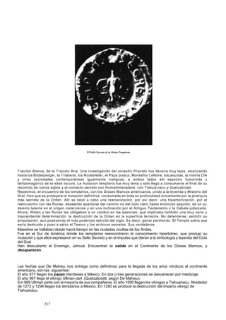 El Sello Secreto de la Orden Templaría. 
Traición Blanca, de la Traición Aria. Una investigación del siniestro Priorato nos llevaría muy lejos, alcanzando 
hasta los Bildesberger, la Trilateral, los Rockefeller, el Papa polaco, Monseñor Lefebre, los jesuítas, la misma CÍA 
y otras sociedades contemporáneas igualmente malignas, a ambos lados del espectro ilusionista y 
fantasmagórico de la edad oscura. La mutación templaría fue muy lenta y sólo llegó a consumarse al final de su 
recorrido de varios siglos y al contacto secreto con Huitrammanaland, con Tiahua-nacu y Quetzalcóatl. 
Repetimos, el encuentro de los templarios, con los Dioses Blancos americanos, unido a la leyenda y Misterio del 
Gral, hizo que se produjera la mutación definitiva, consumada en toda su profundidad únicamente por la jerarquía 
más secreta de la Orden. Allí se llevó a cabo una rearianización, por así decir, una hiperborización, por el 
reencuentro con las Runas, deseando apartarse del camino no del todo claro hasta entonces seguido, de un ju-daismo 
latente en el origen cisterciense y en una inclinación por el Antiguo Testamento y la Cabala judaizada. 
Ahora, Wotan y las Runas les obligaban a un cambio en las esencias, que implicaba también una muy seria y 
trascendental determinación: la destrucción de la Orden en la superficie terrestre. No defenderse, permitir su 
aniquilación, aun poseyendo el más poderoso ejército del siglo. Es decir, ganar perdiendo. El Temple sabía que 
sería destruido y puso a salvo el Tesoro y los archivos secretos. Sus verdaderos 
Maestres se hallaban desde hacía tiempo en las ciudades ocultas de los Andes. 
Fue en el Sur de América donde los templarios reencontraron el conocimiento hiperbóreo, que produjo su 
mutación y que ellos expresaron en su Sello Secreto y en el impulso que dieran a la simbología y leyenda del Ciclo 
del Gral. 
Han descubierto al Enemigo, Jehová. Encuentran la salida en el Continente de los Dioses Blancos, y 
desaparecen. 
Las fechas que De Mahieu nos entrega como definitivas para la llegada de los arios nórdicos al continente 
americano, son las .siguientes: 
El año 877 llegan los papas irlandeses a México. En dos o tres generaciones se desvanecen por mestizaje. 
El año 967 llega el vikingo Ullman-Jarl. (Quetzalcóatl, según De Mahieu). 
Em 969 Ullman parte con la mayoría de sus compañeros. El año 1000 llegan los vikingos a Tiahuanacu. Alrededor 
de 1272 y 1294 llegan los templarios a México. En 1290 se produce la destrucción del Imperio vikingo de 
Tiahuanacu. 
217 
 