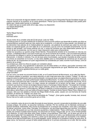 "Creo en la conjunción de algunos ideales comunes y me parece que la Vanguardia Popular Socialista recoge sus 
mejores fuerzas en la juventud, en la nueva generación. Pienso que la renovación ideológica sólo puede partir 
desde aquí, desde estas fuerzas no maleadas. 
"Si usted cree que yo puedo serle útil en algo, estoy a su disposición. 
"Le saluda atentamente, 
Miguel Serrano" 
"Señor Miguel Serrano 
Presente 
Estimado señor: 
"Acuso recibo de su amable carta del 22 del actual. (Julio de 1939). 
"Constituye para mí una gran satisfacción el observar cómo la acción política que desarrolla el partido que dirijo es 
comprendida por sectores cada vez más vastos de la ciudadanía, y no sólo por la masa popular, sino también por 
los elementos más selectos de la intelectualidad de izquierda. Las palabras de estímulo que usted me envía las 
recibo con especial agrado, por venir ellas de un ex adversario, que así como me combatió sinceramente, hoy me 
brinda su leal amistad. Las luchas políticas son así: a veces los hombres que más distanciados parecen por la 
acción de las circunstancias, son los que en mejor disposición están para comprenderse. 
"Usted me recuerda a su querido amigo Héctor Barreto. Personalmente también le he recordado en más de una 
ocasión. La fatalidad le llevó a que fuera muerto por uno de los hombres de mi partido, y las circunstancias políticas 
de entonces me obligaron a asumir la responsabilidad de esa muerte, en la que, en verdad, no me cupo la menor 
intervención, ni directa ni indirecta. Fue uno de esos actos incontrolados, que resultan imposible de evitar cuando 
los ánimos se exacerban en la lucha. Le doy estos detalles para su tranquilidad de conciencia por el paso que 
acaba de dar, de congraciarse con quien seguramente fue considerado por usted, durante mucho tiempo, como el 
asesino de su amigo... 
"La amistad que usted me ofrece la acepto con verdadero placer. 
"Le quedaría, por eso, muy agradecido si alcanzara una de estas tardes a mi oficina, para poder conversar más 
detenidamente sobre los tópicos que a ambos nos preocupan seguramente por igual. Mientras tanto, expreso a 
usted mis más sinceros agradecimientos por su noble gesto. 
" ¡Chileno a la acción! 
Jorge González" 
Fue así como una tarde me encontré frente al Jefe, en el Cuartel General del Movimiento, en la calle San Martín. 
El nazismo editaba un periódico, que había adquirido un gran tiraje para esos días: el diario "Trabajo". El Jefe me 
preguntó sobre la colaboración que yo podría prestarle. Le propuse sacar una página literaria semanal en su diario, 
para dar un contenido, una cierta conformación intelectual al Movimiento. Yo mismo, por aquellos tiempos, no tenía 
muy en claro cuál podría ser este "contenido", viniendo de otras tiendas y de otras concepciones del mundo. Por lo 
menos, conocía el marxismo bien y la mejor manera de combatirlo en el terreno de las ideas. Le pedí como 
condición que el primer número de la página literaria fuera un homenaje a Héctor Barreto. Y él aceptó de inmediato. 
Luego, durante todo el tiempo que ese diario siguió saliendo, jamás tuve dificultades con mi página; se me dejó 
plena libertad, sin censura ni control algunos. Allí llevé a colaborar a muchos escritores y poetas de mi generación, 
entre ellos a Jaime Rayo y creo que hasta a Eduardo Anguita. También el doctor Ramón Clares Pérez colaboró con 
ensayos. Otro que nos visitaba a menudo era Diego Dublé Urrutia, poeta, casado con una hermana de Vicente 
Huidobro. El director de "Trabajo" era Javier Cox. 
Con orgullo aún conservo mi viejo carnet de periodista de "Trabajo". ¡Gran gente aquella, honesta, leal, sincera! 
Nunca más se ha vuelto a encontrar gente así en Chile. 
Es un mediodía, estoy de pie en la calle Ahumada de esos tiempos, que aún conservaba la atmósfera de una calle 
europea antigua. De pronto, se escuchan tambores y clarines. Por los confines con la Alameda comienzan a 
avanzar banderas, estandartes. Muy pronto se transforman en un bosque rojo ondulante, como olas y marejadas. 
Se elevan canciones, voces viriles, marciales. Es el Nazismo, son las tropas aguerridas que marchan. A la cabeza 
viene el Jefe, flanqueado por sus más cercanos ayudantes y colaboradores. Todos uniformados, con las camisas 
pardas, las correas cruzadas sobre el pecho, los cinturones con el rayo. Pasa el Jefe, sin ver, con la mirada perdida 
en la distancia. Un poco más atrás viene Osear Jiménez, al que llamaran "Pitón Diez", por la clave que usó en la 
radio para el golpe del 5 de septiembre. El también fue a la cárcel con el Jefe y sus declaraciones ante los jueces 
fueron terminantes. Acusaba a los asesinos y pedía que le ejecutaran para poder así acompañar a los mártires. 
Jiménez tenía algo de Rudolf Hess, en su porte espigado, enjuto, también en su fanatismo intenso de esos años. Al 
pasar cerca, me reconoció, porque él había estado presente en mi primera entrevista con el Jefe. Me hizo señas 
22 
 