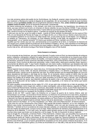 Los más ancianos sabios del pueblo de los Xochimilques, los Quilas-tli, poseían viejos manuscritos iluminados, 
que mostraron a Moctezuma cuando la llegada de los españoles, Ahí se anunciaba la venida de esos hombres 
blancos; porque ya habían venido. Era el cumplimiento del Eterno Retorno. Mas, antes vinieron en águilas que 
volaban como el viento. De ahí la Serpiente Emplumada, Quetzalcóatl. 
No fueron entonces los templarios, ni los vikingos, sino otros muy anteriores, los hiperbóreos, los primeros de 
todos, que aquí arribaron por el aire, en vimanas, en discos volantes, los que hoy llaman OVNIS. Y que volvieron 
a partir, hacia adentro y hacia afuera de la tierra. Fueron ellos los que trazaron el mapa original llamado hoy de Piri 
Reis, donde el mundo se ve desde la altura. Y también los autores de las señales de Nazca. 
Y esto que una vez fue, ya se ha vuelto a repetir, .cuando el Führer también ha alcanzado con los suyos el Otro 
Polo, en una Serpiente de Plumas de Fuego, en un Pájaro de Oro, en un Disco de Luz. Dentro y fuera de la tierra. 
Los templarios partieron en sus barcos sin saber donde irían, a qué puerto de ese mundo lejano. Los vikingos ya 
no estaban en Tiahuanacu; sin embargo, su Gran Maestre Secreto, el del Sello, les esperaba en su "Refugio 
Inexpugnable", en su "paraíso terrestre". El mismo que recibiera al Führer, también con el Gral. 
Aquellos que han venido aquí por mar, permaneciendo en la superficie de la tierra, si mantienen la memoria de 
una sangre pura, pueden esperar la protección de los Siddhas invisibles y, tal vez, sean admitidos en los Refugios 
de las Ciudades de los Andes, en el momento de mayor peligro y aflicción. Las Ciudades Secretas se encuentran 
mucho más al Sur, allí donde el antiguo Polo Norte ha llegado a ser el Polo Austral. 
PEDRO SARMIENTO DE GAMBOA 
En la conquista de las Américas, que aquí hemos llamado Cruzada contra el Gral, los descendientes de antiguos 
godos, visigodos y ostrogodos, actuaron sin saber bien por qué lo hacían, convencidos en su mayoría que venían 
a luchar por la fe, a engrandecer el Reino de Castilla, o en busca de glorias y riquezas. Cumplieron grandes actos 
de heroísmo, luchando no tanto contra los naturales de esta tierra, como contra la tierra misma, lo ignoto, lo hosco, 
lo tremendo. Como muchos de ellos eran ignorantes, rudos y hasta zafios, destruyeron grandes cosas, tesoros y 
documentos de altísimo valor. Y aquí fueron dirigidos por una mano oculta y tenebrosa, que deseaba ante todo 
borrar las huellas de los Dioses Blancos, de la tradición extragalác-tica, de los auténticos hijos de Venus y del Sol 
Negro. 
Vamos bajando hacia el extremo sur, hacia más al sur. Al Virreinato del Perú llegan hombres doctos de su época, 
letrados, gente a veces noble. Se discute seriamente si España tiene o no derecho a despojar a los Inkas; 
ciertamente tarde, cuando ya se ha destruido casi todo. Es verdad también que los españoles llegan al Cuzco en 
plena decadencia del Imperio y del linaje de los Inkas. En el momento mismo cuando el último Inka ha sido 
destronado por un impostor bastardo. Huáscar era prisionero de Atahualpa, quien hizo matar a toda la progenie y 
destruir las huellas de la estirpe polar, para que nadie recordara ya el idioma sacro y secreto, que únicamente 
hablaba el Inka entre los suyos, que trasmitía oralmente de padre a hijo y que Atahualpa no conocía. De este 
modo, en la destrucción de las huellas no estaban solos los españoles, a lo menos en las tierras que fueran 
imperio de Inkas. 
De todos aquellos conquistadores de los siglos XV y XVI, el que está más nimbado de un halo de grandeza, de 
martirio y de fatalidad, como ningún otro, siendo un sabio cosmógrafo, culto en libros clásicos, seguidor de Platón, 
típico hombre del Renacimiento, de letras y aventuras, descubridor de tierras y mares, es don Pedro Sarmiento de 
Gamboa, ligado a este sur del mundo por la tragedia incalculable que le tocó vivir en el Estrecho de Magallanes, 
habiendo sido el primero en navegarlo de Occidente a Oriente, en 1579. 
