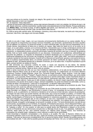 para que entrara en la marcha. Acepté con alegría. Me apretó la mano diciéndome: "Ahora marchamos juntos. 
¿Estás dispuesto a morir con nosotros? 
"Sí", le respondí, "estoy dispuesto". 
Y jamás he traicionado este juramento; porque sigo siempre dispuesto a morir con ustedes, los héroes de aquí y de 
allá. Desde entonces, continúo marchando, cuando tantos otros abandonaron la Gran Marcha. Porque pertenezco 
a la Wildes Heer, a la Horda Furiosa, al Ultimo Batallón del Führer, que retornará con El, en gloria y triunfo, al 
finalizar este terrible tiempo del Kali-Yuga, de esta Época Más Oscura. 
En 1939 yo tenía sólo veintiún años. Sin embargo, cuarenta y cinco años más tarde, me siento aún más joven que 
entonces, más firme, más seguro aún de esos ideales. 
El Jefe no era alto ni bajo, magro, con sus músculos armoniosamente distribuidos en su cuerpo esbelto. De su 
figura atrayente se desprendía una energía nerviosa irresistible, que dominaba, apoderándose de todos aquellos 
que se hallaban a su alcance. Su frente era amplia, su rostro virilmente bello, sus ojos oscuros traspasaban con su 
mirada intensa, transmitiendo la fiebre de un cerebro sin reposo. Algo había de Jasón en él, en su porte, en lo 
magro, en su piel pálida y morena, en la armonía del físico. Únicamente que mi amigo combinaba la armonía del 
cuerpo con un clasicismo del alma. Y en Jorge González von Maréesjse dejaba ver una cierta dificultad, una con-traposición, 
un desequilibrio extraño contra el cual luchaba, tratando de vencerlo; pero que, a menudo, le ganaba la 
partida. Esto se hacía visible especialmente en sus discursos. Comenzaba con vacilaciones, esforzándose por 
encontrar las palabras. La angustia se traspasaba al auditorio fanatizado por su presencia y por la atmósfera 
hábilmente trabajada por las canciones, las consignas, los gritos de "¡Jefe! ¡Jefe! ¡Jefe!", los brazos extendidos en 
el saludo nazista (en los buenos tiempos). Cuando al fin el discurso se hacía fluido, gracias a una suerte de trance, 
todo el auditorio experimentaba alivio y la extraña sensación de haber contribuido de alguna manera a "sacar 
adelante al Jefe", de haberle salvado de un desastre. Entonces, ya no se sabía más, ni siquiera importaba lo que él 
dijera, porque también se estaba en trance. 
El Jefe terminaba sus oraciones cubierto de sudor, a veces con espumas en los labios. Se retiraba 
inmediatamente, sin dirigir la palabra a nadie, sin mirar a nadie. La masa de sus seguidores permanecía en 
hipnosis por bastante tiempo. Nada se decía, sólo se cantaba. 
Asistí a varias reuniones del Jefe con sus más inmediatos colaboradores, en la sala de las deliberaciones. Allí 
estaban Mauricio Mena (autor de la letra de casi todas las canciones, en colaboración con el músico Mariano 
Casanova), Gustavo Vargas Molinare, Javier Cox, Fernando Ángel Guarello, Osear Jiménez, Yunis (de origen 
árabe, administrador del diario "Trabajo"), Ruperto Alamos, su secretario privado, Manuel Mayo, que venía desde 
Valparaíso, y, por supuesto, Pedro Foncea. Cada uno exponía su opinión sobre algún suceso importante del país o 
del exterior. El Jefe escuchaba atentamente, en total silencio, apreciando cada idea, cada argumento. Luego, se 
producía un pesado silencio, hasta que el Jefe tomaba la palabra, sin discutir ningún argumento, sólo dando las 
conclusiones y las pautas de la acción a seguir, siempre inapelables. Su poder de síntesis era admirable, como su 
claridad de ideas y de exposición. Todos así lo comprendían. La decisión había sido tomada. 
Le oí decir un día, a propósito del artículo de un periódico de oposición, que dudaba de su condición de Jefe: "Esta 
duda me hace reír, pues soy Jefe por antonomasia". 
Recordando esos tiempos, debo llegar a la conclusión de que Chile jamás ha tenido un dirigente político como 
Jorge González von Marees y que difícilmente lo volverá a tener. La honestidad de sus primeros tiempos, su 
idealismo, su fe, su patriotismo, su misticismo y fanatismo en la lucha por el bien del país, carecen de parangones. 
Al margen de toda crítica que pueda hacerse, de toda duda, aquí nunca ha existido un político, un hombre más 
veraz, más sincero y más claro en su pensamiento y en la exposición del mismo. Seguramente fue un error que el 
partido nazista llegara al Parlamento con diputados elegidos en votaciones populares y, más aún, que el mismo 
Jefe fuera elegido y se arriesgara allí, en ese zoológico, en ese circo, exponiendo sus ideales y combatiendo a 
pecho descubierto. Pero jamás en Chile se vio un espectáculo tan soberbio. A la cabeza de sus tres diputados, 
reveló el fraude, el engaño, la demagogia, la corrupción, la estafa, el robo. Y lo hacía directamente, a la cara de sus 
contrincantes, acusándoles por sus nombres. En especial, al Presidente de la época, Arturo Alessandri Palma, que 
por esto mismo llegó a exasperarse, a odiar tanto al Nazismo, que fue dócil agente para cumplir con esa decisión 
de "matarlos a todos". En una ocasión, el Jefe sacó su pistola dentro del Parlamento y disparó un tiro al aire, 
cuando el Presidente de esa democracia corrupta leía su Mensaje Anual al país. Fue golpeado, maltratado por 
matones. Nada sabía de box, pero enfrentó siempre con valentía estos ataques físicos. Sus hombres se 
encargaban de vengarle luego, castigando a esos matones a sueldo de las autoridades. 
Tanta sinceridad e idealismo conquistaban a los jóvenes y al pueblo. Por eso, el Nazismo chileno fue un 
movimiento patriótico como no se verá otro aquí, capaz de movilizar a las masas populares y a la generación más 
idealista. Todo esto se desconoce completamente hoy; lo ignora la historia oficial. Aquello fue posible gracias a la 
personalidad del Jefe. Y este Jefe fue posible gracias al Arquetipo del Führer. Sin uno, no habría existido el otro. Y 
23 
 