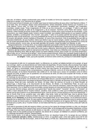 este otro, el chileno, estaba condicionado para recibir el modelo en forma tan especial y semejante gracias a la 
mitad de su sangre, a la "memoria de su sangre" 
He dicho que no soy el indicado, por mi estilo, para hacer la historia política de esos años ni del Nazismo chileno. Y 
no lo haré. Hay, sin embargo, tantas cosas extraordinarias, tantas anécdotas, tantos hechos que muestran a un 
Chile distinto, nunca visto, un Chile con imaginación, una generación aventurera, idealista, que imaginaba, 
inventaba, creaba cosas. Tener imaginación en Chile es ya una innovación, un privilegio. Y todo lo que esos 
jóvenes hicieron llevaba el sello de la imaginación y de la creación. Hombres como Pedro del Campo, Osear 
Jiménez, César Parada (el primer muerto del 5 de septiembre) y tantos otros cuyos nombres se me escapan, o que 
desconozco, por haber llegado tarde, hicieron cosas increíbles, que estaban destruyendo en sus basesun edificio 
podrido, endeble y construyendo "otro mundo", otra patria. Y esto no lo podían permitir las fuerzas oscuras que 
gobiernan este mundo americano. La única posibilidad de triunfo no se encontraba directamente aquí, sino allá, en 
el corazón del planeta, donde irradiaba el Arquetipo, el nuevo Dios resurrecto. Ante la posibilidad de que allá se 
impusiera totalmente, de que triunfara, había que destruir aquí la nueva sangre, acabar con el milagro, antes de 
que se hiciera demasiado tarde. Por eso la masacre, por eso las fuerzas espantosas que se desataron en contra de 
ese hombre extraño, nunca visto, de ese bello ejemplar dé la patria, Jorge González von Marees, el Jefe. 
Desgraciadamente, lo hemos dicho, él no estaba preparado para poder enfrentar tan tremenda conspiración en 
contra de su persona y de su Movimiento. También al Movimiento le faltaba todo, carecía de una doctrina filosófica, 
de una Weltanschauung, de una visión del mundo nueva y diferente, desconociendo en absoluto lo que detrás del 
Nazismo alemán existía y sobre la real persona del Führer. Casi todos sus militantes eran católicos, sin ninguna 
formación filosófica seria. Más de algún masón se habrá infiltrado al final, para cumplir con sus fines tenebrosos. 
Sólo el Jefe, por su "memoria de la sangre", como hemos estado diciendo, podría ser manejado desde lo alto por el 
influjo del Dios-Avatar, que estaba naciendo otra vez en este mundo. Pero esa memoria era sólo de la mitad de 
su sangre. Y esto, que pudo ayudarle, al final se volvió contra él y produjo la incalculable tragedia. 
He comparado al Jefe con mi camarada Jasón. La diferencia, en verdad, se hallaba también en la sangre, al igual 
que conmigo. Jasón y yo descendemos por todos lados de españoles. Si hubo mezcla, ella se produjo hace siglos 
y se amalgamó bien, se suavizaron las asperezas, las oposiciones. Y el Espíritu pudo trabajar allí, en el caso de 
Jasón, en gloria y luminosidad, hasta el límite mismo que ese Espíritu se propusiera. El elemento visigótico, 
predominante en la sangre de los conquistadores y antiguos chilenos, como en el norte de España, de donde mi 
familia procede, se ha hecho físicamente más visible en mí, de modo que a veces me considero como el último 
visigodo de Chile, el último que va quedando con conciencia de serlo, en esta zona surpolar del mundo, en esta 
"región antartica famosa"... 
El mestizaje es casi siempre un "pecado racial". Nada bueno produce a largo ni a corto plazo. Ha sido simultáneo 
con la involución de la tierra, con el devenir de la Época Más Oscura, que los hindúes llamaran Kali-Yuga, Edad de 
la Diosa Kali, la Destructora; los griegos la llamaron Edad del Hierro y también de Dyonisos (de Shiva); los antiguos 
germanos, Edad del Lobo, devorador de Wotan. Al tratar Hitler de retornar el mundo a la Edad Dorada, al 
Satya-Yuga, o Kryta-Yuga, a la resurrección de los Dioses, de Wotan, a la Hiperbórea Polar, es justo que 
paralelamente intentara la regeneración de la raza nórdica, como vehículo necesario, capaz de recibir y expresar al 
Dios resurrecto. Era un ideal con el que se soñaba, porque tampoco la raza germánica era pura. Por eso se habló 
de raza aria, término antiguo, sánscrito, que quiere decir "nacido dos veces", "renacido". Es decir, el "Iniciado", el 
vuelto a nacer después de la "muerte mística", iniciática. Esto conlleva a creer que el hitlerismo esotérico pudo 
pensar que la raza superior no es absolutamente física, como la de hoy, porque tampoco lo fue la de Hiperbórea. Y 
que el triunfo final no se cumpliría aquí, sino allá y más tarde, fuera ya del Kali-Yuga, tras la derrota física 
necesaria, para mantener incólume el ideal. Es decir, tras "ganar perdiendo". Y en un mundo paralelo (el de los 
Ovnis, de los Vimanas), en la tierra transmutada, tran-substanciada. En la Tierra Astral, o en el astral de la tierra, 
después de su destrucción física. En esa suerte de juicio final, que la India aria describe como la venida de Kalki 
(décimo Avatar de Visnú) sobre un Caballo Blanco, y el Hitlerismo Esotérico en el regreso del Führer, despertado, 
renacido de su sueño, de su "muerte mística", en los hielos del Polo Sur, que fuera el Polo Norte, antes del "salto de 
los polos". 
Todo esto lo ignoraba el Jefe del nazismo chileno, por eso no fue capaz de entregar también su vida, sin claudicar 
jamás, manteniéndose firme hasta el final, como lo hiciera Hitler, en la entrega total al Arquetipo Hiperbóreo, al Dios 
de Fuego. Dios que habría salvado al Jefe desde un más allá —como lo hiciera con Jasón—, llevándoselo también 
consigo. Esto no fue posible porque los registros, las claves de su sangre, se hallaban en posición conflictiva, por 
un mestizaje demasiado reciente. Desarticulados. 
Como hemos dicho, si el Jefe se hubiera mantenido firme, sin claudicar hasta el fin, la sangre de sus mártires 
habría realmente salvado a Chile, estableciendo un ritmo, un equilibrio polar, entre esta patria sacra del fin del 
mundo y la zona más alta de Europa-, entre el Polo Norte y el Polo Sur. Alcanzando los planos sublimes de su 
24 
 