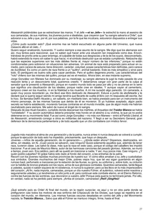 Alessandri pidiéndoles que se estrecharan las manos. Y el Jefe —el ex Jefe— le estrechó la mano al asesino de 
sus camaradas, de sus mártires, los jóvenes puros e idealistas, que creyeron que "su sangre salvaría a Chile", que 
adoraron a su Jefe y que, por él, por sus palabras, por la fe que les inculcara, estuvieron dispuestos a entregar sus 
vidas. 
¿Cómo pudo suceder esto? ¡Qué enorme risa se habrá escuchado en alguna parte del Universo, qué nueva 
masacre allá en el cielo...! 
Quiero seguir analizando, buscando. Y vuelvo siempre a ese asunto de la sangre. Me digo que los alemanes son 
así, muy lentos para reaccionar, que no saben qué hacer ante una situación tan inesperada como ésa. Encon-trándose 
de pronto ante su peor enemigo, el culpable de todas sus desgracias y de la de los suyos, desconcertado, 
habrá extendido la mano sin saber lo que hacía, ni el símbolo destructor que se estaba cumpliendo. Nietzsche dijo 
que las especies superiores son las más débiles frente al, mayor número de las inferiores," porque no están 
condicionadas para sobrevivir en situaciones tan adversas. Un animal de raza está preparado para actuar en su 
medio, pero carece de astucia; tiene dirección, carácter, voluntad, posee características bien definidas, pero carece 
de ductilidad. Es como un perro de raza frente a un "quiltro", animal bastardo. Este es más simpático y sirve para 
todo. El perdiguero es bueno sólo para cazar perdices. Pero el quiltro degenera pronto. Las características del 
"roto" chileno son las mismas del quiltro, porque así es el mestizo. Ahora bien, en ese instante supremo, 
Jorge González von Marees fue dominado por su mestizaje; su sangre alemana le jugó la mala pasada de una 
reacción lenta y un desconcierto total, queremos creerlo. Y deberíamos cargar con gran parte de la culpa al 
senador que le presentó a Alessandri; porque en nuestro mundo todo se pasa por alto y no se piensa en lo serio 
que significa una claudicación de los ideales; porque nadie cree en ideales. Y aunque vayan al cementerio, 
tampoco creen en los muertos, ni en la fidelidad a los muertos. A mí me sucedió algo parecido. Un camarada, a 
quien muy pocos recordarán ya, me llevó ese libro dedicado de Alessandri. Estuve a punto de abofetearle y le 
declaré que si quería seguir siendo mi amigo tendría que llevarle de vuelta el libro con mi respuesta allí escrita. Así 
lo hizo. Se llamaba Delfín Alcaide y, sin saberlo, sin meditarlo bien, se había prestado para ser un instrumento del 
mismo personaje, de las mismas fuerzas que detrás de él se movieron. Si yo hubiese aceptado, algún pacto 
secreto se habría establecido, moviendo fuerzas contrarias en el mundo invisible, que de algún modo me habrían 
neutralizado para siempre. Me salvó de nuevo el ángel de mi sangre. 
Después de ese ritual macabro, cumplido donde descansan los mártires, el Arquetipo del Traidor Blanco se había 
"constelado". Y su acción automática debería precipitar más hondo en el abismo a su víctima, la que ya no podía 
detenerse en su movimiento fatal. Fue así como Jorge González —no más von Marees— entró al Partido Liberal, el 
de Alessandri, arrastrando consigo a otros ex militantes del nazismo. Y llegó a ser su Secretario General, gran 
defensor de la democracia parlamentaria y de todo aquello que un día combatiera con místico fervor. 
Jugada más macabra al alma de una generación y de la patria, nunca antes ni nunca después se volverá a cumplir; 
porque la ejecución de todo esto ha impedido, precisamente, que haya un después. 
Jóvenes —niños de aquella generación, de mi generación—, ¿dónde están ahora? Dispersos, destrozados, sin 
alma, sin ideales, sin fe. ¡Cuan pocos se salvaron, casi ninguno! Quizá solamente aquellos que, además de tener 
raza, tuvieron clase. Les salvó la clase, más que la raza en este caso, porque el código del caballero les impidió 
traicionar. Fue el caso de Mauricio Mena, autor de las hermosas canciones del pasado glorioso. Además, se murió 
a tiempo, joven aún. Era católico, pero allí se quedó sin traicionar a nadie. Y así, muy pocos más. Casi ninguno. ¿Y 
quién podrá culparles? El golpe había sido dado al fondo del corazón, a las entrañas de la patria. 
Recorrí con los jóvenes nazistas muchas provincias de nuestro sur. Vi cómo ellos amaban a su Jefe y custodiaban 
sus símbolos. Grandes muchachos del mejor Chile, pobres viejos hoy, que tal vez sigan guardando en algún 
ruinoso baúl, perfumado a manzanas por la estación de las lluvias, su gorra, su uniforme y, sobre todo, su cinturón 
con la hebilla de bronce grabada con los rayos, arma de sus gloriosos combates. Queridos camaradas, tarde llegué 
a ustedes, quizás ni saben siquiera de mi existencia, ni nunca lo supieran; pero yo les llevo en lo más imperecedero 
del corazón. ¡Al fin, nada importa, camaradas, porque un día nuestro Führer, el auténtico, volverá entre nosotros y 
seguramente ustedes y yo tendremos un sitio junto a él, para continuar este combate eterno, en el Eterno Retorno, 
contra las fuerzas de las sombras, que devoraron a vuestro Jefe! Porque esta guerra no terminará jamás. Por ello, 
en verdad, nada se ha perdido para siempre. ¡Arriba el corazón, camaradas! ¡Heil! ¡SiegHeü! 
¡Qué extraño país es Chile! Al final del mundo, en la región surpo-lar, es aquí y no en otra parte donde se 
prefiguraron casi todos los motivos de esa sinfonía del Crepúsculo de los Dioses, que luego se repetiría en el 
corazón del mundo, en Alemania. Las mismas fuerzas oscuras desatadas en contra del Jefe y del Movimiento 
nazista, la Traición Blanca... Salvo que allá el Führer se mantuvo íntegro, firme, hasta el final. 
27 
 