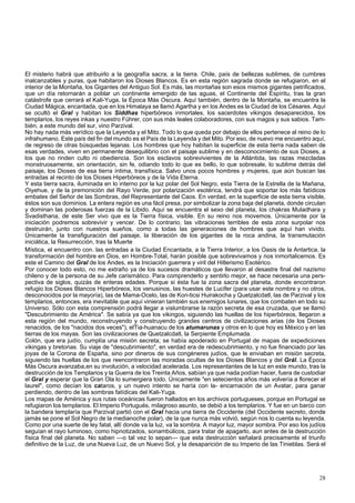El misterio habrá que atribuirlo a la geografía sacra, a la tierra. Chile, país de bellezas sublimes, de cumbres 
inalcanzables y puras, que habitaron los Dioses Blancos. Es en esta región sagrada donde se refugiaron, en el 
interior de la Montaña, los Gigantes del Antiguo Sol. Es más, las montañas son esos mismos gigantes petrificados, 
que un día retornarán a poblar un continente emergido de las aguas, el Continente del Espíritu, tras la gran 
catástrofe que cerrará el Kali-Yuga, la Época Más Oscura. Aquí también, dentro de la Montaña, se encuentra la 
Ciudad Mágica, encantada, que en los Himalaya se llamó Agartha y en los Andes es la Ciudad de los Césares. Aquí 
se ocultó el Gral y habitan los Siddhas hiperbóreos inmortales, los sacerdotes vikingos desaparecidos, los 
templarios, los reyes inkas y nuestro Führer, con sus más leales colaboradores, con sus magos y sus sabios. Tam-bién, 
a este mundo del sur, vino Parzival. 
No hay nada más verídico que la Leyenda y el Mito. Todo lo que queda por debajo de ellos pertenece al reino de lo 
infrahumano. Este país del fin del mundo es el País de la Leyenda y del Mito. Por eso, de nuevo me encuentro aquí, 
de regreso de otras búsquedas lejanas. Los hombres que hoy habitan la superficie de esta tierra nada saben de 
esas verdades, viven en permanente desequilibrio con el paisaje sublime y en desconocimiento de sus Dioses, a 
los que no rinden culto ni obediencia. Son los esclavos sobrevivientes de la Atlántida, las razas mezcladas 
monstruosamente, sin orientación, sin fe, odiando todo lo que es bello, lo que sobresale, lo sublime detrás del 
paisaje, los Dioses de esa tierra íntima, transfísica. Salvo unos pocos hombres y mujeres, que aún buscan las 
entradas al recinto de los Dioses Hiperbóreos y de la Vida Eterna. 
Y esta tierra sacra, iluminada en lo interno por la luz polar del Sol Negro, esta Tierra de la Estrella de la Mañana, 
Oiyehue, y de la premonición del Rayo Verde, por polarización esotérica, tendrá que soportar los más fatídicos 
embates del Señor de las Sombras, del Representante del Caos. En verdad, en la superficie de esta tierra visible, 
éstos son sus dominios. La entera región es una fácil presa, por simbolizar la zona baja del planeta, donde circulan 
y dominan las poderosas fuerzas de la Libido. Aquí se encuentra el sexo del planeta, los chakras Muladhara y 
Svadisthana, de este Ser vivo que es la Tierra física, visible. En su reino nos movemos. Únicamente por la 
iniciación podremos sobrevivir y vencer. De lo contrario, las vibraciones terribles de esta zona surpolar nos 
destruirán, junto con nuestros sueños, como a todas las generaciones de hombres que aquí han vivido. 
Únicamente la transfiguración del paisaje, la liberación de los gigantes de la roca andina, la transmutación 
iniciática, la Resurrección, tras la Muerte 
Mística, el encuentro con. las entradas a la Ciudad Encantada, a la Tierra Interior, a los Oasis de la Antartica, la 
transformación del hombre en Dios, en Hombre-Total, harán posible que sobrevivamos y nos inmortalicemos. Es 
este el Camino del Gral de los Andes, es la Iniciación guerrera y viril del Hitlerismo Esotérico. 
Por conocer todo esto, no me extraño ya de los sucesos dramáticos que llevaron al desastre final del nazismo 
chileno y de la persona de su Jefe carismático. Para comprenderlo y sentirlo mejor, se hace necesaria una pers-pectiva 
de siglos, quizás de enteras edades. Porque si ésta fue la zona sacra del planeta, donde encontraron 
refugio los Dioses Blancos Hiperbóreos, los venusinos, las huestes de Lucifer (para usar este nombre y no otros, 
desconocidos por la mayoría), las de Mama-Ocelo, las de Kon-ticsi Huirakocha y Quetzalcdatl, las de Parzival y los 
templarios, entonces, era inevitable que aquí vinieran también sus enemigos lunares, que los combaten en todo su 
Universo. Sólo con esta comprensión podrá llegar a vislumbrarse la razón secreta de esa cruzada, que se llamó 
"Descubrimiento de América". Se sabía ya que los vikingos, siguiendo las huellas de los hiperbóreos, llegaron a 
esta región del mundo, reconstruyendo y construyendo grandes centros de civilizaciones arias (de los Dioses 
renacidos, de los "nacidos dos veces"), elTia-huanacu de los atumarunas y otros en lo que hoy es México y en las 
tierras de los mayas. Son las civilizaciones de Quetzalcdatl, la Serpiente Emplumada. 
Colón, que era judío, cumplía una misión secreta; se había apoderado en Portugal de mapas de expediciones 
vikingas y bretonas. Su viaje de "descubrimiento", en verdad era de redescubrimiento, y no fue financiado por las 
joyas de la Corona de España, sino por dineros de sus congéneres judíos, que le enviaban en misión secreta, 
siguiendo las huellas de los que reencontraron las moradas ocultas de los Dioses Blancos y del Grál. La Época 
Más Oscura avanzaba,en su involución, a velocidad acelerada. Los representantes de la luz en este mundo, tras la 
destrucción de los Templarios y la Guerra de los Treinta Años, sabían ya que nada podían hacer, fuera de custodiar 
el Gral y esperar que la Gran Ola lo sumergiera todo. Únicamente "en setecientos años más volvería a florecer el 
laurel", como decían los cataros, y un nuevo intento se haría con la- encarnación de un Avatar, para ganar 
perdiendo, dentro de las sombras fatídicas del Kali-Yuga. 
Los mapas de América y sus rutas oceánicas fueron hallados en los archivos portugueses, porque en Portugal se 
refugiaron los templarios. El Imperio Portugués, milagroso asunto, se debió a los templarios. Y fue en un barco con 
la bandera templaría que Parzival partió con el Gral hacia una tierra de Occidente (del Occidente secreto, donde 
jamás se pone el Sol Negro de la medianoche polar), de la que nunca más volvió, según nos lo cuenta su leyenda. 
Como por una suerte de ley fatal, allí donde va la luz, va la sombra. A mayor luz, mayor sombra. Por eso los judíos 
seguían el rayo luminoso, como hipnotizados, sonambúlicos, para tratar de apagarlo, aun antes de la destrucción 
física final del planeta. No saben —o tal vez lo sepan— que esta destrucción señalará precisamente el triunfo 
definitivo de la Luz, de una Nueva Luz, de un Nuevo Sol, y la desaparición de su Imperio de las Tinieblas. Será el 
28 
 
