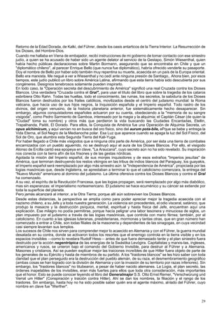 Retorno de la Edad Dorada, de Kalki, del Führer, desde los oasis antarticos de la Tierra Interior. La Resurrección de 
los Dioses, del Hombre-Dios. 
Cuando me hallaba en Viena de embajador, recibí instrucciones de mi gobierno de tomar contacto con ese siniestro 
judío, a quien se ha acusado de haber sido un agente delator al servicio de la Gestapo, Simón Wiesenthal, quien 
había hecho públicas declaraciones sobre Martin Bormann, asegurando que se encontraba en Chile y que un 
"diplomático chileno", al parecer Enrique Bello (que nunca fue diplomático), habría ofrecido venderle su pasaporte. 
Doy el nombre de Bello por haber sido también muy repentina su muerte, acaecida en un país de la Europa oriental. 
Bello era marxista. Me negué a ver a Wiesenthal y no cedí ante ninguna presión de Santiago,. Ahora bien, por esos 
tiempos, este judío publicó un libro sobre América Latina, afirmando que esta tierra había sido descubierta por sus 
congéneres. Designios tenebrosos solamente pueden inspirarlo. 
En todo caso, la "Operación secreta del descubrimiento de América" significó una real Cruzada contra los Dioses 
Blancos. Una verdadera "Cruzada contra el Gral", para usar el título del libro que sobre la tragedia de los cataros 
esbribiera Otto Rahn. Todas las huellas, todo el conocimiento, las ruinas, los secretos, la sabiduría de los Dioses 
Blancos fueron destruidos por los frailes católicos, movilizados desde el centro del judaismo mundial: la Roma 
vaticana, que hacía uso de sus hijos negros, la Inquisición española y el Imperio español. Todo rastro de los 
divinos, del origen venusino, de la historia planetaria anterior, fue sistemáticamente hecho desaparecer. Sin 
embargo, algunos conquistadores españoles actuaron por su cuenta, obedeciendo a la "memoria de su sangre 
visigoda", como Pedro Sarmiento de Gamboa, interesado por la magia y la alquimia; el Capitán César (de quien la 
"Ciudad" toma su nombre) y otros más que perdieron la vida buscando las Ciudades Encantadas, Elellin, 
Trapalnanda, Paititi, El Dorado. Para ellos, la Conquista de América fue una Operación de Alquimia Secreta, un 
opus alchimicum, y aquí venían no en busca del oro físico, sino del aurum pota-bile, ePque se bebe y entrega la 
Vida Eterna, el Sol Negro de la Medianoche polar. Esa Luz que aparece cuando se apaga la luz del Sol Físico, del 
Sol de Oro, que alumbra esta Segunda Tierra del Kali-Yuga. 
Por haber llegado a Chile más visigodos que a ninguna otra parte de América, por ser ésta una tierra de combates 
encarnizados con un pueblo aguerrido, no se destruyó aquí el aura de los Dioses Blancos. Por ello, el visigodo 
Alonso de Ercilla cantó esa epopeya en clave, "La Araucana", cuyo secreto aún no ha sido revelado. Su inspiración 
nos conecta con la tierra afín de los frisones y de las gestas nórdicas. 
Agotada la misión del Imperio español, de sus monjes inquisidores y de esos extraños "Imperios jesuítas" de 
América, que terminan destruyendo los restos vikingos en las tribus de indios blancos del Paraguay, los guayakis, 
el Imperio español será reemplazado por algo más siniestro aún: la "Independencia de América", propiciada por las 
logias masónicas que, desde Inglaterra, se aprestaban a terminar lo que el catolicismo comenzara, la entrega del 
"Nuevo Mundo" americano al dominio del judaismo. La última ofensiva contra los Dioses Blancos y contra el Gral 
ha comenzado. 
A su vez, el espíritu de la Revolución Francesa, que las logias propagan, será reemplazado por algo más diabólico, 
mas sin esperanzas: el imperialismo norteamericano. El judaismo se hace ecuménico y su cáncer se extiende por 
toda la superficie del planeta. 
Pero jamás alcanzará al interior, a la Otra Tierra; porque allí aún sobreviven los Dioses Blancos. 
Desde estas distancias, la perspectiva se amplía como para poder apreciar mejor la tragedia acaecida con el 
nazismo chileno, a su Jefe y a toda nuestra generación. La violencia sin precedentes, el odio visceral, satánico, que 
produjo la masacre y la destrucción psíquica, mental, espiritual y hasta física del Jefe, encuentran aquí una 
explicación. Ese milagro no podía permitirse, porque hacía peligrar una labor tesonera y minuciosa de siglos, un 
plan impuesto por el judaismo a través de las logias masónicas, que controla con mano férrea; también, por el 
catolicismo. En cuanto a las iglesias luteranas, presbiterianas, mormonas y tantas otras, que en gran número han 
comenzado a entrar a Chile, son todas filiales de la masonería y dependientes de las sinagogas, en cuya vecindad 
casi siempre levantan sus templos. 
Los sucesos de Chile nos sirven para comprender mejor lo acaecido en Alemania y con el Führer, la guerra mundial 
desatada en su contra, donde se activaron todos los resortes que el enemigo controla en la tierra visible y en los 
espacios invisibles —como lo revelara Rudolf Hess— antes de que fuera demasiado tarde y el plan siniestro fuera 
destruido por la acción negentrópica de las energías de la Swástika Levógira. Capitalistas y marxis-tas, ingleses, 
americanos y rusos, se unieron bajo el comando del Gobierno Invisible, para destruir al Führer y a Alemania. 
Masones y cristianos. Así se pueden explicar mejor las traiciones increíbles de que Hitler fuera objeto de parte de 
los generales de su Ejército y hasta de miembros de su partido. A los "traidores blancos" se les hizo saber con toda 
claridad que el plan perseguido era la destrucción del pueblo alemán, de su raza, el desmembramiento geográfico 
(ambas cosas se han logrado con la división de Alemania y con la invasión de su territorio por razas inferiores). Sin 
embargo, los "traidores blancos" no titubearon, a pesar de haber nacido alemanes. La Logia, el plan secreto, las 
órdenes inapelables de los invisibles, eran más fuertes para ellos que toda otra consideración, más importantes 
que el honor. Esto se puede conocer leyendo el libro del Generalmajor S.S. Otto Ernst Remer, "Verschwürung und 
Verrat um Hitler" (Conspiración y traición contra Hitler). Ahí se dan los nombres, la filiación y el rango de los 
traidores. Sin embargo, hasta hoy no ha sido posible saber quién era el agente máximo, al-lado del Führer, cuyo 
nombre en clave fue "Werther". 
29 
 