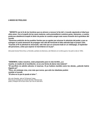A MODO DE PROLOGO 
"BENDITA sea la fe de los hombres que se atreven a renovar la faz del | J mundo siguiendo el ideal que 
ellos aman. Con el orgullo de las razas maduras, asilo premeditaron vuestros guías, alemanes, y vuestra 
poderosa obediencia aceptó el dolor de portar en vuestra sangre esta nueva invasión de la grandeza del 
mundo. 
"Generosa ambición de los pueblos fuertes que se agotan por alcanzar lo absoluto del poder y que se 
entregan al sueño temerario de propagar más allá del horizonte la Idea adorada bajo el propio cielo. 
"Cuando al fin la plenitud es alcanzada, vale más que se consuma toda en un relámpago, al esplendor 
del paroxismo, antes que esperar el marchitarse en la paz". 
(Del poeta francés Pierre Drieu La Rochelle, partidario de Alemania y del Hitlerismo en la última guerra. Se quitó la vida en 1945). 
"DEBEMOS, todos nosotros, estar preparados para lo más terrible. ¿La 
muerte, en medio de la humillación, no es una forma de darse más todavía? 
"El sacrificio no admite cálculos ni reservas. Si yo hubiera mentido como los demás, ¿adonde habría 
llegado ya? 
"Pero, sin embargo creo, creo más que nunca, que sólo los idealistas podrán 
cambiar el mundo. 
"El alma es lo que le queda al alma ". 
(De León Degrelle, Jefe de "El Rexismo" belga, 
héroe de los combates en el frente del Este, hitlerista total, 
poeta y Peregrino de la Gran Ansia. Aún vive en esta tierra. 
 