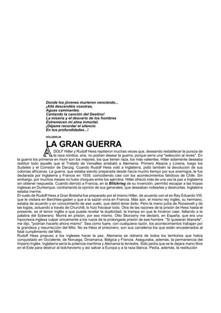 Donde los jóvenes murieron venciendo... 
¡Allá descendéis vosotras, 
Aguas caminantes. 
Cantando la canción del Destino! 
La miseria y el desvarío de los hombres 
Estremecen mi alma inmortal. 
¡Déjame recordar el silencio 
En tus profundidades...! 
HÓLDERLIN 
LA GRAN GUERRA 
DOLF Hitler y Rudolf Hess repitieron muchas veces que, deseando restablecer la pureza de 
la raza nórdica, aria, no podían desear la guerra, porque sería una "selección al revés". En 
la guerra los primeros en morir son los mejores, los que tienen raza, los más valientes. Hitler solamente deseaba 
restituir todo aquello que el Tratado de Versalles arrebató a Alemania. Primero Alsacia y Lorena, luego los 
Sudetes y el Corredor de Danzig. Cuando Rudolf Hess voló a Inglaterra, pidió también la devolución de sus 
colonias africanas. La guerra, que estaba siendo preparada desde hacía mucho tiempo por sus enemigos, le fue 
declarada por Inglaterra y Francia en 1939, coincidiendo casi con los acontecimientos fatídicos de Chile. Sin 
embargo, por muchos meses no hubo choques entre los ejércitos. Hitler ofreció más de una vez la paz a Inglaterra 
sin obtener respuesta. Cuando derrotó a Francia, en la Blitzkrieg de su invención, permitió escapar a las tropas 
inglesas en Dunkerque, contrariando la opinión de sus generales, que deseaban rodearlas y destruirlas. Inglaterra 
estaba inerme. 
El vuelo de Rudolf Hess a Gran Bretaña fue preparado por el mismo Hitler, de acuerdo con el ex Rey Eduardo VIII, 
que le visitara en Berchtes-gaden y que a la sazón vivía en Francia. Más aún, el mismo rey inglés, su hermano, 
estaba de acuerdo y en conocimiento de ese vuelo, que debió tener éxito. Pero la mano judía de Roosevelt y de 
las logias, actuando a través de Churchill, lo hizo fracasar todo. Otra de las razones de la prisión de Hess hasta el 
presente, es el temor inglés a que pueda revelar la duplicidad, la trampa en que le hicieron caer, faltando a la 
palabra del Soberano. Morirá en prisión, por eso mismo. Otto Skorzeny me declaró, en España, que era una 
hipocresía inglesa culpar únicamente a los rusos de la prolongada prisión de ese hombre. "Si quisieran liberarle", 
me dijo, "podrían hacerlo ahora mismo". Sea como fuere, con cualquiera razón, los acontecimientos trabajan por 
la grandeza y resurrección del Mito. No es Hess el prisionero, son sus carceleros los que están encadenados al 
fatal cumplimiento del Mito. 
Rudolf Hess propuso a los ingleses hacer la paz. Alemania se retiraría de todos los territorios que había 
conquistado en Occidente, de Noruega, Dinamarca, Bélgica y Francia. Aseguraba, además, la permanencia del 
Imperio Inglés. Inglaterra sería la potencia marítima y Alemania la terrestre. Sólo pedía que se le dejara mano libre 
en el Este para destruir al bolchevismo y así salvar a Europa y a la raza blanca. Pedía, además, la restitución 
 