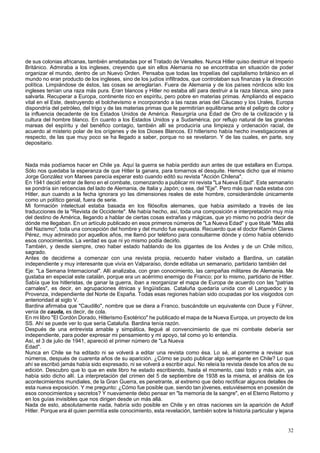 de sus colonias africanas, también arrebatadas por el Tratado de Versalles. Nunca Hitler quiso destruir el Imperio 
Británico. Admiraba a los ingleses, creyendo que sin ellos Alemania no se encontraba en situación de poder 
organizar el mundo, dentro de un Nuevo Orden. Pensaba que todas las tropelías del capitalismo británico en el 
mundo no eran producto de los ingleses, sino de los judíos infiltrados, que controlaban sus finanzas y la dirección 
política. Limpiándose de éstos, las cosas se arreglarían. Fuera de Alemania y de los países nórdicos sólo los 
ingleses tenían una raza más pura. Eran blancos y Hitler no estaba allí para destruir a la raza blanca, sino para 
salvarla. Recuperar a Europa, continente rico en espíritu, pero pobre en materias primas. Ampliando el espacio 
vital en el Este, destruyendo el bolchevismo e incorporando a las razas arias del Cáucaso y los Urales, Europa 
dispondría del petróleo, del trigo y de las materias primas que le permitirían equilibrarse ante el peligro de color y 
la influencia decadente de los Estados Unidos de América. Resurgiría una Edad de Oro de la civilización y lá 
cultura del hombre blanco. En cuanto a los Estados Unidos y a Sudamérica, por reflujo natural de las grandes 
mareas del espíritu y del benéfico contagio, también allí se produciría una limpieza y ordenación racial, de 
acuerdo al misterio polar de los orígenes y de los Dioses Blancos. El hitlerismo había hecho investigaciones al 
respecto, de las que muy poco se ha llegado a saber, porque no se revelaron. Y de las cuales, en parte, soy 
depositario. 
Nada más podíamos hacer en Chile ya. Aquí la guerra se había perdido aun antes de que estallara en Europa. 
Sólo nos quedaba la esperanza de que Hitler la ganara, para tomarnos el desquite. Hemos dicho que el mismo 
Jorge González von Marees parecía esperar esto cuando editó su revista "Acción Chilena". 
En 1941 decidí entrar de lleno en el combate, comenzando a publicar mi revista "La Nueva Edad". Este semanario 
se pondría sin reticencias del lado de Alemania, de Italia y Japón; o sea, del "Eje". Pero más que nada estaba con 
Hitler, aun cuando a la fecha ignorara yo las dimensiones reales de este hombre, considerándole únicamente 
como un político genial, fuera de serie. 
Mi formación intelectual estaba basada en los filósofos alemanes, que había asimilado a través de las 
traducciones de la "Revista de Occidente". Me había hecho, así, toda una composición e interpretación muy mía 
del destino de América, llegando a hablar de ciertas cosas extrañas y mágicas, que yo mismo no podría decir de 
dónde me llegaban. En un artículo publicado en esos primeros números de "La Nueva Edad" y que titulé "Más allá 
del Nazismo", toda una concepción del hombre y del mundo fue expuesta. Recuerdo que el doctor Ramón Clares 
Pérez, muy admirado por aquellos años, me llamó por teléfono para consultarme dónde y cómo había obtenido 
esos conocimientos. La verdad es que ni yo mismo podía decirlo. 
También, y desde siempre, creo haber estado hablando de los gigantes de los Andes y de un Chile mítico, 
sagrado. 
Antes de decidirme a comenzar con una revista propia, recuerdo haber visitado a Bardina, un catalán 
independiente y muy interesante que vivía en Valparaíso, donde editaba un semanario, partidario también del 
Eje: "La Semana Internacional". Allí analizaba, con gran conocimiento, las campañas militares de Alemania. Me 
gustaba en especial este catalán, porque era un acérrimo enemigo de Franco; por lo mismo, partidario de Hitler. 
Sabía que los hitleristas, de ganar la guerra, iban a reorganizar el mapa de Europa de acuerdo con las "patrias 
carnales", es decir, en agrupaciones étnicas y lingüísticas. Cataluña quedaría unida con el Languedoc y la 
Provenza, independiente del Norte de España. Todas esas regiones habían sido ocupadas por los visigodos con 
anterioridad al siglo V. 
Bardina afirmaba que "Caudillo", nombre que se diera a Franco, buscándole un equivalente con Duce y Führer, 
venía de cauda, es decir, de cola. 
En mi libro "El Cordón Dorado, Hitlerismo Esotérico" he publicado el mapa de la Nueva Europa, un proyecto de los 
SS. Ahí se puede ver lo que sería Cataluña. Bardina tenía razón. 
Después de una entrevista amable y simpática, llegué al convencimiento de que mi combate debería ser 
independiente, para poder expresar mi pensamiento y mi apoyo, tal como yo lo entendía. 
Así, el 3 de julio de 1941, apareció el primer número de "La Nueva 
Edad". 
Nunca en Chile se ha editado ni se volverá a editar una revista como ésa. Lo sé, al ponerme a revisar sus 
números, después de cuarenta años de su aparición. ¿Cómo se pudo publicar algo semejante en Chile? Lo que 
ahí se escribió jamás había sido expresado, ni se volverá a escribir aquí. No releía la revista desde los años de su 
edición. Descubro que lo que en este libro he estado escribiendo, hasta el momento, casi todo y más aún, ya 
había sido dicho allí. La interpretación del crimen del 5 de septiembre de 1938 es la misma, el análisis de los 
acontecimientos mundiales, de la Gran Guerra, es penetrante, al extremo que debo rectificar algunos detalles de 
esta nueva exposición. Y me pregunto: ¿Cómo fue posible que, siendo tan jóvenes, estuviésemos en posesión de 
esos conocimientos y secretos? Y nuevamente debo pensar en "la memoria de la sangre", en el Eterno Retorno y 
en los guías invisibles que nos dirigen desde un más allá. 
Nada de esto, absolutamente nada, habría sido posible en Chile y en otras naciones sin la aparición de Adolf 
Hitler. Porque era él quien permitía este conocimiento, esta revelación, también sobre la historia particular y lejana 
32 
 