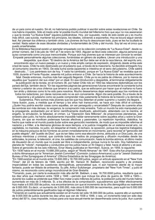 de un país como el nuestro. Sin él, no habríamos podido publicar ni escribir sobre estas revelaciones en Chile. Se 
nos habría impedido. Sólo el miedo ante 'el posible triunfo mundial del hitlerismo hizo que aquí no nos asesinaran 
y que la revista "La Nueva Edad" siguiera publicándose. Hoy, por supuesto, nada de esto existe ya y es mucho 
más difícil, casi suicida, mantener los principios, los ideales, volviendo a exponerlos. Hoy es locura seguir siendo 
leal. Así piensan los chilenos y también otros. Los jóvenes de hoy lo desconocen todo, pues se les ha ocultado la 
verdad. Nada saben de esas décadas olvidadas y fundamentales de Chile y del mundo. Soy tal vez el único que 
puedo enseñárselas. 
En la Biblioteca Nacional existió un ejemplar empastado con la colección completa de "La Nueva Edad", desde su 
primer número, del 3 de julio de 1941 al 7 de enero de 1943. Alguien se llevó esta colección, alguna persona que 
quiso conservarla como una joya inencontrable. Porque aún hay jóvenes que se interesan por conocer la verdad. 
Empasté personalmente algunas colecciones, forrándolas en género de arpillera. Llevan una introducción y una 
despedida, que dicen: "El destino de la América del Sur debe ser el de la raza blanca, del espíritu ario, 
encontrando aquí un nuevo paisaje y un nuevo y más amplio campo de expresión, dirigiendo desde arriba este 
crisol de razas. Chile ha sido destrozado por el judaismo que, a través de la masonería, ha decidido entregarlo hoy 
al comunismo (escrito en 1943). De esta lucha sorda (aparente) e intestina en el seno del judaismo, Chile saldrá 
destruido...". Los paréntesis son de hoy. Y nada ha cambiado, porque en "La Nueva Edad" se revelaba que en 
1939, durante el Frente Popular, sesenta mil judíos entraron a Chile. Se hacía la historia de este acontecimiento 
fatal. Desde entonces, muchos más han seguido llegando. Chile ya no es patria de chilenos, por lo menos de 
aquellos que "supieron dar sus vidas" por un ideal. En esa introducción y despedida, al terminarse obligadamente 
la publicación de la revista, en el número 36, por haber Chile roto en 1943 las relaciones diplomáticas con los 
países del Eje, también decía: "En las siguientes páginas las generaciones futuras encontrarán la constante lucha 
interior y exterior de unos chilenos que amaron a su patria, que se esforzaron por hacer que el mañana no fuera 
tan árido y doloroso como lo ha sido para nosotros. Mucho desearíamos dejar estampado aquí los nombres de 
todos los redactores; por claras razones esto no es aún conveniente. Algún día será posible. Es a través de la 
masonería y el judaismo como se puede comprender más justamente la historia de la traición y la derrota de 
Sudamérica. Pero somos más jóvenes que los que hoy detentan el poder supremo y nuestro día llegará..." 
Vana ilusión, pues, a medida que el tiempo y los años han transcurrido, se hace aún más difícil el combate. 
¿Quién hoy podría escribir cosas como aquellas, sin ser perseguido y encarcelado? Después de cuarenta años 
las sombras son más densas, la venganza, la conspiración más siniestra. Todo un mundo ha sido manipulado por 
la propaganda, acobardado por el terror científicamente dosificado, adoctrinado, ablandado con la mentira, el 
engaño, la simulación, la falsedad, el crimen. La "Operación Seis Millones", de proporciones planetarias, ese 
siniestro plan judío, ha hecho absolutamente imposible hablar serenamente sobre aquellos años y sobre la Gran 
Guerra, sin que se movilicen poderosas fuerzas afectivas y pasionales. La repetición hipnótica, diabólica, ha 
hecho que nadie en el mundo pueda dudar sobre ese genocidio inexistente, de modo que es imposible referirse al 
nazismo y a Hitler, a la Alemania gloriosa de esos tiempos, a la justicia innegable de un sistema social ario, no 
capitalista, no marxista, no judío, sin despertar el miedo, el rechazo, la oposición, porque los registros trabajados 
en la máquina psíquica de los hombres se ponen inmediatamente en movimiento, para recordar el "genocidio del 
pueblo elegido", del "pueblo de Dios", que es tan falso como esa elección divina, atribuida a un Dios justo, de una 
antiraza mentirosa y criminal, que controla todos los medios de propaganda y difusión mundiales desde las 
editoriales, la prensa, la televisión, el cine, los satélites de comunicación, hasta la bomba atómica, el último medio 
de disuasión de un mundo que no puede ser libre e independiente, porque nunca lo ha sido. Hoy habitamos un 
planeta de "robots", manejados y conducidos por los judíos hacia un fin trágico y fatal, hacia el abismo y el caos. 
Sobre el genocidio de los seis millones, Einar Aberg publicaba en Norrniken, Suecia, en 1959, lo siguiente: 
"En 1938 había en el mundo 15.688.259 judíos, según el "World Almanac" de 1947. Esta cifra fue proporcionada 
a dicho Almanaque por la "American Jewish Commitee" (Comisión Judaico-Americana) y por la "Jewish Statistical 
Bureau of the Synagogues of America" (Oficina Estadística de las Sinagogas de América). 
"En 1948 existían en el mundo entre 15.600.000 y 18.700.000 judíos, según un artículo aparecido en el "New York 
Times", del 22 de febrero de 1948, escrito por Mr. Hanson W. Baldwin, reconocido experto y de probada 
imparcialidad en todas las cuestiones demográficas, personalidad que, ni aún haciendo alarde de la mayor 
fantasía, puede ser tildada de antisemita. Su jefe, Arthur Sultzberger, propietario del "New York Times", y judío él 
mismo, es reconocido como amigo incondicional de Gran Bretaña. 
"Tomando, pues, por cierta la evaluación más alta del Mr. Baldwin, o sea, 18.700.0000 judíos, resultaría que en 
los diez años que mediaron entre 1938 y 1948 —período que incluye los años de guerra de 1939 a 1945—, 
durante los cuales se pretende que Hitler hizo matar a seis millones de judíos, la población judía del mundo habría 
aumentado en más de 3 millones. Si, a los efectos de la comprobación, supusiéramos que Hitler efectivamente 
hizo matar a 6.000.000 de judíos, nos encontraríamos con que el incremento de la cifra demográfica es realmente 
de 9.000.000. Es decir, un aumento de 3.000.000, más otros 6.000.000 de nacimientos, para suplir los 6.000.000 
de judíos pretendidamente gasificados bajo el régimen hitleriano. 
"Teniendo en cuenta que actualmente existen en el mundo tan sólo 18.000.000 de judíos, supone ello un aumento 
de 9.000.000 de judíos durante los diez años que van de 1938 a 1948, o sea, un incremento total (en sólo diez 
años) del 50°/o, cosa imposible, incluso para una raza sexual-mente tan desenfrenada como la judía. Aun cuando 
33 
 