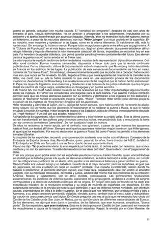 guerra se ganaría, actuaban con mucha cautela. El "complejo del emigrante", después de casi cien años de 
entrados al país, seguía dominándolos. No se atrevían a antagonizar a los gobernantes, impulsados por su 
arribismo y el apetito desenfrenado por acumular riquezas. Además, ellos no entendían nada del nazismo, menos 
del hitlerismo, a pesar de las escuelas alemanas, con sus "Hitler Jungen" y el ritual copiado en la superficie. En 
su mayoría, eran masones y obedecían a las logias, como en la misma Alemania. Si traicionaron allá, más lo 
harían aquí. Sin embargo, lo hicieron menos. Porque hubo excepciones y gente entre ellos que se jugó entera. A 
la "Colonia de Puyuhuapi", en el más lejano e inhóspito sur, llegó un joven alemán, que pensó establecer allí un 
refugio hitlerista y trajo de Alemania la más interesante colección de textos, imposibles de encontrar hoy en ese 
país. Fui heredero de aquella biblioteca, que pensé guardar para los jóvenes combatientes del futuro. Ese alemán 
partió a la guerra y murió como aviador en el frente ruso. 
La más importante ayuda la recibimos de los verdaderos nazistas de la representación diplomática alemana. Con 
ellos tomé contacto. Fueron nuestros camaradas, dispuestos a hacer todo para que la revista continuara 
publicándose. Por su intermedio, obtuve la documentación sobre la masonería, que Rosenberg había descubierto 
en Francia en los archivos de las logias. La publicación de esta sensacional documentación se hizo en varios 
números de "La Nueva Edad". Sin embargo, obtuve únicamente aquello que se podía dar a conocer; había mucho 
más aún, que nunca se "ha revelado. Un SS., llegado a Chile y que fuera ayudante del director de la Cancillería de 
Hitler, me contó qué su jefe le había relatado lo que viera en una exposición privada de los documentos 
masónicos, descubiertos por Rosenberg. Las revelaciones eran de tal magnitud que le habían hecho estremecer. 
El Papa, los reyes de Inglaterra, eran masones y obedecían a las órdenes de los judíos cabalistas que les dirigían 
desde los centros de magia negra, establecidos en Sinagogas y en puntos secretos  
Este mismo SS. me contó haber estado presente en dos ocasiones en que Hitler impidió festejar algunos triunfos 
sobre los ingleses. El Führer los consideraba una tragedia para la raza blanca. Fue cuando Turquía concedió 
permiso para que las tropas alemanas pasaran por su territorio y derrotaran a los ingleses en los Balcanes y 
cuando el "Bismarck" hundió el acorazado insignia inglés, "Hood". También Hitler sintió como derrota propia la 
expulsión de los ingleses de Hong Kong y Singapur por los japoneses. 
Hitler respetaba y admiraba al Japón, por su código del honor samurai, pero habría preferido no tenerlo de aliado, 
estoy seguro. Es un hecho que los japoneses le traicionaron al no declarar la guerra a Rusia, lo que le habría 
ayudado a triunfar. En cambio, Hitler declaró la guerra a los Estados Unidos de América inmediatamente después 
de "Pearl Harbour". Fue leal con sus aliados, hasta el fin. 
A propósito de los japoneses, ellos no entendieron el drama y sólo hicieron su propio juego. Tras la última guerra, 
se han transformado en tan dañinos para el mundo como los judíos, mecanizándolo todo y ensuciando la tierra 
con su comercio de materias "perecibles". Se han judaizado hasta los huesos. 
De ellos no recibimos la menor ayuda, por el contrario, nos ignoraron, a pesar de que nosotros les apoyamos 
hasta el final, por lealtad al Führer. Siempre sentí que los japoneses no tenían ningún interés en que Hitler ganara, 
al igual que los españoles. Por eso no declararon la guerra a Rusia, tal como Franco no permitió a los alemanes 
tomarse Gibraltar. 
A propósito de los españoles, recuerdo una conversación sostenida una noche con el Ministro Consejero de la 
Embajada de España de esos días, Ramón Pastor, quien, pasando los años, fuera director del A.B.C. de Madrid. 
El Embajador en Chile era Torcuato Luca de Tena, dueño de ese importante diario. 
Pastor me dijo: "No puedo entenderte, tú eres español por todos lados, tú debías estar con nosotros, que somos 
católicos y no con los alemanes. Tú estás demasiado con las ideas de Hitler". Quería decir: con el "paganismo" de 
Hitler. 
Y así era, porque yo no podía estar con los españoles jesuíticos ni con su traidor Caudillo, quien, encontrándose 
en el sitial que se hallaba gracias a la ayuda de alemanes e italianos, se había dedicado a asilar judíos, sin cumplir 
con las obligaciones y el honor de un aliado, al no ayudar a los alemanes e italianos a ganar también su guerra. 
Ramón Pastor era un buen amigo y un caballero. Guardo de él el mejor recuerdo; pero los españoles, al igual que 
los japoneses, no nos ayudaron en nada en nuestro^ combate. Esa España invertebrada, nación donde ha 
pasado a predominar el elemento aborigen ibérico, esa mala raza, desaparecido casi por entero el ancestro 
visigodo, con su mestizaje indeseable, de moros y judíos, adolece del mismo mal del continente de su creación: 
América. Mezcla y bastardismo, con el alma dividida, contrapuesta. Las permanentes revoluciones 
sudamericanas, los estallidos de violencia suicida, asesinatos de su propia gente, se deben a un alma de sangres 
contrapuestas y al deseo de autodestrucción que allí se origina. En ningún otro país del mundo se ha dado ese 
espectáculo macabro de la revolución española y su orgía de muertes de españoles por españoles. El otro 
subproducto conocido es la envidia por todo lo que sobresale, y que los chilenos hemos heredado, por idénticas 
causas, expresándose en odio a lo bello y superior. En el caso a que nos referimos, por la oculta envidia y odio a 
Alemania, a su propio ancestro germánico, visigodo, vándalo, suevo; también odio al vasco rubio y dolicocéfalo. 
La traición es una consecuencia casi lógica. En Grecia pregunté una vez al guía que me mostraba las ruinas del 
Castillo de los Caballeros de San Juan, en Rodas, por su opinión sobre las diferentes nacionalidades de Europa. 
De los alemanes, me dijo que eran duros y correctos, de los italianos, que eran humanos, simpáticos, "buena 
gente". De los españoles, que eran traidores. Esto me lo decía porque el Castillo de San Juan cayó en manos de 
los musulmanes a causa de la traición de la guarnición española. Razón: la envidia por el Gran Maestre, de 
35 
 