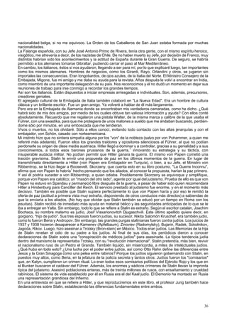 nacionalidad belga, si no me equivoco. La Orden de los Caballeros de San Juan estaba formada por muchas 
nacionalidades. 
La Falange española, con su Jefe José Antonio Primo de Rivera, tenía otra gente, con el mismo espíritu heroico, 
visigótico, me atrevería a decir, de los nazistas de Chile. De no haber muerto su Jefe, por decisión de Franco, muy 
distintos habrían sido los acontecimientos y la actitud de España durante la Gran Guerra. De seguro, se habría 
permitido a los alemanes tomarse Gibraltar, pudiendo cerrar el paso al Mar Mediterráneo. 
En cambio, los italianos, éstos sí nos ayudaron, llegando a ser para mí, por lo que explicaré luego, tan importantes 
como los mismos alemanes. Hombres de negocios, como los Girardi, Rayo, Orlandini y otros, se jugaron sin 
importales las consecuencias. Eran longobardos, de ojos azules, de la Italia del Norte. El Ministro Consejero de la 
Embajada, Migone, fue mi amigo y me daba su ayuda para la revista. Años después le volví a encontrar en India, 
como miembro de una importante delegación de su país. Nos reconocimos y él no dudó un momento en dejar sus 
reuniones de trabajo para irse conmigo a recordar los grandes tiempos. 
Así son los italianos. Están dispuestos a iniciar empresas arriesgadas e individuales. Son, además, precursores, 
creadores geniales. 
El agregado cultural de la Embajada de Italia también colaboró en "La Nueva Edad". Era un hombre de cultura 
clásica y un brillante escritor. Fue un gran amigo. Ya volveré a hablar de él más largamente. 
Pero era en la Embajada de Alemania donde se encontraban mis verdaderos camaradas, como he dicho. ¿Qué 
habrá sido de mis dos amigos, por medio de los cuales obtuve tan valiosa información y ayuda? Con ellos conté 
absolutamente. Recuerdo que me regalaron una pistola Walter, de la misma marca y calibre de la que usaba el 
Führer, con una swastika, para que me protegiera de unos matones a sueldo que me andaban buscando, perdién-dome 
sólo por minutos, en una emboscada que me tendieran. 
Vivos o muertos, no los olvidaré. Sólo a ellos conocí, evitando todo contacto con las altas jerarquías y con el 
embajador, von Schón, casado con norteamericana. 
Mi instinto hizo que no sintiera simpatía alguna por los "von" de la nobleza (salvo por von Pohammer, a quien me 
referiré más adelante). Fueron ellos los grandes traidores y opositores silenciosos al Führer, al que no podían 
perdonarle su origen de clase media austríaca. Hitler llegó a dominar y a controlar, gracias a su genialidad y a sus 
conocimientos, a todos esos barones prusianos de la guerra,1 innovando su estrategia y su táctica, con 
insuperable audacia militar. No podían permitir que Hitler ganara la guerra. El mismo von Papen cometió una 
traición gravísima. Stalin le envió una propuesta de paz en los últimos momentos de la guerra. En lugar de 
transmitírsela directamente a Hitler (von Papen era Embajador en Turquía), o bien, a su Jefe, el Ministro von 
Ribbentrop, se la hizo llegar a Roosevelt. Skorzeny, que cuenta esto en su libro postumo, "La Guerre Inconnu", 
afirma que von Papen lo habría1 hecho pensando que los aliados, al conocer la propuesta, harían la paz primero. 
Y así él podría suceder a von Ribbentrop, a quien odiaba. Posiblemente Skorzeny se equivoque y simplifique, 
porque von Papen era católico; un "masón del otro lado", agente por igual del judaismo. Prueba de ello es que von 
Papen no estuvo en Spandau y permaneció libre después de la guerra, a pesar de haber sido quien recomendara 
Hitler a Hindenburg para Canciller del Reich. El servicio prestado al judaismo fue enorme, y en el momento más 
decisivo. También es posible que Stalin supiera perfectamente lo que von Papen haría y por eso le remitió la 
oferta de paz (actitud a primera vista muy extraña, disponiendo de otros conductos más directos) a sabiendas de 
que la enviaría a los aliados. (No hay que olvidar que Stalin también se educó por un tiempo en Roma con los 
jesuitas). Stalin recibió de inmediato más ayuda en material bélico y las seguridades anticipadas de lo que se le 
iba a entregar en Yalta. Sin embargo, todo lo que se refiere a Stalin es extraño. Según el escritor catalán, Joachim 
Bochaca, su nombre materno es judío, Josif Vissarionovitch Djugaschvili. Este último apellido quiere decir, en 
gorgiano, "hijo de judío". Sus tres esposas fueron judías, su sucesor, Nikita Salomón Kruschef, era también judío, 
como lo fueron Beria y Andropov. Sin embargo, las grandes purgas stalinianas fueron contra judíos. Los juicios de 
1937 y 1938 hicieron desaparecer a Kamenev (Apfelbaum), Zinoviev (Radomylsky), Bujarin, Radek, Sokolnikov, 
Jagoda, Rikov. Luego, hizo asesinar a Trotsky (Bron-stein) en México. Todos eran judíos. Las Memorias de la hija 
de Stalin revelan el odio de su padre a los judíos. Al final de sus días, los periódicos dieron a conocer 
declaraciones de Stalin sobre una "conspiración de médicos judíos" para asesinarle. La típica tendencia judía 
dentro del marxismo la representaba Trotsky, con su "revolución internacional". Stalin pretendía, más bien, revivir 
el nacionalismo ruso de un Pedro el Grande. También liquidó, sin misericordia, a miles de intelectuales judíos. 
¿Qué hubo en todo esto? ¿Una lucha por el poder entre judíos, así como Otto Rahn define las diferencias entre 
Jesús y la Gran Sinagoga como una pelea entre rabinos? Porque los judíos siguieron gobernando con Stalin, en 
puestos muy altos, como Beria, en la jefatura de la policía secreta y tantos otros. Judíos fueron los "comisarios" 
que, en Katyn, cumplieron un crimen ritual. Lo eran todos esos comisarios políticos del Ejército Rojo y los que en 
el Bunker buscaron el cadáver del Führer. Además, los enormes y sádicos crímenes de Stalin llevan la impronta 
típica del judaismo. Asesinó poblaciones enteras, más de treinta millones de rusos, con ensañamiento y crueldad 
rabínicos. El sistema de vida establecido por él en Rusia era el del Kaal judío. El Demonio ha montado en Rusia 
una representación grandiosa del Infierno. 
En una entrevista en que se refiere a Hitler, y que reproduciremos en este libro, el profesor Jung también hace 
declaraciones sobre Stalin, estableciendo las diferencias fundamentales entre ambos. 
36 
 
