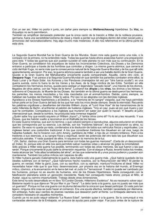 Con un ser así, Hitler no podía ir junto, sin dañar para siempre su Weltanschauung hiperbórea. Su Voz, su 
Arquetipo no se lo permitieron. 
También es simplificar demasiado pretender que la única razón de la traición a Hitler de la nobleza prusiana, 
germana, fuera una sensibilidad extrema de clase y miedo a perder sus privilegios dentro del orden social justo y 
armonioso del nacionalsocialismo. Hay algo mucho más misterioso. A ello nos referiremos en la última parte de 
esta obra. 
La Segunda Guerra Mundial fue la Gran Guerra de los Mundos. Quien mire esta guerra como una más, o la 
compare con la primera, no ha entendido nada. Todas las guerras hasta ahora acaecidas fueron una preparación 
para ésta. Y todas las guerras que aún puedan suceder en este planeta no son más que su continuación. En la 
Gran Guerra, se constelaron los arquetipos de todos los Inconscientes Colectivos, los Dioses y los Demonios 
entraron a participar a través de los hombres que controlan y dirigen. La misma guerra atómica, que cerraría el 
ciclo del Kali-Yuga, no sería más que la consecuencia natural de la Segunda Guerra Mundial y de los que allí sólo 
aparentemente vencieron. Por eso, la guerra atómica pasaría también a ser una batalla dentro de la Gran Guerra. 
Quizás si la Gran Guerra del Mahabaratha únicamente pueda comparársele. Aquella, cierra otro ciclo, el 
Dwapara-Yuga. Y se parece a la Segunda Guerra Mundial en que también los parientes combaten entre ellos, la 
Raza Lunar y la Raza Solar, los Koravas y los Pandavas (manejados tal vez por "otra fuerza oculta"); es una 
guerra suicida, como lo fuera la de los Vanes y los Ases, de la Saga nórdica de las Edda. También en ella 
combatieron los hermanos divinos, quizás para castigar un legendario "pecado racial", una mezcla de los divinos, 
llegados de otros astros, con las "hijas de la tierra". Lucharon los divyas y los viras, los divinos y los héroes. Y 
sobrevino el Crepúsculo, la Muerte de los Dioses. Así también en la última guerra se destruyeron los hermanos, 
los parientes, los menos mezclados y los más mezclados con el animal-hombre. Detrás, como siempre, se 
hallaban las huestes del Demonio. Hitler lo sabía. Por eso no se alegraba con las derrotas inglesas. 
Agradezco a los Dioses hiperbóreos y al Destino, a la "memoria de mi sangre" visigoda, que me haya permitido 
tomar parte en la Gran Guerra del lado de los que han sido los míos desde siempre, desde la eternidad. Recuerdo 
las palabras orgullosas y desafiantes del irlandés William Joyce, el "Lord How How" de las transmisiones de la 
radio hitlerista de Berlín, al enfrentar el pelotón de fusileros ingleses: "Voy en paz, pues sé por qué muero y por 
qué he combatido. Compadezco a los ingleses que murieron sin saber por quién lo hacían. Y desafío al judío 
internacional que, desde la sombra, ha producido esta inmensa tragedia". 
¿Quién sabe hoy que existió siquiera un William Joyce? ¿Y tantos otros como él? Yo lo sé y les recuerdo. Y sus 
Dioses, que les habrán vuelto a reconstruir en el Walhalla de los héroes. 
En esta Guerra inmensa, que aún no termina, y que volverá siempre a reproducirse, algunos estuvieron en el lado 
que les correspondía por su esencia. Los demás, son los "traidores blancos", los que traicionaron su alma, su 
destino. De esos no queda ya nada, condenados a la disolución de todos sus vehículos físicos y espirituales. Los 
ingleses tienen una costumbre tradicional: A los que consideran traidores los disuelven en cal viva, luego de 
haberles fusilado. Así lo hicieron con John Amery, partidario de Hitler, e hijo de un ministro británico. Pero a los 
traidores a sus esencias, a su sangre física y espiritual, serán las potencias del otro lado las que disuelvan sus 
vehículos astrales. Y nada quedará de ellos, ni siquiera en la memoria de la luz. 
" ¡Oh, Señor, dadnos una Gran Guerra para terminar con todas las guerras menores!". (Carta de un desconocido 
en India). Sí, porque sólo en ella nos será permitido salvar nuestras vidas y alcanzar de golpe la inmortalidad. 
Sólo gracias a Hitler esta guerra fue posible, terminando con todas las otras menores, las que fueron y las que 
serán. Porque únicamente él pudo darle la dimensión requerida. Con el ataque a Rusia, levantó todos los niveles, 
hasta alcanzar las "más altas tonalidades del alma", en las que solamente él y unos pocos pudieron y pueden aún 
mantenerse. También los judíos míticos son capaces de ello. 
Si Hitler hubiera ganado materialmente la guerra, ésta habría sido una guerra más. ¿Qué habría quedado de los 
ideales sublimes con el tiempo? ¿Qué habríamos hecho nosotros, por la Resurrección del Mito? Al perder la 
guerra, en verdad, Hitler la ganó, pues, con su sacrificio, con su ejemplo, mantuvo^incólume el Ideal. Hitler no 
necesitaba hacer más que lo que hizo: desenmascarar, por primera vez en la historia del mundo, al Enemigo 
mítico, cósmico, a la encarnación en la tierra del mal: el Judío In-N ternacional. Y esto no puede ser cambiado por 
los humanos, porque no es asunto de humanos, sino de los Dioses Hiperbóreos. Nada conseguirán con la 
falsificación planetaria sobre un genocidio inexistente. Nada han conseguido hasta ahora; porque el Mito, el 
Avatar, sigue su camino imperturbable. Trabaja desde otras dimensiones. 
Este tema ha sido desarrollado en mi libro "El Cordón Dorado, Hitlerismo Esotérico". No es necesario volver aquí. 
Básteme repetir lo que dijera en "Ni por Mar ni por Tierra": "Le debo tanto a la guerra, que no puedo ser más que 
un guerrero". Porque no fue una guerra con la pluma del escritor la única en que deseé participar. En este país tan 
lejano, ninguna otra cosa se pudo hacer al comienzo. Era una ayuda efectiva, también necesitada por Alemania. 
Sin embargo, hubo aquí cientos de jóvenes nazistas que desearon partir al frente. La Embajada alemana no lo 
consideró necesario en aquellos momentos. 
Cuando ya no se pudo seguir editando "La Nueva Edad", también quise ir a la guerra. Se lo comuniqué a mis 
cantaradas alemanes de la Embajada, en procura de ayuda para poder viajar. Fue poco antes de la ruptura de 
37 
 