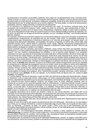 es exclusivista ni monoteísta, es pluralista y politeísta. Vive y deja vivir. Es absolutamente veraz, no puede mentir. 
Tiende a formar un orden y un cosmos. La concepción del Inconsciente Colectivo Judío es siempre exclusivista, 
levanta la parte en contra del todo, es fanática, intolerante, proselitista, divide al hombre, tiende a producir el caos. 
Rosenberg decía que "la verdad del judío es la mentira orgánica" Tira hacia abajo, no cree en la transmutación; 
materializa, atomiza, rebaja al hombre a condiciones de subhombre. 
En el marxismo y su aplicación en Rusia esto se comprueba aún mejor. El marxismo, producto típico de la 
concepción del Inconsciente Colectivo Judío, exalta una parte, la economía, para sobreponerla al resto. El 
freudismo destaca el sexo como la fuerza única, todopoderosa, intentando rebajar el resto hasta lo grotesco, 
como en la interpretación de las obras de Leonardo hecha por Freud. Rebaja la belleza tratando de explicarla, me-jor 
dicho, de destruirla, con el agua de las letrinas pútridas, con sus "complejos de Edipo", sus homosexualismos 
latentes, etcétera. 
Por supuesto, el término Inconsciente Colectivo es una fórmula acuñada por Jung como concesión al cientificismo 
contemporáneo. Antiguamente, se explicaba esto de otra manera; mejor dicho, no necesitaba explicarse. La 
verdad estará mejor comprendida si volvemos a referirnos a la "memoria de la sangre", al "pecado racial" y al 
mestizaje entre elementos indeseables, incompatibles. El mestizo, el bastardo, lo hemos visto, odia lo bello, está 
resentido consigo mismo, intenta destruir y destruirse, divide, rebaja. Además, mecanismos compensatorios le 
llevan a exaltar con la mentira su propia condición, llegando a declararse/l'pueblo elegido de Dios". Para lo cual 
deberá destruir al elegido de verdad y a su belleza. 
Hemos mostrado aquí dos ejemplos, para ilustrar a Palacios: Jung y Freud. Hay otros, por supuesto. Quizá si 
refiriéndonos a uno solo podamos entender mejor el peligro mortal del mito de la ciencia positiva, también llamada 
"exacta", con que nuestros contemporáneos se emboban y con el que-los judíos llevarán a un verdadero 
holocausto a lo poco que resta de la humanidad aria sobre esta tierra: el físico Einstein. De él han hecho algo así 
como el mesías de nuestro tiempo y de todos los tiempos. Antes de él, nada; después de él, menos. Con él nace 
la ciencia y con él se acaba. Típicamente judío. Ciertamente que con Einstein podría acabarse todo, porque es 
responsable de la bomba atómica; es decir, de la dirección emprendida hacia la atomización del mundo. Por otros 
caminos, con otras concepciones, también se habría llegado a la partición del átomo; pero la dirección y el uso 
serían otros. El sentido sería diferente. Porque no es Einstein quien realiza el experimento que dio por resultado 
la constancia de la velocidad de propagación de la luz en el éter, sobre el que edifica su teoría de la relatividad. 
Fueron Michelson y Morley. Pero Einstein le imprime el sentido típico, arquetípico digamos, de su Inconsciente 
Colectivo. Porque, lo hemos visto, detrás de toda teoría científica, de todo descubrimiento, hay una voluntad, una 
intención. Lo absurdo es creer en el mito que hoy propagan los mismos interesados judíos de que existe una 
ciencia objetiva, al margen de lo subjetivo, de la "memoria de la sangre", del alma, de la raza, o de la "antirraza", 
que la produce como símbolo. Al ario, por ejemplo, no le interesa dividir (el átomo) sino unir. Aspira al unus 
mundus, a la totalidad. 
La "ciencia objetiva" de hoy es toda judía, a partir de 1945, año del final de la Segunda Guerra Mundial. Analizar 
un fenómeno, como lo hace esta ciencia, nada prueba. Un mismo experimento puede concluir con resultados 
diversos, dependiendo del sistema que se use para interpretarlo, de la hipótesis de trabajo. La misma medicina de 
hoy, producto de esta "ciencia objetiva" moderna, sus drogas curan, es cierto, destruyen bacterias, pero se 
incluyen en un círculo sin fin, pues las bacterias crean su "antimedicina", y habrá que inventar nuevas y nuevas 
drogas. Por último, están destinadas a prolongar la vida física; pero no hacen que el hombre se encuentre a sí 
mismo, ni sea más sabio, ni alcance la divinidad, ni su totalidad. Porque ésta no es la dirección imprimida, ni 
elegida. Por el contrario, van disminuyendo y materializando cada vez más a los hombres, de modo que se podrá 
llegar a tener un muerto-vivo, un cadáver vivo de doscientos años de edad. 
La sugestión alucinatoria de la ciencia nos arrastra a todos en una misma dirección, que "algún otro" le ha 
imprimido. En el caso de la teoría de la relatividad, sus inventores han sido judíos y los pocos que no lo fueron han 
sucumbido a esa condición del ario ya estudiada: su debilidad de especie superior, no pudiendo sobrevivir en un 
medio adverso. Así, Heisen-berg y el físico Max von Laue, entre otros. 
Julius Evola ha visto muy bien todo esto, denunciándolo hace casi cincuenta años. Reproduciremos aquí algunas 
de sus ideas, ampliándolas. 
Einstein se sirve de la teoría del espacio pluridimensional del judío Minkowsky, reformada por el judío-italiano 
Levi-Civita, con su cálculo infinitesimal. La teoría la desarrolla luego el judío Weyl, con la ayuda de otros judíos, 
Born, en Alemania, y Enriques, en Italia. Los judíos Jordán y Dirac, junto con el ario Heisenberg, son los 
principales responsables de la teoría atómica y de los quantas, la que, sin ser totalmente judía, se emparenta en 
espíritu a la de la relatividad de Einstein. 
Todo pasa a ser una fantasmagoría alucinante, destinada a disolver y hacer explotar el universo ario, su 
Weltanschauung, su cosmos. Es robo y prest id igita ció n, como la teoría económica monetarista y consumista 
del judío Milton Friedman. Es, también, como la droga LSD, inventada en Suiza, en laboratorios también judíos, 
para envenenar a las nuevas generaciones de jóvenes arios. 
El Arquetipo judío se expresa en la teoría de la relatividad estableciendo, primero, su dogma inamovible (como 
con la economía, como con el sexo). Einstein lo encuentra en la constancia de la velocidad de la propagación de 
39 
 