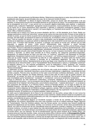 la luz en el éter, del experimento de Michelson-Morley. Deberíamos preguntarnos si estos descubridores habrían 
establecido este dogma, de permitírseles otra cosa, de no intervenir el judío Einstein. 
Ahora bien, la "relatividad" no afecta el dogma inamovible, porque es asunto sólo del espectador y de sus 
sentidos, no alcanzando al punto de inmovilidad absoluto en que la teoría se coloca: "la constancia de la velocidad 
de la propagación de la luz", y que servirá con su ecuación algebro-matemática para explicar, o explicarse, 
cualquier cosa, cualquiera "relatividad", agregando nuevas ecuaciones, nuevos parámetros. Es decir, el judaismo 
se ha hecho de un nuevo absolutismo para imponerlo y aplicarlo a cualquiera contingencia pasada y futura 
("Antes de mí, nada; después de mí, menos"). Un nuevo dogma, un "marxismo de la ciencia", un "freudismo de la 
física". Mito y misticismo judaicos. 
Para Einstein es lo mismo si la Tierra se mueve alrededor del Sol, o el Sol alrededor de la Tierra. Basta con 
agregar parámetros a la fórmula "jehovítica"; porque es tan cierta una cosa como la otra. Porque no hay verdad, la 
verdad no existe, ya que la misma ecuación de la velocidad de la propagación de la luz es una mera petición de 
principio. De este modo, se introduce la duda en el mundo ario, se empieza a minar su cosmos, para volverlo al 
caos. Todo es cuestión de cálculos, un poco o más complicados, que se agregan a la fórmula. Lo único que no 
cambia es la relatividad; se puede así admitir la relatividad de lo más inverosímil, de tal modo que todo parezca la 
misma cosa. Y Einstein está decidido, al parecer, a entregar una certeza al mundo ario, siempre que se esté 
dispuesto a pagarle el precio. ¿Qué precio? Abstractizarlo todo, reducirlo a puras fórmulas 
matemático-algebraicas, disolviendo la forma, la carne, la sangre, la encarnación de Dios y de los Dioses, al igual 
que Picasso. Porque la velocidad de propagación de la luz, su constancia, su "continuo pluridimensional", como 
última certeza, viene completamente matematizado, aritmetizado, en puras fórmulas, sin dejar un solo residuo de 
naturaleza caliente (el judío odia la Edad Dorada). No hay luz, no hay ni siquiera movimiento, sólo una nada de 
números y fórmulas. La última base sensible de la física moderna, las categorías geométrico-espaciales, 
desaparece. El espacio-tiempo se hace una sola cosa, un "continuo", pasando a ser expresado en fórmulas 
algebraicas. Desaparece hasta la noción de fuerza. La_"curvatura" —el "continuo espacio-temporal"— no significa 
nada que se pueda imaginar; nuevamente se trata de un valor algebraico. Se actúa sobre los hechos como 
"fenómenos" vacíos, que se reducen a fórmulas de la matemática algebraica. Se trata de registrar 
matemáticamente los hechos. Necesariamente se tenía que llegar a las máquinas de computación. La paradoja 
einsteniana de la "discontinuidad" y de la "improbabilidad" lleva directamente a reducir a "cantidades numéricas" 
la radiación atómica y a los mayores surrealismos, como la matemática y física "quántica", los "números 
transinfinitos", los "números imaginarios", etcétera. (Ver mi ensayo "Nietzsche y el Eterno Retorno", edición 
"Nueva Universidad"). 
La relatividad, la física atómica y quántica han ido al fondo más oculto de la realidad, al átomo, al electrón, al 
protón, a las partículas, intentando reducirlas a puras fórmulas matemáticas y algebraicas, vaciándolas de todo 
sentido y espíritu. Para los arios, los átomos no han sido nunca fórmulas numéricas abstractas, vacías. Son los 
gnomos, las Runas mágicas, los Dioses atómicos. Para el judío sólo es real lo que se puede conocer "po-sitivamente", 
sin sangre, sin carne, sin "encarnación" terrestre, sin forma, sin sol espiritual. Para el judío no hay 
más inmortalidad que la "persistencia", "constante", o "constancia", como en el "parámetro" einsteniano. 
Porque la diferencia de esta abstracción matemática, puramente cabalística, de la Cabala Numeral judía 
—adulterada por los judíos— con la concepción aria de Maya, la Ilusión, del hinduismo, de la filosofía Vedanta, es 
fundamental. En la "catarsis" de la física judía, como la llama Julius Evola —"catarsis demoniaca"— no se alcanza 
una superación del individuo, ni un Nirvana búdico, menos el Kaivalya tántrico, no se logra el plano de una 
Realidad Superior, más allá de Maya, espiritual y trascendente, donde llegaban por iniciación los viras en las 
iniciaciones místico-religiosas de los Misterios griegos, egipcios y persas. Sólo se alcanza una esfera numeral, 
cabalística, del puro pensamiento matemático y racionalista extremos. No hay superación ni transmutación de la 
condición humana. El científico es un hombre pedestre, hasta subhumano. 
Es cierto que la matematización de la física no ha comenzado con los judíos, porque ellos no son nunca los 
creadores; pero solamente los judíos podían llevarla a esos extremos. Desde siempre existió en el judaismo una 
tendencia a la especulación matemática abstracta y sin vida, a la negación del cosmos espiritual como una unidad 
viviente, una tendencia al caos y a la nada. 
El álgebra y las matemáticas llegaron al Occidente europeo a través de los semitas. Para Pitágoras las 
matemáticas, los números, significaban otra cosa, eran símbolos vivos de un misterio espiritual. Magia, Alquimia 
de Transmutación. Para los nórdicos polares, eran las Runas sacras. Los números que hicieron posible las 
operaciones algebraicas son los árabes, semitas. Los romanos no los conocían, tenían otros procedimientos de 
cálculo, aun para la construcción de sus maravillosas obras de ingeniería, puentes y estadios. Sus números, los 
números romanos, no sirven ni para realizar las más elementales operaciones de la aritmética. Los judíos, los 
semitas, en general, han tenido siempre una tendencia a la especulación de la matemática abstracta, aplicándola 
al mundo divino, aun con Spinoza. De ahí la transformación que los judíos hicieran de la Cabala Orfica. Los 
números arios son más bien sonidos, notas, como en la música órfica, la de los mantra, la Hiranyagarbha-Cabda. 
La "ciencia judía" llevará a la destrucción, a la aniquilación final del mundo ario, por vocación interior irresistible. Lo 
hará con la bomba atómica einsteniana, a menos que se logre imprimirle a la ciencia una dirección nueva, aria. Y 
esto es casi imposible, dado el dominio del mundo actual por el judío. La integración del mundo sensible y natural, 
40 
 