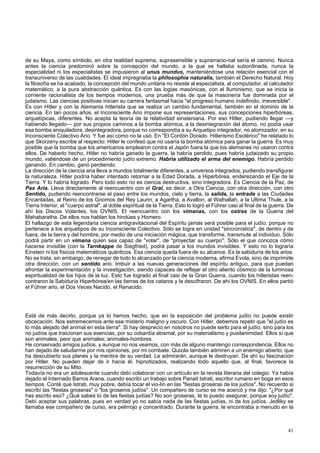 de su Maya, como símbolo, en otra realidad suprema, suprasensible y suprarracio-nal sería el camino. Nunca 
antes la ciencia predominó sobre la concepción del mundo, a la que se hallaba subordinada, nunca la 
especialidad ni los especialistas se impusieron al unus mundus, manteniéndose una relación esencial con el 
transuniverso de las cualidades. El ideal impregnaba la philosophia naturalis, también el Derecho Natural. Hoy 
la filosofía se ha acabado, la concepción del mundo unitaria no resiste al especialista, al computador, al calculador 
matemático, a la pura abstracción quántica. Es con las logias masónicas, con el Iluminismo, que se inicia la 
corriente racionalista de los tiempos modernos, una prueba más de que la masonería fue dominada por el 
judaismo. Las ciencias positivas inician su carrera fantasmal hacia "el progreso humano indefinido, irreversible". 
Es con Hitler y con la Alemania hitlerista que se realiza un cambio fundamental, también en el dominio de la 
ciencia. En tan pocos años, el Inconsciente Ario impone sus representaciones, sus concepciones hiperbóreas, 
arquetípicas, diferentes. No acepta la teoría de la relatividad einsteniana. Por eso Hitler, pudiendo llegar —y 
habiendo llegado— por sus propios caminos a la bomba atómica, a la desintegración del átomo, no podía usar 
esa bomba aniquiladora, desintegradora, porque no correspondía a su Arquetipo integrador, no atomizador, en su 
Inconsciente Colectivo Ario. Y fue así como no la usó. En "El Cordón Dorado. Hitlerismo Esotérico" he relatado lo 
que Skorzeny escribe al respecto: Hitler le confesó que no usaría la bomba atómica para ganar la guerra. Es muy 
posible que la bomba que los americanos emplearon contra el Japón fuera la que los alemanes no usaron contra 
ellos. De haberlo hecho, Hitler no habría ganado la guerra, la habría perdido, pues habría judaizado su propio 
mundo, valiéndose de un procedimiento judío extremo. Habría utilizado el arma del enemigo. Habría perdido 
ganando. En cambio, ganó perdiendo. 
La dirección de la ciencia aria lleva a mundos totalmente diferentes, a universos integrados, pudiendo transfigurar 
la naturaleza. Hitler podría haber intentado retornar a la Edad Dorada, a Hiperbórea, enderezando el Eje de la 
Tierra. Y lo habría logrado. Pero todo esto no es ciencia destructiva, sino integradora. Es Ciencia de la Paz, de 
Pax Aria. Lleva directamente al reencuentro con el Gral, es decir, a Otra Ciencia, con otra dirección, con otro 
Sentido, pudiendo reencontrarse el paso entre los mundos, cielo y tierra, la salida, la entrada a las Ciudades 
Encantadas, al Reino de los Gnomos del Rey Laurin, a Agartha, a Avallon, al Walhallah, a la Ultima Thule, a la 
Tierra Interior, al "cuerpo astral", al doble espiritual de la Tierra. Esto lo logró el Führer casi al final de la guerra. De 
ahí los Discos Volantes, los OVNIS. El reencuentro con los vimanas, con los ostras de la Guerra del 
Mahabaratha. De ellos nos hablan los hindúes y Homero. 
El hallazgo de esta legendaria ciencia antigravitacional del Espíritu jamás será posible para el judío, porque no 
pertenece a los arquetipos de su Inconsciente Colectivo. Sólo se logra en unidad "sincronística", de dentro y de 
fuera, de la tierra y del hombre, por medio de una iniciación mágica, que transforme, transmute al individuo. Sólo 
podrá partir en un vimana quien sea capaz de "volar", de "proyectar su cuerpo". Sólo el que conozca cómo 
hacerse invisible (con la Tarnkappe de Siegfried), podrá pasar a los mundos invisibles. Y esto no lo lograría 
Einstein ni los físicos matemáticos quánticos. Esa ciencia queda fuera de su alcance. Es la sabiduría de los arios. 
No se trata, sin embargo, de renegar de todo lo alcanzado por la ciencia moderna, afirma Evola, sino de imprimirle 
otra dirección, con un sentido ario. Imbuir a las nuevas generaciones del espíritu antiguo, para que puedan 
afrontar la experimentación y la investigación, siendo capaces de reflejar el otro aliento cósmico de la luminosa 
espiritualidad de los hijos de la luz. Esto fue logrado al final casi de la Gran Guerra, cuando los hitleristas reen-contraron 
la Sabiduría Hiperbórea/en las tierras de los cataros y la descifraron. De ahí los OVNIS. En ellos partió 
el Führer ario, el Dos Veces Nacido, el Renacido. 
Está de más decirlo, porque ya lo hemos hecho, que en la exposición del problema judío no puede existir 
obcecación. Nos estremecemos ante ese misterio maligno y oscuro. Con Hitler, debemos repetir que "el judío es 
lo más alejado del animal en esta tierra". Si hay desprecio en nosotros no puede serlo para el judío, sino para los 
no judíos que traicionan sus esencias, por su cobardía abismal, por su materialismo y pusilanimidad. Ellos sí que 
son animales, peor que animales; animales-hombres. 
He conservado amigos judíos, y aunque no nos veamos, con más de alguno mantengo correspondencia. Ellos no 
han dejado de saludarme por mis opiniones, por mi combate. Quizás también admiren a un enemigo abierto, que 
ha descubierto sus planes y la mentira de su verdad. Le admirarán, aunque le destruyan. De ahí su fascinación 
por Hitler. No pueden dejar de ir hacia él, hipnotizados, realizando todo aquello que, al final, favorece la 
resurrección de su Mito. 
Todavía no era un adolescente cuando debí colaborar con un artículo en la revista literaria del colegio. Ya había 
dejado el Internado Barros Arana, cuando escribí un trabajo sobre Panait Istrati, escritor rumano en boga en esos 
tiempos. Conté que Istrati, muy pobre, debía tocar el vio-lín en las "fiestas groseras de los judíos". No recuerdo si 
escribí las "fiestas groseras" o "los groseros judíos". Un compañero de curso se me acercó y me dijo: "¿Por qué 
has escrito eso? ¿Qué sabes tú de las fiestas judías? No son groseras, te lo puedo asegurar, porque soy judío". 
Debí aceptar sus palabras, pues en verdad yo no sabía nada de las fiestas judías, ni de los judíos. Jedliky se 
llamaba ese compañero de curso, era pelirrojo y concentrado. Durante la guerra, le encontraba a menudo en la 
41 
 