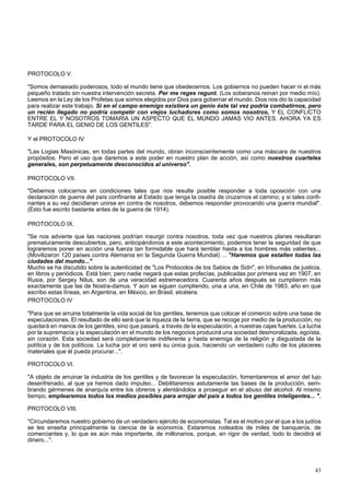 PROTOCOLO V. 
"Somos demasiado poderosos, todo el mundo tiene que obedecernos. Los gobiernos no pueden hacer ni el más 
pequeño tratado sin nuestra intervención secreta. Per me reges regunt. (Los soberanos reinan por medio mío). 
Leemos en la Ley de los Profetas que somos elegidos por Dios para gobernar el mundo. Dios nos dio la capacidad 
para realizar este trabajo. Si en el campo enemigo existiera un genio éste tal vez podría combatirnos, pero 
un recién llegado no podría competir con viejos luchadores como somos nosotros, Y EL CONFLICTO 
ENTRE EL Y NOSOTROS TOMARÍA UN ASPECTO QUE EL MUNDO JAMAS VIO ANTES. AHORA YA ES 
TARDE PARA EL GENIO DE LOS GENTILES". 
Y el PROTOCOLO IV 
"Las Logias Masónicas, en todas partes del mundo, obran inconscientemente como una máscara de nuestros 
propósitos. Pero el uso que daremos a este poder en nuestro plan de acción, así como nuestros cuarteles 
generales, son perpetuamente desconocidos al universo". 
PROTOCOLO VII. 
"Debemos colocarnos en condiciones tales que nos resulte posible responder a toda oposición con una 
declaración de guerra del país confinante al Estado que tenga la osadía de cruzarnos el camino; y si tales confi-nantes 
a su vez decidieran unirse en contra de nosotros, debemos responder provocando una guerra mundial". 
(Esto fue escrito bastante antes de la guerra de 1914). 
PROTOCOLO IX. 
"Se nos advierte que las naciones podrían insurgir contra nosotros, toda vez que nuestros planes resultaran 
prematuramente descubiertos, pero, anticipándonos a este acontecimiento, podemos tener la seguridad de que 
lograremos poner en acción una fuerza tan formidable que hará temblar hasta a los hombres más valientes... 
(Movilizaron 120 países contra Alemania en la Segunda Guerra Mundial) ... "Haremos que estallen todas las 
ciudades del mundo..." 
Mucho se ha discutido sobre la autenticidad de "Los Protocolos de los Sabios de Sidn", en tribunales de justicia, 
en libros y periódicos. Está bien; pero nadie negará que estas profecías, publicadas por primera vez en 1907, en 
Rusia, por Sergey Nilus, son de una veracidad estremecedora. Cuarenta años después se cumplieron más 
exactamente que las de Nostra-damus. Y aún se siguen cumpliendo, una a una, en Chile de 1983, año en que 
escribo estas líneas, en Argentina, en México, en Brasil, etcétera. 
PROTOCOLO IV 
"Para que se arruine totalmente la vida social de los gentiles, tenemos que colocar el comercio sobre una base de 
especulaciones. El resultado de ello será que la riqueza de la tierra, que se recoge por medio de la producción, no 
quedará en manos de los gentiles, sino que pasará, a través de la especulación, a nuestras cajas fuertes. La lucha 
por la supremacía y la especulación en el mundo de los negocios producirá una sociedad desmoralizada, egoísta, 
sin corazón. Esta sociedad será completamente indiferente y hasta enemiga de la religión y disgustada de la 
política y de los políticos. La lucha por el oro será su única guía, haciendo un verdadero culto de los placeres 
materiales que él pueda procurar...". 
PROTOCOLO VI. 
"A objeto de arruinar la industria de los gentiles y de favorecer la especulación, fomentaremos el amor del lujo 
desenfrenado, al que ya hemos dado impulso... Debilitaremos astutamente las bases de la producción, sem-brando 
gérmenes de anarquía entre los obreros y alentándolos a proseguir en el abuso del alcohol. Al mismo 
tiempo, emplearemos todos los medios posibles para arrojar del país a todos los gentiles inteligentes... ". 
PROTOCOLO VIII. 
"Circundaremos nuestro gobierno de un verdadero ejército de economistas. Tal es el motivo por el que a los judíos 
se les enseña principalmente la ciencia de la economía. Estaremos rodeados de miles de banqueros, de 
comerciantes y, lo que es aún más importante, de millonarios, porque, en rigor de verdad, todo lo decidirá el 
dinero...". 
43 
 