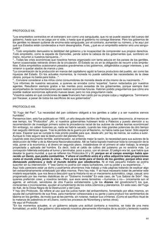 PROTOCOLO XX. 
"Los empréstitos contraídos en el extranjero son como una sanguijuela, que no se puede separar del cuerpo del 
gobierno, hasta que no se caiga por sí sola, o hasta que el gobierno no consiga liberarse. Pero los gobiernos de 
los gentiles no desean quitarse de encima esta sanguijuela, por el contrario, aumentan su número, y he aquí por 
qué sus Estados están condenados a morir desangrados. Pues, ¿qué es un empréstito exterior sino una sangui-juela? 
"...Todo empréstito demuestra la debilidad del gobierno y la incapacidad de comprender sus propios derechos. 
Todo empréstito, como la espada de Damocles, pende sobre la cabeza de los gobernantes que, sombrero en 
mano, recurren a nuestros banqueros...". 
"...Todas las crisis económicas que nosotros hemos organizado con tanta astucia en los países de los gentiles, 
fueron ocasionadas retirando dinero de la circulación. El Estado se vio en la obligación de recurrir a los emprés-titos. 
Estos empréstitos ocasionaron pesados gravámenes a los gobiernos, obligándolos a pagar intereses, y así 
vinieron a quedar atados de manos y pies. 
"La concentración de la producción en manos del capitalismo agotó la fuerza productora del pueblo, así como las 
riquezas del Estado. En los actuales momentos, la moneda no puede satisfacer las necesidades de la clase 
obrera, porque no basta para todos...". 
"...Conviene considerar a los niños como consumidores de moneda desde el día mismo de su nacimiento...". 
"Los informes de nuestros secuaces, a quienes se enviaba como 'expertos', fueron redactados por nuestros 
agentes. Resultaron siempre gratos a las mentes poco avisadas de los gobernantes, porque siempre iban 
acompañados de recomendaciones para realizar economías futuras. Habrían podido preguntarnos que cómo era 
posible realizar economías aplicando nuevas tasas; pero no nos preguntaron nada. 
"Vosotros sabéis en qué condiciones de caos financiero han caído por su propia culpa y negligencia. Terminaron 
por fracasar, a pesar de todos los sacrificios de sus gobernados". 
PROTOCOLO XIII. 
"El Yugo del Pan". "La necesidad del pan cotidiano obligará a los gentiles a callar y a ser nuestros siervos 
humildes". 
Pensemos bien, esto fue publicado en 1905, un año después del libro de Palacios, quien desconocía, al menos en 
ese tiempo, los "Protocolos". ¡Ah, si nuestros gobernantes hubiesen leído a Palacios y puesto atención a su 
recomendación de investigar primero sobre la procedencia racial de los autores de ciertas teorías económicas! 
Sin embargo, no caben ilusiones ya, nada se habría sacado, cuando las más grandes potencias de otro tiempo 
han seguido idénticas aguas. Tras la pérdida de la guerra por el Nazismo, no había nada que hacer. Sólo esperar 
el caos. Esperar que se cumpla lo más pronto posible para que, desde ahí, por ley de inercia, se vuelva a subir. 
Aunque lo más seguro sea la destrucción del planeta físico. 
Leyendo este documento terrible, estremecedor, se entiende mejor la razón, la necesidad para sus autores de la 
destrucción de Hitler y de la Alemania Nacionalsocialista. Allí se había logrado trastrocar toda la concepción de la 
vida, poner a la economía y al dinero en segundo plano, instalándose en el primero el valor trabajo, la energía 
proyectada y aplicada del hombre. Es decir, todo el caldo de cultivo del judaismo ya no existiría más. La 
concepción hitlerista extirpaba el tumor y terminaba, poco a poco, con el cáncer. El peligro era tal, que había que 
desatar la guerra mundial, a que se refieren los Protocolos IV y IX; porque en el campo enemigo había apa-recido 
un Genio, que podía combatirles. Y ahora el conflicto entre él y ellos adquiriría tales proporciones 
como el mundo antes jamás lo viera... Pero ya era tarde para el Genio de los gentiles; porque ellos eran 
demasiado poderosos y todo el mundo tendría que obedecerles. Ni el más pequeño tratado se podría 
suscribir sin su intervención. Y "ese Genio no podría con viejos luchadores, con su poder y su experiencia...". 
Aquí todo pareciera estar ya dicho y podríamos ahorrarnos más trabajo y más páginas tratando de explicar algo 
tan extraordinariamente sintetizado por ellos mismos. Pero hay más. Y se hace necesario tratar de penetrar este 
misterio espantable, que nos lleva a descubrir que la Historia no es un mecanismo automático, ciego, casual, sino 
programado por las mentes diabólicas de un "Gobierno Invisible" En este caso, de "Los Sabios de Sión". Hay 
quienes preferirán creer, y nosotros también, que esos seres terrestres —humanos o no— únicamente son el 
agente, el vehículo, servidores de otra Fuerza extraterrestre (¿de los Aiones del gnosticismo?) los que, 
conscientes o inconscientes, ayudan al cumplimiento de los ciclos cósmicos y planetarios. En este caso, del Yuga 
de Kali, de la Diosa Negra de la Destrucción y del Caos. 
Y hay otro Protocolo. Se refiere al uso que los judíos harán del antisemitismo, fomentado por ellos mismos, en 
ayuda del cumplimiento de sus fines, para mantener cohesionada a su gente y para producir los sentimientos de 
lástima en los gentiles, de modo que se les permita, sin notarse, realizar sus crímenes. (Como el sacrificio ritual de 
la matanza de palestinos en el Líbano, como los procesos de Nürenberg y tantos otros). 
He aquí el Protocolo: 
"En los momentos actuales, si un gobierno adopta una actitud contraria a nosotros, se trata de una mera 
formalidad, un ardid. Ese gobierno obra estando nosotros plenamente informados de su acción y teniendo nuestra 
44 
 