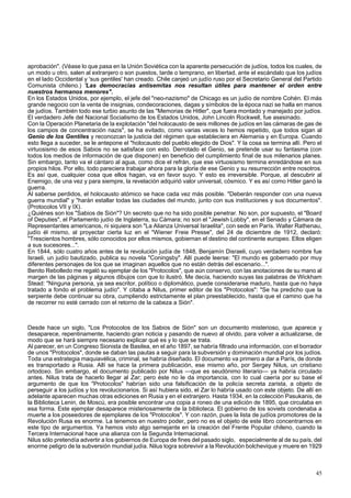 aprobación". (Véase lo que pasa en la Unión Soviética con la aparente persecución de judíos, todos los cuales, de 
un modo u otro, salen al extranjero o son puestos, tarde o temprano, en libertad, ante el escándalo que los judíos 
en el lado Occidental y 'sus gentiles' han creado. Chile canjeó un judío ruso por el Secretario General del Partido 
Comunista chileno.) 'Las democracias antisemitas nos resultan útiles para mantener el orden entre 
nuestros hermanos menores". 
En los Estados Unidos, por ejemplo, el jefe del "neo-nazismo" de Chicago es un judío de nombre Cohén. El más 
grande negocio con la venta de insignias, condecoraciones, dagas y símbolos de la época nazi se halla en manos 
de judíos. También todo ese turbio asunto de las "Memorias de Hitler", que fuera montado y manejado por judíos. 
El verdadero Jefe del Nacional Socialismo de los Estados Unidos, John Lincoln Rockwell, fue asesinado. 
Con la Operación Planetaria de la explotación "del holocausto de seis millones de judíos en las cámaras de gas de 
los campos de concentración nazis", se ha evitado, como varias veces lo hemos repetido, que todos sigan al 
Genio de los Gentiles y reconozcan la justicia del régimen que estableciera en Alemania y en Europa. Cuando 
esto llega a suceder, se le antepone el "holocausto del pueblo elegido de Dios". Y la cosa se termina allí. Pero el 
virtuosismo de esos Sabios no se satisface con esto. Derrotado el Genio, se pretende usar su fantasma (con 
todos los medios de información de que disponen) en beneficio del cumplimiento final de sus milenarios planes. 
Sin embargo, tanto va el cántaro al agua, como dice el refrán, que ese virtuosismo termina enredándose en sus 
propios hilos. Por ello, todo pareciera trabajar ahora para la gloria de ese Genio y su resurrección entre nosotros. 
Es así que, cualquier cosa que ellos hagan, va en favor suyo. Y esto es irreversible. Porque, al descubrir al 
Enemigo, de una vez y para siempre, la revelación adquirió valor universal, cósmico. Y es así como Hitler ganó la 
guerra. 
Al saberse perdidos, el holocausto atómico se hace cada vez más posible. "Deberán responder con una nueva 
guerra mundial" y "harán estallar todas las ciudades del mundo, junto con sus instituciones y sus documentos". 
(Protocolos VII y IX). 
¿Quiénes son los "Sabios de Sión"? Un secreto que no ha sido posible penetrar. No son, por supuesto, el "Board 
of Deputies", el Parlamento judío de Inglaterra, su Cámara; no son el "Jewish Lobby", en el Senado y Cámara de 
Representantes americanos, ni siquiera son "La Alianza Universal Israelita", con sede en París. Walter Rathenau, 
judío él mismo, al proyectar cierta luz en el "Wiener Freie Presse", del 24 de diciembre de 1912, declaró: 
"Trescientos hombres, sólo conocidos por ellos mismos, gobiernan el destino del continente europeo. Ellos eligen 
a sus sucesores...". 
En 1844, sólo cuatro años antes de la revolución judía de 1848, Benjamín Disraeli, cuyo verdadero nombre fue 
Israeli, un judío bautizado, publica su novela "Coningsby". Allí puede leerse: "El mundo es gobernado por muy 
diferentes personajes de los que se imaginan aquellos que no están detrás del escenario...". 
Benito Rebolledo me regaló su ejemplar de los "Protocolos", que aún conservo, con las anotaciones de su mano al 
margen de las páginas y algunos dibujos con que lo ilustró. Me decía, haciendo suyas las palabras de Wickham 
Stead: "Ninguna persona, ya sea escritor, político o diplomático, puede considerarse maduro, hasta que no haya 
tratado a fondo el problema judío". Y citaba a Nilus, primer editor de los "Protocolos": "Se ha predicho que la 
serpiente debe continuar su obra, cumpliendo estrictamente el plan preestablecido, hasta que el camino que ha 
de recorrer no esté cerrado con el retorno de la cabeza a Sión". 
Desde hace un siglo, "Los Protocolos de los Sabios de Sión" son un documento misterioso, que aparece y 
desaparece, repentinamente, haciendo gran noticia y pasando de nuevo al olvido, para volver a actualizarse, de 
modo que se hará siempre necesario explicar qué es y lo que se trata. 
Al parecer, en un Congreso Sionista de Basilea, en el año 1897, se habría filtrado una información, con el borrador 
de unos "Protocolos", donde se daban las pautas a seguir para la subversión y dominación mundial por los judíos. 
Toda una estrategia maquiavélica, criminal, se habría diseñado. El documento va primero a dar a París, de donde 
es transportado a Rusia. Allí se hace la primera publicación, ese mismo año, por Sergey Nilus, un cristiano 
ortodoxo. Sin embargo, el documento publicado por Nilus —que es seudónimo literario— ya habría circulado 
antes. Nilus trata de hacerlo llegar al Zar; pero éste no le da importancia, con lo cual caería por su base el 
argumento de que los "Protocolos" habrían sido una falsificación de la policía secreta zarista, a objeto de 
perseguir a los judíos y los revolucionarios. Si así hubiera sido, el Zar lo habría usado con este objeto. De allí en 
adelante aparecen muchas otras ediciones en Rusia y en el extranjero. Hasta 1934, en la colección Pasukanis, de 
la Biblioteca Lenin, de Moscú, era posible encontrar una copia a roneo de una edición de 1895, que circulaba en 
esa forma. Este ejemplar desaparece misteriosamente de la biblioteca. El gobierno de los soviets condenaba a 
muerte a los poseedores de ejemplares de los "Protocolos". Y con razón, pues la lista de judíos promotores de la 
Revolución Rusa es enorme. La tenemos en nuestro poder, pero no es el objeto de este libro concentrarnos en 
este tipo de argumentos. Ya hemos visto algo semejante en la creación del Frente Popular chileno, cuando la 
Tercera Internacional hace una alianza con la Segunda Internacional. 
Nilus sólo pretendía advertir a los gobiernos de Europa de fines del pasado siglo, especialmente al de su país, del 
enorme peligro de la subversión mundial judía. Nilus logra sobrevivir a la Revolución bolchevique y muere en 1929 
45 
 
