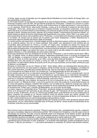 en Rusia, según se cree. El ejemplar que me regalara Benito Rebolledo es el de la edición de Sergey Nilus, con 
sus comentarios e introducción. 
En "El Cordón Dorado" he reproducido la fotografía de la casa de Dreyfus Brodsky, en Basilea, donde se realizara 
el famoso Congreso Judío de 1897, del que habrían emanado los "Protocolos". También di a conocer un cuadro 
con las fotos de todos sus participantes. Al centro, está Teodoro Hertzl, el "padre del sionismo", como se le llama, 
y, a su izquierda, Achad Ha-am, alias Asher Ginsberg, a quien se le ha atribuido la redacción del texto de los 
"Protocolos". Ahora bien, parece que en el famoso Congreso Sionista, se expusieron varias tesis. La de Hertzl 
habría sido la de un sionismo abierto y la de Ginsberg una suerte de sionismo secreto. El judío Max Nordau habría 
apoyado a Hertzl. Ginsberg era el autor, además, de un ensayo titulado "Transmutación de todos los Valores", en 
donde trataba de aplicar la doctrina nietzscheana del Superhombre a los judíos. Llama "Alion" a la nación judía. 
Este ensayo lleva la misma marca estilística de los "Protocolos". La enemistad entre Ginsberg y Hertzl se prolonga 
en el tiempo, de manera que se piensa que el primero pudo hacer desaparecer a Hertzl. Reproducimos a 
continuación algunos párrafos del ensayo citado de Ginsberg: 
"La nación judía es una supernación, el pueblo elegido de Dios es altamente superior a todos los otros pueblos, no 
por su potencia política, sino por su fuerza espiritual. Este pueblo, que representa el más perfecto tipo de 
humanidad, debe permanecer en minoría y no debe, en ningún caso, compartir sus planes con ningún otro 
pueblo. Esta nación dominará sobre todas las otras. Israel restituirá, a la idea del bien su sentido original. El bien 
sólo se aplica al Superhombre, o a la Supernación, que tiene la fuerza de expandir y completar la propia vida y que 
tiene la voluntad de llegar a ser patrón del mundo, sin vacilar ante lo que ello costará a la masa de seres o de 
pueblos inferiores, ni a las calamidades que esto pueda ocasionar...". 
El Príncipe Gewakhoe creía que Ginsberg era el autor de los "Protocolos" y que los habría escrito entre 1880 y 
1897, en Odessa, Rusia, en lengua hebrea antigua, habiéndolos presentado como un proyecto al Congreso de 
1897, de Basilea; un programa a discutir, entre otros. Así se explicaría, entonces, que los "Protocolos" hayan 
circulado en Rusia, en forma manuscrita, ya en 1895, o sea, dos años antes del Congreso. 
Ginsberg lleva una vida secreta en Londres y muere en 1926, en Jerusalén. De ser el autor de los terribles 
documentos, no todos habrán estado de acuerdo con él. No por lo que escribiera, sino por haber contribuido a que 
se filtraran y se divulgaran. 
Ginsberg no habrá sido uno de los "Sabios de Sión". Estos Sabios deben ser absolutamente desconocidos y 
llevan una vida anónima, sin tomar parte en congresos, donde se limitan a enviar a sus delegados. Los Sabios de 
Sión vivirían bajo tierra, a prueba de la bomba atómica hoy. Son los más dignos rivales del Hitlerismo Esotérico. 
"Los Protocolos de los Sabios de Sión" son firmados por "Los Representantes de Sión del Grado 33". 
Se ha querido usar esto como un argumento para probar que los "Protocolos" no son un producto judío, sino de 
las logias masónicas; pero ya hemos visto, en el Protocolo IV, que las logias son un instrumento del judaismo, 
"una máscara para sus propósitos". El Congreso Sionista de Ba-silea fue un Congreso Judío-Masónico. También 
pudo ser un Congreso Judío-Católico o Judío-Protestante, pues da lo mismo. 
En cuanto a la idea fija, como objetivo, de alcanzar el fin con la instauración de un "Rey de Israel", "Soberano 
sobre el mundo", un "Mesías de Israel", y que se ha querido dar como otra prueba de no autenticidad porque iría 
en contra del judaismo ortodoxo y también del moderno, que no habla de rey, debemos recordar que, hasta el 
siglo pasado (fecha de los "Protocolos"), seguía circulando en forma subterránea la leyenda del Rey del Mundo, 
en la persona del "Preste Juan" y también de Melquisedec, aun en el seno de las logias. 
Los judíos negaron la autenticidad de los "Protocolos", aportando testigos de personalidad dudosa, al igual que 
ahora en la conspiración del "genocidio de las cámaras de gas", del "holocausto de los seis millones", por la 
prensa, la radio, la televisión y el cine. En 1933 la Liga Israelita Suiza, conjuntamente con la comunidad judía de 
Berna, presentó una querella en el Tribunal Cantonal contra los libreros suizos que habían vendido "Los 
Protocolos de los Sabios de Sión". Después de cuatro años, la Corte de Apelaciones de Berna, el 27 de octubre 
de 1937, emitió sentencia por la cual los demandantes judíos perdieron el caso. 
En "El Cordón Dorado" reproduzco la portadilla del libro del Teniente Coronel en retiro del ejército alemán Ulrich 
Freischahuer, con los "Documentos Judiciales para el Proceso de Berna", donde prueba la autenticidad de los 
Protocolos. Este libro es hoy inencontrable. 
Rene Guenon hace la observación siguiente: "Ninguna organización real y verdaderamente secreta, cualquiera 
que sea su naturaleza, deja tras sí documentos escritos". No lo hicieron los Templarios, ni los SS, pues nunca se 
encontraron sus archivos. Por esto, el punto relevante sobre "Los Protocolos de los Sabios de Sión" no es su 
autenticidad, sino su veracidad, tal como lo han declarado Giovanni Preziosi, en la primera edición italiana de 
los Protocolos durante la era fascista, y Julius Evola, prologuista de la edición italiana de 1938. 
"Tan sólo procedimientos inductivos pueden determinar la importancia y el alcance del texto", escribe Evola, "aun 
suponiendo que los 'Protocolos' no sean 'auténticos' ", en el sentido más restringido, pueden considerarse como si 
lo fueran. Y ello por dos razones: 1.— Los hechos demuestran su veracidad. (Lo hemos visto también nosotros, 
46 
 