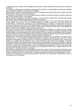 J 
un pueblo santo para el Señor. El te ha elegido para que seas su propio pueblo entre todos los que se encuentran 
en la tierra'. 
"Yo te haré un pueblo grande, te bendeciré y engrandeceré tu nombre, y tú serás bendito y yo bendeciré a aquellos 
que te bendigan y maldeciré a todos los que te maldigan. 
"El pondrá a los reyes de los otros pueblos en tu mano y tú extirparás sus nombres bajo el cielo. Ninguno te podrá 
estar de frente, hasta que no les hayas destruido. 
"Tú prestarás a mucha gente, pero nunca tomarás nada en préstamo. El Señor te pondrá a la cabeza, jamás a la 
cola. Siempre estarás encima, nunca debajo. 
"Devora a todos los pueblos que tu Señor te entregará... Hoy comenzaré a producir terror entre las naciones bajo 
todo el cielo, tanto, que ellas se aterrorizarán de sólo oír tu nombre". 
Este es el tema de la "Torah". Si ella realmente se puede atribuir a Moisés o no, nunca lo sabremos. Conocemos 
sí que Moisés no era judío, sino un sacerdote egipcio, de Osiris, casado con una mujer abisinia. El 
"Deuteronomio", o "Quinto Libro de Moisés", es un escrito falsificado por los judíos, inventado (como hoy lo han 
hecho con el "Diario de Ana Frank"). En "El Cordón Dorado" nos referimos a este tema, sospechando que Moisés 
pueda haber sido hecho desaparecer por la tribu de Judá, así como Hertzl por Achad Ha-am, alias Ginsberg. El 
estilo no cambia con las edades, al revés, pareciera confirmarse. 
Gracias a la "Torah" los judíos se han llegado a sentir el pueblo elegido del Altísimo, que deberá "devorar" a todas 
las naciones de la tierra. Como una prueba de que esta tendencia no se refiere únicamente al pueblo judío del 
Éxodo de Egipto, Julius Evola reproduce un párrafo de Daniel: "El reino, el poder y la grandeza del reino, bajo todo 
el cielo (por lo tanto, no sólo de la Palestina, sino sobre toda la tierra) será entregado al pueblo santo del Altísimo; 
este reino será un reino eterno y todos los imperios le servirán y obedecerán". 
"Pídeme y yo te daré toda la gente hasta los últimos confines de la tierra, para tu posesión. Tú lo harás con un 
bastón de fierro...". "Los hijos de los extranjeros edificarán tus moradas y sus mismos reyes te servirán..." (Este 
espectáculo degradante lo podemos ver hoy en la persona del flamante Rey de España, quien, al asumir su 
reinado, en un gesto pleno de simbolismo, fue a rendir homenaje al gran rabino en la sinagoga. Su traición 
masónica es también a sus antepasados, los Reyes Católicos, que expulsaron a los judíos de España, a pesar de 
que el Rey Fernando era judío por su madre. Los reyes de Inglaterra la vienen realizando desde antiguo, habiendo 
mezclado su sangre con la antisangre judía, es decir, introduciendo la Sinagoga y la "Torah" en sus venas, para 
que se les permita seguir en el trono. Se murmura que los herederos al trono de la "orgullosa Albión" son cir-cuncidados. 
Por "motivos de higiene", se agrega). 
"De Jeremías se desprende que, mientras Israel puede devorar a todos, él no puede siquiera ser tocado por los 
demás". Comprendiéndose así el caso presente de que los únicos que han sufrido en la Segunda Guerra Mundial, 
los solos muertos que cuentan, son los judíos. Las decenas de millones de otras víctimas parecieran no existir. 
Veamos en el "Talmud", en su parte principal, llamada "Ghemara", que quiere decir "cumplimiento" y que es 
considerada como la perfección 
48 
 
