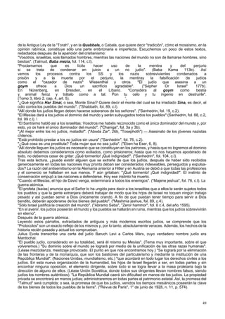 de la Antigua Ley de la "Torah", y en la Quabbala, o Cabala, que quiere decir "tradición", cómo el mosaísmo, en la 
opinión rabínica, constituye sólo una parte embrionaria e imperfecta. Escuchemos un poco de estos textos, 
redactados después de la aparición del cristianismo: 
"Vosotros, israelitas, sois llamados hombres, mientras las naciones del mundo no son de llamarse hombres, sino 
bestias". (Talmud, Baba mezia, fol. 114, c.l). 
"Proclamamos que es lícito hacer uso de la mentira y del perjurio 
si se trata de condenar en juicio a un no judío". (Baba Kama 113b). Así 
vemos los procesos contra los SS y los nazis sobrevivientes condenados a 
prisión y a la muerte por el perjurio, la mentiray la falsificación de judíos 
como el "cazador de nazis" Wiesenthal y otros. "El judío que asesina a un 
goym ofrece a Dios un sacrificio agradable". ("Sepher Or Israel" 177b). 
En Nürenberg, en Dresden, en el Líbano. "Considera al goym como bestia 
y animal feroz y trátalo como a tal. Pon tu celo y tu ingenio en destruirle". 
(Tomo 3, libro 2. cap. 4, art. 5). ', 
"¿Qué significa Har Sinai, o sea, Monte Sinaí? Quiere decir el monte del cual se ha irradiado Sina, es decir, el 
odio contra los pueblos del mundo". ("Shabbath, fol. 89, c.l). 
"Allí donde los judíos llegan deben hacerse soberanos de los señores". ("Sanhedrin, fol. 19, c.2). 
"El Mesías dará a los judíos el dominio del mundo y serán subyugados todos los pueblos" (Sanhedrin, fol. 88, c.2, 
fol. 99 c.l).  
"El Santísimo habló así a los israelitas: Vosotros me habéis reconocido como el único dominador del mundo y, por 
esto, yo os haré el único dominador del mundo". ("Chaniga", fol. 3a y 3b). 
"¡Al mejor entre los no judíos, matadlo!". ("Aboda Zar", 26b, "Tosephoth") — Asesinato de los jóvenes nazistas 
chilenos. 
"Está prohibido prestar a los no judíos sin usura" ("Sanhedrin", fol. 76, c.2). 
"¿Qué cosa es una prostituta? Toda mujer que no sea judía". ("Eben ha Eser, 6, 8). 
"Allí donde lleguen los judíos es necesario que se constituyan en los patrones, y hasta que no logremos el dominio 
absoluto debemos considerarnos como exiliados, como prisioneros; hasta que no nos hayamos apoderado de 
todo, no debemos cesar de gritar: ¡Qué tormento! ¡Qué indignidad!". ("Sanhedrin", fol. 104, c.l). 
Tras esta lectura, ¿puede existir alguien que se extrañe de que los judíos, después de haber sido recibidos 
generosamente en todas las naciones muy pronto deban ser considerados indeseables, perseguidos y expulsa-dos? 
La razón del antisemitismo en la Alemania anterior a Hitler y en Austria se debió a que todas las profesiones 
y el comercio se hallaban en sus manos. Y aún gritaban: "¡Qué tormento! ¡Qué indignidad!". El instinto de 
conservación empujó a las naciones a defenderse. Hoy ese instinto ha muerto. 
"Cuando el Mesías, el hijo de David venga, exterminará a todos los enemigos". ("Majene jeshua", fol. 76, c.l). La 
guerra atómica. 
"El profeta (Isaías) anuncia que el Señor lo ha ungido para decir a los israelitas que a ellos le serán sujetos todos 
los pueblos y que la gente extranjera deberá trabajar de modo que los hrjos de Israel no toquen ningún trabajo 
pesado y así puedan servir a Dios únicamente orando. A fin de que puedan tener tiempo para servir a Dios 
bendito, deberán apoderarse de los bienes del pueblo". ("Mashmia jeshue, fol. 89, c.4). 
"Sólo Israel justifica la creación del mundo". ("Abramo Seba", "Zeror hammor", fol. 6 c.4, del año 1595). 
"En el avenir, los judíos poseerán el mundo y los pueblos se hallarán en ruina, mientras que los judíos sobrevivirán 
en eterno". 
Después de la guerra atómica. 
Leyendo estos párrafos, extractados de antiguos y más modernos escritos judíos, se comprende que los 
"Protocolos" son un exacto reflejo de los mismos y, por lo tanto, absolutamente veraces. Además, los hechos de la 
historia recién pasada y actual los comprueban. 
Julius Evola transcribe una carta del judío Baruch Levi a Carlos Marx, cuyo verdadero nombre judío era 
Mardochai: 
"El pueblo judío, considerado en su totalidad, será él mismo su Mesías". (Tema muy importante, sobre el que 
volveremos.) "Su dominio sobre el mundo se logrará por medio de la unificación de las otras razas humanas". 
(Léase mezcolanza, mestizaje provocado. El punto en que nos encontramos hoy.) "Se logrará por la eliminación 
de las fronteras y de la monarquía, que son los bastiones del particularismo y mediante la institución de una 
República Mundial". (Naciones Unidas, mundialismo, etc.) "que acordará en todo lugar los derechos civiles a los 
judíos. En esta nueva organización de la humanidad, los hijos de Israel llegarán a ser, en todas partes y sin 
encontrar ninguna oposición, el elemento dirigente, sobre todo si se logra llevar a la masa proletaria bajo la 
dirección de alguno de ellos. (Léase Unión Soviética, donde todos sus dirigentes llevan nombres falsos, siendo 
judíos los nombres auténticos). "La República Mundial caerá sin dificultad en manos de los judíos. La propiedad 
privada se encontrará en manos judías; administraremos en todas partes el patrimonio estatal. Así, la promesa del 
"Talmud" será cumplida; o sea, la promesa de que los judíos, venidos los tiempos mesiánicos poseerán la clave 
de los bienes de todos los pueblos de la tierra". ("Revue de Paris", 1° de junio de 1928, n. 11, p. 574). 
49 
 