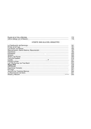 Rueda de la Vida y Mándala.................................................................................................. 174 
Ultimo diálogo con el Maestro ............................................................................................... 178 
II PARTE: MAS ALLÁ DEL ARQUETIPO 
La Falsificación del Demiurgo................................................................................................ 181 
El Arte de la Fuga .................................................................................................................. 181 
Los Dioses, los Héroes.......................................................................................................... 185 
Reencarnación, Eterno Retorno, Resurrección..................................................................... 187 
Hiperbórea ............................................................................................................................. 196 
Paradesha ..................................................................... ..................................................... 200 
Woewre.................................................................................................................................. 202 
Wotan y las Runas................................................................................................................. 205 
Tierra de Castillos .................................................................................................................. 216 
Castilla ............................................................................. , . 7 .............................................. 221 
Fisiolog ía Polar ..................................................................................................................... 229 
Las Tres Nornas, los Tres Reich ........................................................................................... 233 
Ragna-Rók............................................................................................................................. 236 
Otra Ronda ............................................................................................................................ 238 
Hiperbórea Terrestre.............................................................................................................. 240 
El Fuego.................................................................................................................................. 241 
Jehová y los Traidores Blancos............................................................................................. 248 
La Resurrección de Osiris...................................................................................................... 251 
Arbaris y Allouine ........................................................................................................... • • • • 255 
 
