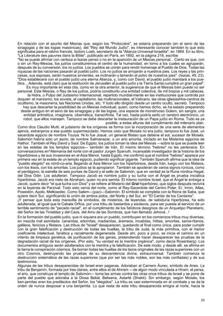 En relación con el asunto del Mesías que, según los "Protocolos", se estaría preparando (en el seno de las 
sinagogas y de las logias masónicas), del "Rey del Mundo Judío", es interesante conocer también lo que esto 
significaba para el rabino francés, Isidoro Loeb, secretario de la "Alianza Universal Israelita", en 1869. En su libro, 
"La Literature des pauvres dans la Bible", publicado en París, en 1892, en la página 218, escribe: 
"No se puede afirmar con certeza si Isaías pensó o no en la aparición de un Mesías personal... Cierto es que, con 
o sin un Rey-Mesías, los judíos constituiremos el centró de la humanidad, en torno a los cuales se agruparán, 
después de su conversión, los no judíos. Los pueblos se unirán para rendir homenaje al Pueblo de Dios. Todas las 
riquezas de las naciones pasarán al pueblo judío. Los no judíos se arrojarán a nuestros pies. Los reyes y las prin-cesas, 
sus esposas, serán nuestros sirvientes, se inclinarán y lamerán el polvo de nuestros pies". (Isaías, 49, 23). 
"Dios establecerá con el pueblo judío una eterna Alianza, y, como con David, el pueblo judío mandará a los pue-blos... 
Además, está claro que la restitución de Jerusalén al pueblo judío y la Tierra Santa cumplirá un gran papel". 
Es muy importante en esta cita, como en la otra anterior, la sugerencia de que el Mesías bien puede no ser 
personal. Este Mesías, o Rey de los judíos, podría constituirlo una entidad colectiva, de mil brazos y mil cabezas, 
la Hidra, o Pulpo del Judaismo Internacional, repartido mundial-mente en las instituciones que controla por 
doquier: el marxismo, los soviets, el capitalismo, las multinacionales, el Vaticano, las otras iglesiasHos-centros de 
ocultismo, la masonería, las Naciones Unidas, etc. Y todo ello dirigido desde un centro oculto, secreto. Tampoco 
hay que descartar la posibilidad de un Mesías individual, quien, como hemos dicho, se ha estado preparando 
desde antiguo en el seno de las sinagogas y de las logias, una especie de monstruoso Golem, sin sangre, una 
entidad aritmética, imaginaria, cibernética, transinfinita. Tal vez, hasta podría serlo un cerebro electrónico, un 
robot, que ellos manejen. Tampoco se debe descartar la instauración de un Papa judío en Roma. Todo es ya 
posible, a estas alturas del cumplimiento del milenario plan. 
Como dice Claudio Mutti, el judaismo de los orígenes se forma con la incorporación de una serie de elementos 
ajenos, extranjeros a ese pueblo supermezclado. Hemos visto que Moisés no era judío, tampoco lo fue José, un 
sacerdote egipcio de nombre Touiya. Ni lo fue Josué, un general filisteo que detiene el sol, sucesor de Moisés. 
Salomón habría sido un asirio, de nombre Salmanazar, o un ario amorita, iniciado en los Misterios egipcios de 
Hathor. También el Rey David y Saúl. De Egipto, los judíos toman la idea del Mesías —sobre la que se puede leer 
en las estelas de los templos egipcios— también de Irán. El mismo término "hebreo" no les pertenece. En 
conversaciones en^Alemania del norte con el pastor Jurgen Spanuth, incansable investigador de la historia de los 
hiperbóreos y de sus invasiones en el Asia Menor, hasta Egipto, me confirmó que el nombre "hebreo" aparece por 
primera vez en la estela de un templo egipcio, pudiendo significar gigante. También Spanuth afirma que la idea de 
"pueblo elegido" es nórdi-co-aria, llegando al Asia Menor con los hiperbóreos, desde Irán, luego con los filisteos, 
con los iksos, con los amoritas. Los judíos se la apropiaron. También se apoderan de varios signos rúnicos, como 
el pentágono, la estrella de seis puntas de David y el sello de Salomón, que en verdad es la Runa nórdica Hagal, 
del Dios Odin. Los adulteran. Tampoco Jacob es nombre judío y su lucha con el Ángel es prueba iniciática 
hiperbórea. Jacob era nieto de Abraham, quien no era semita. El mismo nombre Israel, que el Ángel le entrega a 
Jacob, quiere decir "el que lucha con Dios" y se refiere al Misterio del Gral hiperbóreo, que siglos después revivirá 
en la leyenda de Parzival. Todo esto venía del norte, como el Rey-Sacerdote del Centro Polar, Er, Irmin, Atlas, 
Poseidón, Apolo, Melkisedec. Como Salem—(paz)—Salomón. El símbolo se completa con la Reina de Saba, que 
quiere decir Sur, significando la unión de ambos polos, del Norte y del Sur, en "El Cantar de los Cantares". 
¡Y pensar que toda esta maravilla de símbolos, de misterios, de leyendas, de sabiduría hiperbórea, ha sido 
adulterada, al igual que la Cabala Orfica, por una tribu de bastardos y esclavos, para ser puesta al servicio de un 
terrible sentimiento de "pecado racial", en el cumplimiento de los fatídicos designios de un Arquetipo Planetario, 
del Señor de las Tinieblas y del Caos, del Amo de las Sombras, que han llamado Jehová...! 
En la formación del pueblo judío, que ni siquiera era un pueblo, contribuyen en los comienzos tribus muy diversas, 
en mezcla mal asimilada: cananitas, edomitas, madianitas, árameos, moabitas, hititas, amoritas, sama-ritanos, 
galileos, fenicios y filisteos. Las tribus de "Israel" desaparecen, quedando al final como única, para poder cumplir 
con la gran falsificación y destrucción de todas las huellas, la tribu de Judá, la más primitiva, con el menor 
coeficiente intelectual, fanática y racialmente degenerada. Desde ahí, poco a poco, se inicia el camino en un 
intento de limpieza genética, de purificación de los genes, pretendiendo hacer desaparecer las pruebas de la 
degradación racial de los orígenes. (Por esto, "su verdad es la mentira orgánica", como decía Rosenberg). Los 
documentos antiguos serán adulterados con la mentira y la falsificación. De este modo, y desde allí, se afirma en 
la tierra la conspiración cósmica. Se borran todas las huellas de los lazos originales de las razas superiores con un 
otro Cosmos, destruyendo las pruebas de su descendencia divina, extrauniversal. También comienza la 
destrucción sistemática de las razas superiores (que por ser las más nobles, son las más confiadas) y de sus 
testimonios. 
Algunas de las tribus desaparecidas de Israel eran paganas. Adoraban al Carnero Áureo, símbolo de Aries. La 
tribu de Benjamín, formada por tres clanes, entre ellos el de Ahiram —de algún modo vinculada a Hiram, el persa, 
el ario, que construye el templo de Salomón— toma las armas contra las otras once tribus de Israel y se pone de 
parte del pueblo que adoraba a la Diosa Belial, Belisena, Astarté (Shakti). Sin embargo, según Moisés, los 
ben-jamitas eran los predilectos del Señor, los "elegidos". La tribu es casi exterminada en el combate y se da la 
orden de nunca desposar a una benjamita. Lo que resta de esta tribu desaparecida emigra al norte, hacia la 
50 
 