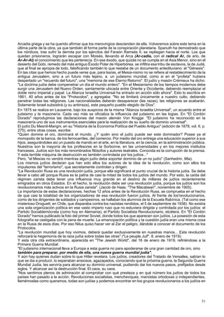 Arcadia griega y se ha querido afirmar que los merovingios descienden de ella. Volveremos sobre este tema en la 
última parte de la obra, ya que también él forma parte de la conspiración planetaria. Spanuth ha demostrado que 
los nórdicos, tras sufrir la derrota por los ejércitos del Faraón Ramsés II, se repliegan hacia el norte. Los que 
quedan prisioneros, lograrán escapar con Moisés, llevando el Arca (Ar-cadia, con el radical Ar, de ario, de 
Ar-Ar-At) el conocimiento que les pertenecía. En ese éxodo, que quizás no se cumpla en el Asia Menor, sino en el 
desierto del Gobi, remedo del más antiguo Éxodo Polar de Hiperbórea, se infiltra esa tribu de esclavos, la de Judá, 
que al final se apropia de todo, falsificando también lo que restaba de un documento antediluviano: el "Génesis". 
En las citas que hemos hecho puede verse que, para Isaías, el Mesia-nismo no se refiere al restablecimiento de la 
antigua Jerusalem, sino a un futuro más lejano, a. un judaismo mundial, como si en el "profeta" hubiera 
despertado un "recuerdo del futuro", una "memoria de ese Eterno Retorno". El judío y masón Crémieux ha dicho: 
"La doctrina judía debe compenetrar un día el mundo entero". "En el Mesianismo de los tiempos modernos debe 
surgir una Jerusalem del Nuevo Orden, santamente ubicada entre Oriente y Occidente, debiendo reemplazar el 
doble reino imperial y papal. La Alianza Israelita Universal ha entrado en acción sólo ahora". Esto lo escribía en 
1861, 40 años antes de los "Protocolos", y agregaba: "No se limitará únicamente a nuestro culto, debiendo 
penetrar todas las religiones. Las nacionalidades deberán desaparecer (las razas), las religiones se acabarán. 
Solamente Israel subsistirá (y su antirraza), este pequeño pueblo elegido de Dios". 
En 1875 se realiza en Lausanne, bajo los auspicios de la misma "Alianza Israelita Universal", un acuerdo entre el 
judaismo y la masonería. Cada vez más se oficializa la influencia del judaismo en las logias. En "El Cordón 
Dorado" reprodujimos las declaraciones del masón alemán Von Knigge: "El judaismo ha reconocido en la 
masonería uno de sus instrumentos esenciales para la realización de su sueño de dominio universal". 
El judío Du Mesnil-Marigni, en su "Historia de la Economía Política del Pueblo Antiguo" (edición de 1878, vol. II, p. 
275), entre otras cosas, escribe: 
"Quien domine el oro, dominará el mundo. ¿Y quién sino el judío puede ser este dominador? Posee ya el 
monopolio de la banca, de los ferrocarriles, del comercio. Por medio del oro entrega una educación superior a sus 
hijos, asegurándoles así un puesto de mando en el arte, en la literatura, en la ciencia, en la administración pública. 
Nuestros son la mayoría de los profesores en la Sorbonne, en las universidades y en los mejores institutos 
franceses. Judíos son los más renombrados filósofos y autores teatrales. Conocida es la corrupción de la prensa. 
Y esta terrible máquina de destrucción es también controlada por los judíos..." 
Pero, "el Mesías no vendrá mientras algún judío deba soportar dominio de un no judío" (Sanhedrin, 98a). 
Los mismos judíos declaran que han sido ellos los autores de la idea de la revolución, como son ellos los 
impulsores del "terrorismo", que secretamente controlan y dirigen: 
"La Revolución Rusa es una revolución judía, porque ella significará el punto crucial de la historia judía. Se debe 
llevar a cabo allí porque Rusia es la patria de casi la mitad de todos los judíos del mundo. Por esto, la caída del 
régimen zarista debe tener una influencia muy grande en el destino de millares de judíos recientemente 
emigrados en otros Estados. En el hecho, la revolución debe ser una revolución judía, porque los judíos son los 
revolucionarios más activos en la Rusia zarista". (Jacob de Haas, "The Macabean", noviembre de 1905). 
La importancia de estas declaraciones, hechas 12 años antes de la Revolución Rusa, se comprueba en el hecho 
de que casi la totalidad de los organizadores de esa revolución fueron judíos. Al frente de los'revolucionarios, 
como de los dirigentes de soldados y campesinos, se hallaban los alumnos de la Escuela Rabínica. (Tal como ese 
misterioso Droguett, en Chile, que disparaba contra los nazistas rendidos, el 5 de septiembre de 1938). No existía 
una sola organización política en ese vasto imperio ruso que no estuviera dirigida y controlada por los judíos: el 
Partido Socialdemócrata (como hoy en Alemania), el Partido Socialista Revolucionario, etcétera. En "El Cordón 
Dorado" hemos publicado la foto del primer Soviet, donde todos los que aparecen son judíos. La posesión de esta 
fotografía se castigaba con la pena de muerte. La emancipación política y la cuestión judía eran una misma cosa 
en la Rusia de esos días. Por eso Nilus quiso hacer ver al Zar el peligro, dándole a conocer el documento de los 
Protocolos. 
"La revolución mundial que hoy vivimos, deberá quedar exclusivamente en nuestras manos... Esta revolución 
reforzará la hegemonía de la raza judía sobre todas las otras" ("Le peuple Juif". 8, enero de 1919). 
Y esta otra cita extraordinaria, aparecida en "The Jewish World", del 16 de enero de 1919, refiriéndose a la 
Primera Guerra Mundial: 
"El judaismo internacional lleva a Europa a esta guerra no para apoderarse de una gran cantidad de oro, sino 
también para preparar, por medio de ella, una nueva guerra mundial judía". 
Y aún hay quienes dudan sobre lo que Hitler revelara. Los judíos, creadores del Tratado de Versalles, sabían lo 
que se iba a producir, lo esperaban ansiosos, agazapados, conociendo que la próxima guerra, la Segunda Guerra 
Mundial Judía, les serviría para alcanzar su dominio universal, pudiendo dar los nuevos pasos, prefijados desde 
siglos. Y alcanzar así la destrucción final. El caos, su caos. 
"Nos sentimos plenos de admiración al comprobar con qué presteza y en qué número los judíos de todos los 
países han pasado a la acción. Revoluciones socialistas, mencheviques, marxistas ortodoxas o independientes, 
llamémoslas como queramos, todas son judías y podemos encontrar en los grupos revolucionarios a los judíos en 
51 
 