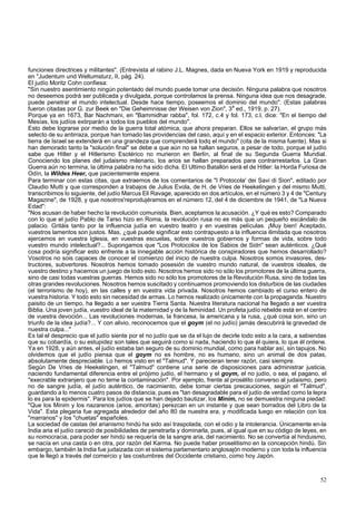 funciones directrices y militantes". (Entrevista al rabino J.L. Magnes, dada en Nueva York en 1919 y reproducida 
en "Judentum und Weltumsturz, II, pág. 24). 
El judío Moritz Cohn confiesa: 
"Sin nuestro asentimiento ningún potentado del mundo puede tomar una decisión. Ninguna palabra que nosotros 
no deseemos podrá ser publicada y divulgada, porque controlamos la prensa. Ninguna idea que nos desagrade, 
puede penetrar el mundo intelectual. Desde hace tiempo, poseemos el dominio del mundo". (Estas palabras 
fueron citadas por G. zur Beek en "Die Geheimnisse der Weisen von Zion", 3a ed., 1919, p. 27). 
Porque ya en 1673, Bar Nachmani, en "Bammidhar rabba", fol. 172, c.4 y fol. 173, c.l, dice: "En el tiempo del 
Mesías, los judíos extirparán a todos los pueblos del mundo". 
Esto debe lograrse por medio de la guerra total atómica, que ahora preparan. Ellos se salvarían, el grupo más 
selecto de su antirraza, porque han tomado las providencias del caso, aquí y en el espacio exterior. Entonces: "La 
tierra de Israel se extenderá en una grandeza que comprenderá todq el mundo" (cita de la misma fuente). Mas si 
han demorado tanto la "solución final" se debe a que aún no se hallan seguros, a pesar de todo, porque el judío 
sabe que Hitler y el Hitlerismo Esotérico no murieron en Berlín, al final de su Segunda Guerra Mundial. 
Conociendo los planes del judaismo milenario, los arios se hallan preparados para contrarrestarlos. La Gran 
Guerra aún no termina, la última palabra no ha sido dicha. El Ultimo Batallón será el de Hitler: la Horda Furiosa de 
Odín, la Wildes Heer, que pacientemente espera. 
Para terminar con estas citas, que extraemos de los comentarios de "I Protocola' dei Savi di Sion", editado por 
Claudio Mutti y que corresponden a trabajos de Julius Evola, de H. de Vries de Heekelingen y del mismo Mutti, 
transcribimos lo siguiente, del judío Marcus Eli Ravage, aparecido en dos artículos, en el número 3 y 4 de "Century 
Magazine", de 1928, y que nosotros'reprodujéramos en el número 12, del 4 de diciembre de 1941, de "La Nueva 
Edad": 
"Nos acusan de haber hecho la revolución comunista. Bien, aceptamos la acusación. ¿Y qué es esto? Comparado 
con lo que el judío Pablo de Tarso hizo en Roma, la revolución rusa no es más que un pequeño escándalo de 
palacio. Gritáis tanto por la influencia judía en vuestro teatro y en vuestras películas. ¡Muy bien! Aceptado, 
vuestros lamentos son justos. Mas, ¿qué puede significar esto contrapuesto a la influencia ilimitada que nosotros 
ejercemos en vuestra Iglesia, en vuestras escuelas, sobre vuestros gobiernos y formas de vida, sobre todo 
vuestro mundo intelectual?... Supongamos que "Los Protocolos de los Sabios de Sidn" sean auténticos. ¿Qué 
cosa podría significar esto enfrente a la innegable acción histórica de conspiradores que hemos desarrollado? 
Vosotros no sois capaces de conocer el comienzo del inicio de nuestra culpa. Nosotros somos invasores, des-tructores, 
subvertores. Nosotros hemos tomado posesión de vuestro mundo natural, de vuestros ideales, de 
vuestro destino y hacemos un juego de todo esto. Nosotros hemos sido no sólo los promotores de la última guerra, 
sino de casi todas vuestras guerras. Hemos sido no sólo los promotores de la Revolución Rusa, sino de todas las 
otras grandes revoluciones. Nosotros hemos suscitado y continuamos promoviendo los disturbios de las ciudades 
(el terrorismo de hoy), en las calles y en vuestra vida privada. Nosotros hemos cambiado el curso entero de 
vuestra historia. Y todo esto sin necesidad de armas. Lo hemos realizado únicamente con la propaganda. Nuestro 
paisito de un tiempo, ha llegado a ser vuestra Tierra Santa. Nuestra literatura nacional ha llegado a ser vuestra 
Biblia. Una joven judía, vuestro ideal de la maternidad y de la feminidad. Un profeta judío rebelde está en el centro 
de vuestra devoción... Las revoluciones modernas, la francesa, la americana y la rusa, ¿qué cosa son, sino un 
triunfo de la idea judía?... Y con alivio, reconocemos que el goym (el no judío) jamás descubrirá la gravedad de 
nuestra culpa..." 
Es tal el desprecio que el judío siente por el no judío que se da el lujo de decirle todo esto a la cara, a sabiendas 
que su cobardía, o su estupidez son tales que seguirá como si nada, haciendo lo que él quiera, lo que él ordene. 
Ya en 1928, y aún antes, el judío estaba tan seguro de su dominio mundial, como para hablar así, sin tapujos. No 
olvidemos que el judío piensa que el goym no es hombre, no es humano, sino un animal de dos patas, 
absolutamente despreciable. Lo hemos visto en el "Talmud". Y parecieran tener razón, casi siempre. 
Según De Vries de Heekelingen, el "Talmud" contiene una serie de disposiciones para administrar justicia, 
naciendo fundamental diferencia entre el prójimo judío, el hermano y el goym, el no judío, o sea, el pagano, el 
"execrable extranjero que no teme la contaminación". Por ejemplo, frente al prosélito converso al judaismo, pero 
no de sangre judía, el judío auténtico, de nacimiento, debe tomar ciertas precauciones, según el "Talmud", 
guardando a lo menos cuatro pasos de distancia, pues es "tan desagradable para el judío de verdad como la lepra 
lo es para la epidermis". Para los judíos que se han dejado bautizar, los Minim, no se demuestra ninguna piedad: 
"Que los Minim y los nazarenos (arios, amoritas) perezcan en un instante y que sean borrados del Libro de la 
Vida". Esta plegaria fue agregada alrededor del año 80 de nuestra era, y modificada luego en relación con los 
"marranos" y los "chuetas" españoles. 
La sociedad de castas del arianismo hindú ha sido así traspolada, con el odio y la intolerancia. Únicamente en-la 
India aria el judío careció de posibilidades de penetrarla y dominarla, pues, al igual que en su código de leyes, en 
su nomocracia, para poder ser hindú se requería de la sangre aria, del nacimiento. No se convertía al hinduismo, 
se nacía en una casta o en otra, por razón del Karma. No puede haber proselitismo en la concepción hindú. Sin 
embargo, también la India fue judaizada con el sistema parlamentario anglosajón moderno y con toda la influencia 
que le llegó a través del comercio y las costumbres del Occidente cristiano, como hoy Japón. 
52 
 