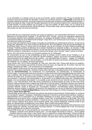 no es irreversible; en cualquier punto en el que se encuentre, podría cambiarse todo. Porque la entropía de la 
involución hacia el caos puede ser derrotada, vencida, por una fuerza superior —negentropía- producida por el 
Arquetipo Hiperbóreo contrario, que todavía sigue en el combate para recuperar lo que aparentemente perdiera. Y 
éste fue el trabajo de Hitler, Avatar del Arquetipo Hiperbóreo en el Inconsciente Colectivo Ario, intentando retornar 
la Edad Dorada, el mundo perfecto que se perdió. Lo que hizo posible, de algún modo, con su victoria en la 
derrota. Ahora es cuestión de tiempo, dentro del tiempo. Porque estas cosas, que se trabajan desde la eternidad, 
sólo pueden dar aquí sus frutos en el tiempo. 
Evola habla de una conspiración mundial, que supera al judaismo y que comprendería elementos no humanos. 
Menciona un Príncipe de las Tinieblas. Y en esto tiene razón. Porque, ¿qué son los arquetipos jungeanos del 
Inconsciente Colectivo? Son entidades inhumanas. Los antiguos las llamaron Dioses y Demonios. ¿Y qué es el 
Inconsciente Colectivo? Es la "Memoria de la Sangre", mejor dicho, una "memoria que va en la sangre", que actúa 
en la tierra por medio de la sangre. 
No hay nada más misterioso que la sangre. Paracelso la consideraba una condensación de la luz. Yo creo que la 
sangre aria, hiperbórea, lo es, mas no de la luz del Sol de Oro, de un sol galáctico, sino de la luz del Sol Negro, de 
la del Rayo Verde. No es el "archivo de la luz de Akasa", sino de otro universo. El archivo akásico pertenece al 
Enemigo. Pudiendo penetrar la Memoria de la Sangre Hiperbórea se despierta la Voz y se recupera el Vril, 
pudiendo romper el Círculo del Eterno Retorno. Es por eso que los arios de la India Shastriya, Brahamánica y del 
Hitlerismo Esotérico, pretendieron conservar la pureza de la sangre, para "recordar" mejor y vencer en la Gran 
Guerra. Otro tanto hacen los judíos, en el extremo opuesto con su "antisangre". 
Se comprenderá así que no hay posibilidades de librar el combate contra el Señor de las Tinieblas si no se 
conserva esa pureza de sangre, por medio del "racismo biológico", pagano, que Evola y los tradicionalistas, por 
desconocimiento de los reales términos del conflicto —aun queriendo decir lo mismo—, rebaten. El verdadero 
racismo esotérico era el de Hitler, bien entendido, y no el de ellos. El racismo de Günther, de Rosenberg y de las 
SS iniciáticas. En una palabra, el racismo germánico. 
Como hemos visto, con la misma expresión de "raza aria" está dicho todo. Porque este término es esotérico, 
refiriéndose a una iniciación que permite al hombre nacer de nuevo, por segunda vez. El nombre "raza aria" fue 
elegido y adoptado por Hitler. Y por el hinduismo en la antigüedad. 
Las SS estaban conformando los vehículos raciales propicios para que el Arquetipo Hiperbóreo del Inconsciente 
Colectivo Ario pudiese expresarse. Haciendo renacer estos vehículos, el Arquetipo podría encarnarse aquí abajo. 
Eran los Sonnenmenschen, los hombres-sol, los superhombres, los hombres-dios, el hombre-total, el 
hombre-mago. La nueva aristocracia de la raza aria y no esa aristocracia tradicional degenerada que Evola hace 
suya y defiende. (Me declaró que no era fascista ni hitlerista y que su ideal era Metternich). Formando aquí el 
vehículo de sangre pura, el próximo paso consistiría en un pacto de magia blanca con el Arquetipo Hiperbóreo, 
una evocación o invocación que haría posible su "encarnación" en la totalidad del pueblo ario, verdaderamente 
elegido. Una vez alcanzado este estado, no es posible ya esa dicotomía de una "raza del cuerpo" sin "raza del 
espíritu", o sin "raza del alma". Esto sólo viene a producirse en el actual estado de cosas, en este caos racial, 
donde es válido el ejemplo traído a colación por Evola de la "raza del cuerpo" holandesa y danesa, que carece de 
horizonte y destino, porque no posee "raza del alma" ni "raza del espíritu". Este ejemplo no tiene relevancia en la 
sociedad hitlerista, donde el Arquetipo del "Inconsciente Colectivo" ario-hiperbóreo estaba encarnándose 
(debiendo alcanzar también a Holanda y Dinamarca). Mis sospechas son de que al Hitlerismo Esotérico le faltó 
tiempo para realizar el Pacto de Magia Blanca, renovar ese Pacto Antiguo con el Dios Arquetípico Hiperbóreo, el 
auténtico Señor de los Ejércitos. 
Comprendidas así las cosas, se entiende que está de más toda esa argumentación "tradicionalista" en contra de 
una concepción "pagana", biologista o materialista inexistente. El asunto es profundamente espiritual, metafísico, 
relacionándose con la encarnación de un Arquetipo Hiperbóreo en la tierra, entre nosotros. Jung psicologizó, 
obligadamente ya lo hemos dicho, un Misterio antiguo: el del Tulku, el del Boddhisatva, el del Avatar. Pero Jung 
nos ayuda a comprender y penetrar el Misterio. Y ha sido el único en nuestro tiempo que se refiriera a Hitler de ese 
modo, aunque, después de la guerra, que él también perdió, haya querido desdecirse, haciendo olvidar lo que 
dijera con declaraciones contradictorias y poco felices. Mejor hubiera sido guardar silencio. 
No hay manera de entender la Gran Guerra sin escalar hacia estas posiciones, alcanzando estas distancias con el 
análisis. Desde ahí, además, se puede saber a qué lado estamos. Y si hemos elegido bien o mal, si es que aquí 
cabe la posibilidad de una elección consciente. 
Cuando Hitler aclaró que "la raza del espíritu (la "cría racial") era más sólida y duradera que una raza puramente 
biológica", poniendo como ejemplo al mismo judío —"lo más alejado del animal en la tierra"—, tal vez estaba 
haciendo mención a eso mismo, a ese "Pacto" que él no alcanzará a cumplir plenamente: "Porque la falta de 
tiempo no nos ha permitido realizar en plenitud nuestros sueños y, por lo mismo, los resultados de esta guerra 
serán en consecuencia". (Ver "El Cordón Dorado"). No pudo hacer más que ganar perdiendo, por ahora. 
55 
 