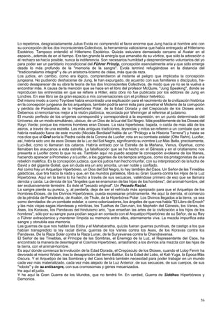 Lo repetimos, desgraciadamente Julius Evola no comprendió el favor enorme que Jung hacía al hombre ario con 
su concepción de los dos Inconscientes Colectivos, la herramienta valiosísima que había entregado al Hitlerismo 
Esotérico. Tampoco entendió el Hitlerismo Esotérico. Quizás estuviera demasiado cercano al Avatar en el 
espacio., además de en el tiempo. Era tan grande la energía que emanaba de su vórtice, que sólo la adoración o 
el rechazo se hacía posible, nunca la indiferencia. Son necesarios humildad y desprendimiento voluntarios del yo 
para poder ser un partidario incondicional del Führer Prinzip, concepción esencialmente aria y que sólo emerge 
desde lo más profundo de la "memoria de la sangre". Evola terminó refugiándose en la distancia del 
"tradicionalismo integral" y de un aristocra-ticismo de clase, más que de raza. 
Los judíos, en cambio, como era lógico, comprendieron al instante el peligro que implicaba la concepción 
jungeana. No pudiendo deshacerse de Jung, le han expurgado, de acuerdo con sus familiares y discípulos, ha-ciendo 
desaparecer de su obra la teoría de los dos Inconscientes Colectivos, de modo que ya no se la vuelva a 
encontrar más. A causa de la mención que se hace en el libro del profesor McQuire, "Jung Speaking", donde se 
reproducen las entrevistas en que se refiere a Hitler, esta obra no fue publicada por los editores de Jung en 
Londres. En ese libro se da gran espacio a mis conversaciones con el profesor helvético. 
Del mismo modo a como Toynbee había encontrado una explicación para el nacimiento de la civilización histórica 
en la concepción jungeana de los arquetipos, también podría servir ésta para penetrar el Misterio de la corrupción 
y pérdida de Paradesha, de la Hiperbórea Polar, de la Edad Dorada y del Crepúsculo de los Dioses arios. 
Debemos sí remontarnos mejor a la visión platónica, recordada por Weininger al referirse al judaismo. 
El mundo perfecto de los orígenes correspondió y corresponderá a la expresión, en un punto determinado del 
Universo, de un modo simultáneo, ubicuo, de un Dios de la Luz del Sol Negro. Más posiblemente de los Dioses del 
Rayo Verde; porque los mismos hombres eran Dioses. La raza hiperbórea, bajada, o caída de más allá de los 
astros, a través de una estrella. Las más antiguas tradiciones, leyendas y mitos se refieren a un combate que se 
habría realizado fuera de este mundo (Nicolás Berdiaief habla de un "Prólogo a la Historia Terrena") y hasta se 
nos dice que el Gral sería la Piedra caída de la Corona de Lucifer, rota en su combate estelar (Otto Rahn). Lucifer, 
así, habría sido uno de esos Dioses de la Luz del Sol Negro, significando su nombre Luz Más Bella, precisamente, 
Luci-Bel, como lo llamaran los cataros. Habría entrado por la Estrella de la Mañana, Venus, Oiyehue, como 
llamaban los araucanos a esta estrella. La falsificación que se ha hecho en el Génesis y en el cristianismo nos 
presenta a Lucifer como lo que no es. También aquí no puedo aceptar la concepción evoleana de los titanes, 
haciendo aparecer a Prometeo y a Lucifer, a los gigantes de los tiempos antiguos, como los protagonistas de una 
rebelión maléfica. Es la concepción judaica, que los judíos han hecho triunfar, con su interpretación de la lucha de 
David y del gigante Goliat, que sin duda era un ario amorita, un ser noble y confiado. 
Así como hay un Arquetipo Hiperbóreo, un Dios del Sol Negro, lo hay también del Caos. Un Señor de las Tinieblas 
galácticas, que tira hacia la nada y que, en los mundos paralelos, libra su Gran Guerra contra los Hijos de la Luz 
Hiperbórea. Aquí en la tierra lo ha hecho a través de sus secuaces, valiéndose primero de eso que se llamara 
derrota y caída. La derrota de los "ángeles que se enamoran de las hijas de los hombres", del animal-hombre, del 
ser exclusivamente terrestre. Es éste el "pecado original". Un Pecado Racial. 
La sangre pierde su pureza, y, al perderla, deja de ser el vehículo más apropiado para que el Arquetipo de los 
Hombres-Dioses, de los Divinos Hiperbóreos, pueda expresarse prístinamente. He aquí la derrota, el comienzo 
de la pérdida de Paradesha, de Avalón, de Thule, de la Hiperbórea Polar. Los Divinos llegados a la tierra, ya sea 
como derrotados de un combate estelar, o como colonizadores, los ángeles de que nos habla "El Libro de Enoch" 
y las más viejas sagas irlandesas y nórdicas, los Tuathas de Dan-nan, los Nephelin del Génesis, los Vanes, los 
Ases, los Koravas, los Pandavas del hinduismo ario, "que enseñan las artes de la civilización a los hijos de los 
hombres", sólo por su sangre pura podían seguir en contacto con el Arquetipo Hiperbóreo de su Señor, de su Rey 
o Führer extracósmico y mantener límpida su memoria entre ellos, eternamente viva. La mezcla impurifica esta 
sangre y obnubila esa memoria. 
Las guerras de que nos hablan las Edda y el Mahabaratha, quizás fueran guerras punitivas, de castigo a los que 
habían transgredido la ley racial divina, guerras de los Vanes contra los Ases, de los Koravas contra los 
Pandavas. De la Raza Solar contra la Raza Lunar, de la Suryavansa contra la Chandravansa. 
El Señor de las Tinieblas, el Príncipe de las Sombras, el Enemigo de la Luz, el Representante del Caos, ha 
encontrado la manera de desintegrar el Cosmos Hiperbóreo, arrastrando a los divinos a la mezcla con las hijas de 
la tierra, con el animal-hombre. 
Es aquí donde comienza la involución de la Edad Dorada, el Crepúsculo de los Dioses, cuando el Lobo Fenrir ha 
devorado al mismo Wotan, tras la desaparición del tierno Baldur. Es la Edad del Lobo, el Kali-Yuga, la Época Más 
Oscura. Y el Arquetipo de las Sombras y del Caos tendrá también necesidad para poder trabajar en un mundo 
cada vez más materializado, cada vez más alejado de la Luz Anterior, de sus secuaces, de sus cuerpos, de sus 
"robots" y de su antisangre, con sus cromosomas y genes mecanizados. 
He aquí el judío. 
Y he aquí la Gran Guerra de los Mundos, que no tendrá fin. En verdad, Guerra de Siddhas Hiperbóreos y 
Demonios. 
56 
 