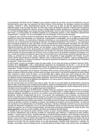 La encarnación del Señor de las Tinieblas no se cumple a través de una raza, sino de una antirraza y de una 
contrainiciación, para usar una expresión de Rene Guenon. Esta antirraza, sin embargo, practica una política 
"racista", científica y sabia, absolutamente estricta, de modo que al lado de ella las disposiciones raciales 
hitleristas pasan a ser un juego de niños. En todo caso, fueron de aplicación reciente, mientras que los judíos la 
vienen poniendo en práctica por milenios, como un código religioso-racista, dictado por su Arquetipo y confirmado 
en un Pacto de Magia Negra, que incluye sacrificios sangrientos, como la mejor manera de llegar a hacer efectivo 
este Pacto. La comunicación se mantiene expedita en la antisangre gracias a unas misteriosas disposiciones 
"eugenésicas" y "racistas". Es así la antirreligión de una antisangre. Una oscura teo-etnología. 
La pregunta que al final se impone al observador del drama histórico del judaismo, es la siguiente: ¿Cómo es 
posible que unas tribus bastardas, con mezclas tan contrapuestas e indeseables, que un pueblo así haya podido 
sobrevivir por milenios, en condiciones inhóspitas, enfrentado_a una persecución constante? Todas las otras 
naciones, con una proporción de mestizaje tan elevado, han debido desaparecer. Pero el judío no. La respuesta a 
esta inquietante pregunta ha sido casi dada con las consideraciones anteriormente expuestas. Por otra parte, 
para un pueblo de nómades del desierto, las condiciones de vida en países extranjeros, enquistado siempre en 
organismos extraños, que al final lo repelen, son las ideales, no son inhóspitas. El nómade arma sus carpas y las 
vuelve a levantar al primer aviso. Igual sucede con el gitano, perteneciente a castas inferiores de la India, a tribus 
de bandoleros, que tanto de común pareciera tener con el judío. Por otra parte, la persecución de que se ha hecho 
víctima al judío ha sido provocada por él mismo, como un medio que le ha ayudado a mantener la cohesión. Aun 
hoy, cuando ha ocupado una patria en Israel, esto no es tomado muy en serio ya que el ámbito internacional es su 
medio, su ambición es el mundo. Israel, Jerusalén, son únicamente el lugar geográfico del Templo, el punto 
central "donde Jehová desea ser adorado". Algo así como La Meca para el musulmán. Lugar de peregrinación y 
de reunión esporádica. Un oasis en el desierto. Para usar la expresión de Nietzsche, el judío hará que "el desierto 
se expanda", hasta cubrir la tierra. 
Es difícil poder conocer el verdadero origen de este pueblo. En la visita que hiciera al profesor Hermann Wirth, 
fundador de la Ahnenerbe —alto y especializado organismo de investigación de las SS— y uno de los más 
extraordinarios estudiosos de la preantigüedad nórdica, le pregunté por los judíos. Me dio una respuesta extraña, 
inesperada: "Pueblo nómade, de esclavos, que vivió en la periferia de la gran civilización del Gobi...". 
Siento no haber preguntado más al respecto. El profesor Wirth conocía muchas lenguas, el sánscrito, el griego, el 
árabe, el hebreo y había terminado una obra sobre el origen de los judíos, fruto de la investigación de toda su larga 
vida. Cuando le conocí, tenía 94 años y se conservaba ágil y alerta. Ahora bien, poco antes de morir, los 
manuscritos de su obra le fueron robados, se cree que por sus propios colaboradores. Marxistas infiltrados, o bien 
los católicos hicieron desaparecer este trabajo valiosísimo. Nunca el mundo podrá conocerlo. Es una tragedia tan 
grande como la destrucción de la Biblioteca de Alejandría. A lo menos para mí. Idéntica mano habrá perpetrado el 
mismo crimen, para borrar las huellas. 
Se cree que los judíos son semitas; pero sólo en parte. Por eso no es justo hablar de antisemitismo cuando de 
ellos se trata. El semita puro es un desconocido histórico, siendo el nómade beduino el que más se le aproxima. El 
beduino abandona los desiertos de Arabia en tiempos remotos. Cuando llegamos a tener noticias de él, ya se ha 
mezclado con otros pueblos en su vagabundear por el Asia Menor. 
Una de las tribus semitas es la de Beni-Israel. La Biblia relata sus andanzas, pero este documento no da fe de 
nada, por haber sido arreglado a su amaño por los judíos. Los Beni-israelí, o israelú, llegan a Ur como humildes 
pastores nómades. Abraham es rey de Ur y su nombre, como el de Sara, es sumerio-akkadio. Los judíos se los 
apropiarán. Abraham, el legendario rey de Ur, no es semita. Son expulsados y van a Canaan, a la comarca de 
Gossen (recordemos el nombre de Allende Gossens). El pueblo que se ha llamado Israel nace durante "el período 
que va desde la expulsión de Egipto a la conquista de Canaan y no es el judío. Allí se constituye un mísero Estado, 
rodeado de poderosas naciones en guerra entre sí. El pueblo oriundo de Canaan es el antepasado del sirio actual, 
mezcla de semitas y siriacos. Al regresar a Canaan, los israelitas se mezclan con los sirio-semitas. Ya antes se 
han mezclado con los abrahamitas, los mohabitas, edomitas, o idumeos. Bastardo es término que se usa para las 
mezclas de elementos antagónicos. Es en el exilio de Babilonia donde se dictan las leyes draconianas prohi-biendo 
las mezclas, aun con tribus emparentadas. De toda esta mezcolanza indeseable ha nacido el judío. Esa 
cloaca gentium, punto de reunión biológica de todos los bastardos del Asia Menor. 
El israelita es así una mezcla de siriaco, semita y turanio, es decir, sumerio-akkádico, además de indo-europeo, 
de amorita. Repetiremos que el término israelita es inapropiado para referirse a cualquiera de esos pueblos. 
Israelita —"el que lucha con Dios"- también equivale a una denominación esotérica, como el término ario lo es en 
el mundo nórdico-polar. El semita podría ser un resultado de cruzamientos entre negros y amarillos, además de 
blancos. Como se ha dicho, el semita más auténtico es el beduino emigrado de los desiertos de Arabia, del que el 
semita conserva sus características de nómade. Por eso se le llama Homo-arabicus. Es esta alma la que más 
perdura en el judío. De sus muchas almas, es la más permanente: nómade cruel, traicionero y cobarde. Es 
haragán, otros deben hacer el trabajo para él. La familia beduina de Beni-Israel, como hemos visto, se establece 
57 
 