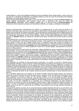huella peligrosa. La tribu más inteligente israelita era la de los josefitas; tenían sangre egipcia. José se casó con 
una hija de un sacerdote de Helió-polis. Los josefitas odiaban a la tribu de Judá. En los tiempos de la diásporii 
alejandrina, se inocula sangre negra en los judíos. 
Hoy día el judío puede definirse como sigue: un cinco por ciento de su mezcla se compone del Homo-siriacus, de 
cráneo redondo, braquicé-falo, nariz "judaica", cuerpo corto y rechoncho; otro cinco por ciento, del 
Homo-arabicus, dolicocéfalo, cráneo alargado, delgado, alto, y un diez por ciento de Homo-európeaus. El 
ochenta por ciento restante lo compone una mezcolanza indefinida, con rasgos y cualidades contrapuestos. 
Nuestros contemporáneos, especialmente los chilenos, los sudamericanos, no verán nada de terrible ni de 
extraño en todo esto, hijos como son de la mezcolanza, del hibridismo, del mestizaje y del bastardismo, con una 
religión que los defiende, los predica y los exalta. Tras la última guerra, la política judía ha ido dirigida a destruir los 
restos de la raza aria en el mundo, invadiendo Inglaterra, Francia, Alemania especialmente, con ejércitos negros, 
con vietnamitas, camboyanos, chinos, turcos, etcétera. Pronto la raza blanca desaparecerá, como el mítico 
amorita, los nephelin bíblicos, los venidos de más allá de los astros. De ellos toma el judío la idea de "pueblo 
elegido". 
Así el bastardo judío, que luego impusiera a su gente la más tremenda ley racial que los tiempos históricos hayan 
conocido, pretende ser el rey tuerto en el país de los ciegos. Y esto sucedió en el momento de la historia de la 
tierra cuando el Señor de las Tinieblas decide usar un instrumento apto para cumplir el trabajo de la 
desintegración, en su guerra eterna contra los divinos Hijos de la Otra Luz. Al extremo opuesto de la sangre pura 
de los arios, deberá mantenerse Ja constante impura (ese continuo) de la sangre judía. Y es en esta antisangre 
y por ella que el Señor de las Tinieblas establece el Pacto con su "pueblo elegido", apropiándose el nombre de 
Jehová, un Dios cananeo. 
Para que este Pacto no pueda jamás ser traicionado, deberá establecerse sobre el sentimiento horroroso del 
Pecado Racial. La mezcla con otras sangres humanas indeseables no es suficiente. Deberá completarse en la 
abismal mezcla con el animal. De ahí los sheidim de la Biblia. De este modo se cumple un Pacto de Magia Negra, 
posiblemente realizado en una "cohabitación mental". Cohabitación rabínica. Los rasgos animalescos de los 
judíos nos lo señalan. Cualquier rostro de judío dirigente, especialmente el de los rabinos, muestra rasgos de un 
animal totémico. El pecado cometido es contra las leyes de las sagradas armonías, es algo que no se puede 
borrar. Lo dice Jeremías (Jeremías II. 22): "Aunque te laves con lejía, tu pecado está sellado delante de mí, dijo el 
Señor Jehová" También por esto, el judío odia lo bello en la naturaleza. Porque esta belleza es una nostalgia de 
Hiperbórea. 
Para establecer los acuerdos de este pacto entre el Arquetipo y su pueblo, se inventó el "Deuteronomio", 
atribuyéndoselo a Moisés. Luego el "Talmud". El Pacto Renovado se suscribe con el Arquetipo como un convenio 
notarial. Siendo los notarios que le dan fe los rabinos. Son Esdras, la Gran Sinagoga y Nehemías, no Moisés, los 
verdaderos inventores del judaismo, con sus 13.600 leyes, con su nomocracia, su gobierno de la Ley; el Kaal, esa 
árida comunidad, que Henry Ford compara al Komintern de los soviets. La Época de los Profetas no corresponde 
a la era judía, es anterior al pacto, que ya venía preparándose. Podríamos decir que, desde antes, desde mucho 
tiempo, el Arquetipo del Señor de las Tinieblas, desde sus abismos extraterrestres, le venía dedicando toda su 
atención. 
No es necesario repetir aquí lo ya escrito en "El Cordón Dorado" sobre este mismo drama, aun cuando la 
reiteración se hace necesaria a los hombres ciegos de hoy. La política "racial", la religión de la antisangre, por así 
decir, impuesta por el judío al judío, es una "ciencia" fanática, a la que ya jamás se podrá oponer. 
Dosificadamente, cuando se hace necesario, absorben genes arios, pero no en demasiada cantidad como para 
perder sus características y sus rasgos animalescos, que ellos deben conservar como signos de su "elección" (de 
ese modo y no de otro), preferidos por su Arquetipo, por su Demiurgo infrahumano. Les está prohibido el 
matrimonio con mujeres no judías (la transgresión confirma la ley). Todos los Rothschild deberán casarse con 
judías. Y si esto no sucediera, es porque la Sinagoga así lo ha permitido, teniendo en cuenta otros fines. En 
verdad, como se ha dicho, el "racismo" de esta "antirraza" hace aparecer como un juego infantil lo intentado por 
Hitler y los SS. 
La pregunta inquietante, ya hecha, de por qué entre todos los pueblos bastardos de la tierra, que son tantos, sólo 
el judío ha escapado a la ley fatal de la aniquilación (Goethe predecía esta desaparición; sin embargo, no se ha 
producido y no se producirá), queda contestada en el misterio de ese pacto con una entidad no humana, que lo 
necesita, porque únicamente a través de él podrá cumplir sus fines de disolución y caos, empujando hacia la nada 
y llevando a la consumación su Guerra contra los representantes de la otra luz. El les dará el mundo material, 
como lo prometiera, siempre que cumplan con sus leyes, en especial con las disposiciones que atañen a la 
antisangre. Y le rindan culto y sacrificios. Pues aquel Ser Sombrío vive de estos sacrificios y se alimenta con las 
vidas de los siervos. El pacto deberá incluir la cláusula de no-eternidad, de no-inmortalidad, permitiendo única-mente 
el triunfo en el reino de la materia más densa, del poder de esa materia. Judío muerto, es judío 
desaparecido para siempre en el abismo, en el vientre sin fondo del Arquetipo, que así vive y se alimenta. Golem 
59 
 