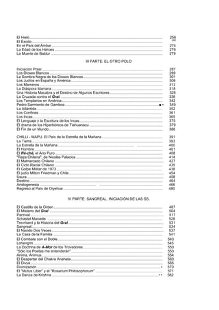El Hielo................................................................................................................................... 256 
El Éxodo................................................................................................................................. 260 
En el País del Ámbar ............................................................................................................. 274 
La Edad de los Héroes .......................................................................................................... 276 
La Muerte de Baldur .............................................................................................................. 279 
III PARTE: EL OTRO POLO 
Iniciación Polar....................................................................................................................... 287 
Los Dioses Blancos ............................................................................................................... 289 
La Sombra Negra de los Dioses Blancos.............................................................................. 301 
Los Judíos en España y América .......................................................................................... 308 
Los Marranos......................................................................................................................... 312 
La Diáspora Marrana ............................................................................................................. 318 
Una Historia Macabra y el Destino de Algunos Escritores.................................................... 328 
La Cruzada contra el Gral. .................................................................................................... 336 
Los Templarios en América ................................................................................................... 342 
Pedro Sarmiento de Gamboa............................................................................................ ■ • 349 
La Atlántida ............................................................................................................................ 352 
Los Confines.......................................................................................................................... 361 
Los Incas................................................................................................................................ 365 
El Lenguaje y la Escritura de los Incas.................................................................................. 375 
El drama de los Hiperbóreos de Tiahuanacu ........................................................................ 379 
El Fin de un Mundo................................................................................................................ 386 
CHILLI - MAPU. El País de la Estrella de la Mañana............................................................ 391 
La Tierra................................................................................................................................. 393 
La Estrella de la Mañana........................................................................... ......................... 400 
El Hombre.............................................................................................................................. 401 
El Ré-ché, el Ario Puro.......................................................................................................... 408 
"Raza Chilena", de Nicolás Palacios ..................................................................................... 414 
El Matriarcado Chileno ........................................................................................................... 427 
El Ciclo Racial Chileno .......................................................................................................... 435 
El Golpe Militar de 1973 ........................................................................................................ 438 
El judío Milton Friedman y Chile............................................................................................. 454 
Usura ...................................................................................................................................... 458 
Destino................................................................................................................................... 464 
Aristogenesia ........................................................ .............................................................. 466 
Regreso al País de Oiyehue.................................................................................................. 480 
IV PARTE: SANGREAL. INICIACIÓN DE LAS SS. 
El Castillo de la Orden ........................................................................................................... 487 
El Misterio del Gral ............................................................................................................... 504 
Parzival ................................................................................................................................... 517 
Schastel Marveile ................................................................................................................. 528 
Trevrisent y la Historia del Gral.............................................................................................. 531 
Sangreal................................................................................................................................. 534 
El Nacido Dos Veces .............................................................................................................. 537 
La Casa de la Familia ............................................................................................................ 541 
El Combate con el Doble ....................................................................................................... 543 
Lohengrin............................................................................................................................... 545 
La Doctrina de A-Mor de los Trovadores .............................................................................. 550 
"Sólo los Poetas me entenderán".......................................................................................... 553 
Anima, Animus....................................................................................................................... 554 
El Despertar del Chakra Anahata.......................................................................................... 563 
El Divya.................................................................................................................................. 565 
Divinización..........................................................................................................................• 570 
El "Mutus Liber" y el "Rosarium Philosophorum" .................................................................. 571 
La Danza de Krishna .........................................................................................................• • 582 
 