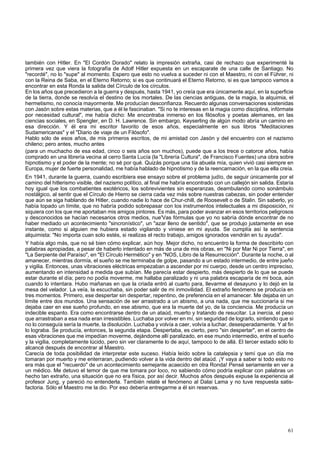 también con Hitler. En "El Cordón Dorado" relato la impresión extraña, casi de rechazo que experimenté la 
primera vez que viera la fotografía de Adolf Hitler expuesta en un escaparate de una calle de Santiago. No 
"recordé", no lo "supe" al momento. Espero que esto no vuelva a suceder ni con el Maestro, ni con el Führer, ni 
con la Reina de Saba, en el Eterno Retorno; si es que continuará el Eterno Retorno, si es que tampoco vamos a 
encontrar en esta Ronda la salida del Círculo de los círculos. 
En los años que precedieron a la guerra y después, hasta 1941, yo creía que era únicamente aquí, en la superficie 
de la tierra, donde se resolvía el destino de los mortales. De las ciencias antiguas, de la magia, la alquimia, el 
hermetismo, no conocía mayormente. Me producían desconfianza. Recuerdo algunas conversaciones sostenidas 
con Jasón sobre estas materias, que a él le fascinaban. "Si no te interesas en la magia como disciplina, infórmate 
por necesidad cultural", me había dicho: Me encontraba inmerso en los filósofos y poetas alemanes, en las 
ciencias sociales, en Spengler, en D. H. Lawrence. Sin embargo, Keyserling de algún modo abría un camino en 
esa dirección. Y él era mi escritor favorito de esos años, especialmente en sus libros "Meditaciones 
Sudamericanas" y el "Diario de viaje de un Filósofo". 
Hablo sólo de esos años, de mis primeros escritos, de mi amistad con Jasón y del encuentro con el nazismo 
chileno; pero antes, mucho antes 
(para un muchacho de esa edad, cinco o seis años son muchos), puede que a los trece o catorce años, había 
comprado en una librería vecina al cerro Santa Lucía (la "Librería Cultura", de Francisco Fuentes) una obra sobre 
hipnotismo y el poder de la mente; no sé por qué. Quizás porque una tía abuela mía, quien vivió casi siempre en 
Europa, mujer de fuerte personalidad, me había hablado de hipnotismo y de la reencarnación, en la que ella creía. 
En 1941, durante la guerra, cuando escribiera ese ensayo sobre el problema judío, de seguir únicamente por el 
camino del hitlerismo visible, del nazismo político, al final me habría encontrado con un callejón sin salida. Estaría 
hoy igual que los combatientes exotéricos, los sobrevivientes sin esperanzas, deambulando como sonámbulo 
nostálgico, al sentir que el Círculo de Hierro se cierra cada vez más sobre nuestras cabezas, sin poder entender 
que aún se siga hablando de Hitler, cuando nadie lo hace de Chur-chill, de Roosevelt o de Stalin. Sin saberlo, yo 
había topado un límite, que no habría podido sobrepasar con los instrumentos intelectuales a mi disposición, ni 
siquiera con los que me aportaban mis amigos pintores. Es más, para poder avanzar en esos territorios peligrosos 
y desconocidos se hacían necesarios otros medios, nue'Vas fórmulas que yo no sabría dónde encontrar de no 
haber mediado un acontecimiento "sincronístico", un "azar lleno de sentido", que se produjo justamente en ese 
instante, como si alguien me hubiera estado vigilando y viniese en mi ayuda. Se cumplía así la sentencia 
alquimista: "No importa cuan solo estés, si realizas el recto trabajo, amigos ignorados vendrán en tu ayuda". 
Y había algo más, que no sé bien cómo explicar, aún hoy. Mejor dicho, no encuentro la forma de describirlo con 
palabras apropiadas, a pesar de haberlo intentado en más de una de mis obras, en "Ni por Mar Ni por Tierra", en 
"La Serpiente del Paraíso", en "El Círculo Hermético" y en "NOS, Libro de la Resurrección". Durante la noche, o al 
amanecer, mientras dormía, el sueño se me terminaba de golpe, pasando a un estado intermedio, de entre jueño 
y vigilia. Entonces, unas vibraciones eléctricas empezaban a ascender por mi cuerpo, desde un centro impreciso, 
aumentando en intensidad a medida que subían. Me parecía estar despierto, más despierto de lo que se puede 
estar durante el día; pero no podía moverme, me hallaba paralizado y ni una palabra escaparía de mi boca, aún 
cuando lo intentara. Hubo mañanas en que la criada entró al cuarto para, llevarme el desayuno y lo dejó en la 
mesa del velador. La veía, la escuchaba, sin poder salir de mi inmovilidad. El extraño fenómeno se producía en 
tres momentos. Primero, ese despertar sin despertar, repentino, de preferencia en el amanecer. Me dejaba en un 
límite entre dos mundos. Una sensación de ser arrastrado a un abismo, a una nada, que me succionaría si me 
dejaba caer en ese sueño profundo, en ese abismo, que era la muerte del yo, de la conciencia. Me producía un 
indecible espanto. Era como encontrarse dentro de un ataúd, muerto y tratando de resucitar. La inercia, el peso 
que arrastraban a esa nada eran irresistibles. Luchaba por volver en mí, sin seguridad de lograrlo, sintiendo que si 
no lo conseguía sería la muerte, la disolución. Luchaba y volvía a caer, volvía a luchar, desesperadamente. Y al fin 
lo lograba. Se producía, entonces, la segunda etapa. Despertaba, es cierto, pero "sin despertar", en el centro de 
esas vibraciones que me impedían moverme, dejándome allí paralizado, en ese mundo intermedio, entre el sueño 
y la vigilia, completamente lúcido, pero sin ver claramente lo de aquí, tampoco lo de allá. El tercer estado sólo lo 
alcancé después de encontrar al Maestro. 
Carecía de toda posibilidad de interpretar este suceso. Había leído sobre la catalepsia y temí que un día me 
tomaran por muerto y me enterraran, pudiendo volver a la vida dentro del ataúd. ¡Y vaya a saber si todo esto no 
era más que el "recuerdo" de un acontecimiento semejante acaecido en otra Ronda! Pensé seriamente en ver a 
un médico. Me detuvo el temor de que me tomara por loco, no sabiendo cómo podría explicar con palabras un 
hecho tan extraño, una situación que no era física, por así decir. Muchos años después expuse la experiencia al 
profesor Jung, y pareció no entenderla. También relaté el fenómeno al Dalai Lama y no tuve respuesta satis-factoria. 
Sólo el Maestro me la dio. Por eso debería entregarme a él sin reservas. 
61 
 