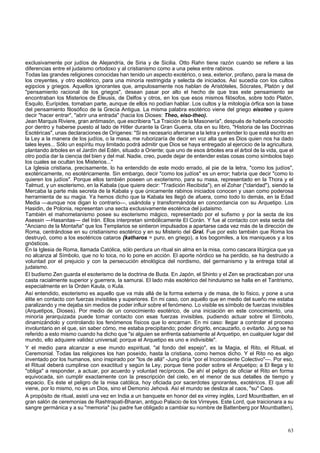 exclusivamente por judíos de Alejandría, de Siria y de Sicilia. Otto Rahn tiene razón cuando se refiere a las 
diferencias entre el judaismo ortodoxo y al cristianismo como a una pelea entre rabinos. 
Todas las grandes religiones conocidas han tenido un aspecto exotérico, o sea, exterior, profano, para la masa de 
los creyentes, y otro esotérico, para una minoría restringida y selecta de iniciados. Así sucedía con los cultos 
egipcios y griegos. Aquellos ignorantes que, ampulosamente nos hablan de Aristóteles, Sócrates, Platón y del 
"pensamiento racional de los griegos", desean pasar por alto el hecho de que tras este pensamiento se 
encontraban los Misterios de Eleusis, de Delfos y otros, en los que esos mismos filósofos, sobre todo Platón, 
Esquilo, Eurípides, tomaban parte, aunque de ellos no podían hablar. Los cultos y la mitología órfica son la base 
del pensamiento filosófico de la Grecia Antigua. La misma palabra esotérico viene del griego eisoteo y quiere 
decir "hacer entrar", "abrir una entrada" (hacia los Dioses: Theo, eiso-theo). 
Jean Marquis Riviere, gran antimasón, que escribiera "La Traición de la Masonería", después de haberla conocido 
por dentro y haberse puesto al lado de Hitler durante la Gran Guerra, cita en su libro, "Historia de las Doctrinas 
Esotéricas", unas declaraciones de Orígenes: "Si es necesario aferrarse a la letra y entender lo que está escrito en 
la Ley a la manera de los judíos, o la masa, me ruborizaría de decir en voz alta que es Dios quien nos ha dado 
tales leyes... Sólo un espíritu muy limitado podrá admitir que Dios se haya entregado al ejercicio de la agricultura, 
plantando árboles en el Jardín del Edén, situado a Oriente; que uno de esos árboles era el árbol de la vida, que el 
otro podía dar la ciencia del bien y del mal. Nadie, creo, puede dejar de entender estas cosas como símbolos bajo 
los cuales se ocultan los Misterios..." 
La Iglesia cristiana, precisamente, lo ha entendido de este modo errado, al pie de la letra, "como los judíos", 
exotéricamente, no esotéricamente. Sin embargo, decir "como los judíos" es un error; habría que decir "como lo 
quieren los judíos". Porque ellos también poseen un exoterismo, para su masa, representado en la Thora y el 
Talmud, y un esoterismo, en la Kabala (que quiere decir: "Tradición Recibida"), en el Zohar ("claridad"), siendo la 
Mercaba la parte más secreta de la Kabala y que únicamente rabinos iniciados conocen y usan como poderosa 
herramienta de su magia. Ya hemos dicho que la Kabala les llegó de afuera, como todo lo demás, en la Edad 
Media —aunque nos digan lo contrario—, usándola y transformándola en concordancia con su Arquetipo. Los 
Hasidin, de Polonia, representan una secta exclusivamente esotérica del judaismo. 
También el mahometanismo posee su esoterismo mágico, representado por el sufismo y por la secta de los 
Asessin —Hasanitas— del Irán. Ellos interpretan simbólicamente El Corán. Y fue al contacto con esta secta del 
"Anciano de la Montaña" que los Templarios se sintieron impulsados a apartarse cada vez más de la dirección de 
Roma, centrándose en su cristianismo esotérico y en su Misterio del Gral. Fue por esto también que Roma los 
destruyó, como a los esotéricos cataros {katharos = puro, en griego), a los bogomiles, a los maniqueos y a los 
gnósticos. 
En la Iglesia de Roma, llamada Católica, sólo perdura un ritual sin alma en la misa, como cascara litúrgica que ya 
no alcanza al Símbolo, que no lo toca, no lo pone en acción. El aporte nórdico se ha perdido, se ha destruido a 
voluntad por el prejuicio y con la persecución etnológica del nordismo, del germanismo y la entrega total al 
judaismo. 
El budismo Zen guarda el esoterismo de la doctrina de Buda. En Japón, el Shinto y el Zen se practicaban por una 
casta racialmente superior y guerrera, la samurai. El lado más esotérico del hinduismo se halla en el Tantrismo, 
especialmente en la Orden Kaula, o Kula. 
Así entendido, esoterismo es aquello que va más allá de la forma externa y de masa, de lo físico, y pone a una 
élite en contacto con fuerzas invisibles y superiores. En mi caso, con aquello que en medio del sueño me estaba 
paralizando y me dejaba sin medios de poder influir sobre el fenómeno. Lo visible es símbolo de fuerzas invisibles 
(Arquetipos, Dioses). Por medio de un conocimiento esotérico, de una iniciación en este conocimiento, una 
minoría jerarquizada puede tomar contacto con esas fuerzas invisibles, pudiendo actuar sobre el Símbolo, 
dinamizándolo y controlando los fenómenos físicos que lo encarnan. En mi caso: llegar a controlar el proceso 
involuntario en el que, sin saber cómo, me estaba precipitando; poder dirigirlo, encauzarlo, o evitarlo. Jung se ha 
referido a esto mismo cuando ha dicho que "si alguien se enfrenta sabiamente al Arquetipo, en cualquier lugar del 
mundo, ello adquiere validez universal; porque el Arquetipo es uno e indivisible". 
Y el medio para alcanzar a ese mundo espiritual, "al fondo del espejo", es la Magia, el Rito, el Ritual, el 
Ceremonial. Todas las religiones los han poseído, hasta la cristiana, como hemos dicho. Y el Rito no es algo 
inventado por los humanos, sino inspirado por "los de allá" -Jung diría "por el Inconsciente Colectivo"—. Por eso, 
el Ritual deberá cumplirse con exactitud y según la Ley, porque tiene poder sobre el Arquetipo; a El llega y lo 
"obliga" a responder, a actuar, por acuerdo y voluntad recíprocos. De ahí el peligro de oficiar el Rito en forma 
equivocada, sin cumplir exactamente con la prescripción del cielo, en el menor de sus detalles de tiempo y 
espacio. Es éste el peligro de la misa católica, hoy oficiada por sacerdotes ignorantes, exotéricos. El que allí 
viene, por lo mismo, no es un Dios, sino el Demonio Jehová. Así el mundo se desliza al caos, "su" Caos. 
A propósito de ritual, asistí una vez en India a un banquete en honor del ex virrey inglés, Lord Mountbatten, en el 
gran salón de ceremonias de Rashtrapati-Bharan, antiguo Palacio de los Virreyes. Este Lord, que traicionara a su 
sangre germánica y a su "memoria" (su padre fue obligado a cambiar su nombre de Battenberg por Mountbatten), 
63 
 