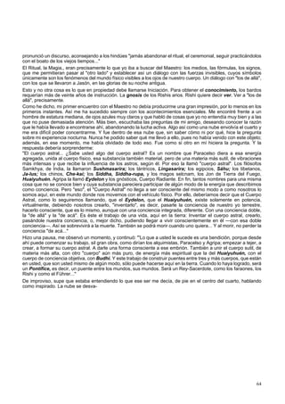 pronunció un discurso, aconsejando a los hindúes "jamás abandonar el ritual, el ceremonial, seguir practicándolos 
con el boato de los viejos tiempos..." 
El Ritual, la Magia,, eran precisamente lo que yo iba a buscar del Maestro: los medios, las fórmulas, los signos, 
que me permitieran pasar al "otro lado" y establecer así un diálogo con las fuerzas invisibles, cuyos símbolos 
únicamente son los fenómenos del mundo físico visibles a los ojos de nuestro cuerpo. Un diálogo con "los de allá", 
con los que se llevaron a Jasón, en las glorias de su noche antigua. 
Esto y no otra cosa es lo que en propiedad debe llamarse Iniciación. Para obtener el conocimiento, los bardos 
requerían más de veinte años de instrucción. La gnosis de los Rishis arios. Rishi quiere decir ver. Ver a "los de 
allá", precisamente. 
Como he dicho, mi primer encuentro con el Maestro no debía producirme una gran impresión, por lo menos en los 
primeros instantes. Así me ha sucedido siempre con los acontecimientos esenciales. Me encontré frente a un 
hombre de estatura mediana, de ojos azules muy claros y que habló de cosas que yo no entendía muy bien y a las 
que no puse demasiada atención. Más bien, escuchaba las preguntas de mi amigo, deseando conocer la razón 
que le había llevado a encontrarse ahí, abandonando la lucha activa. Algo así como una nube envolvía el cuarto y 
me era difícil poder concentrarme. Y fue dentro de esa nube que, sin saber cómo ni por qué, hice la pregunta 
sobre mi experiencia nocturna. Nunca he podido saber qué me llevó a ello, pues no había venido con este objeto; 
además, en ese momento, me había olvidado de todo eso. Fue como si otro en mí hiciera la pregunta. Y la 
respuesta debería sorprenderme: 
"El cuerpo astral... ¿Sabe usted algo del cuerpo astral? Es un nombre que Paracelso diera a esa energía 
agregada, unida al cuerpo físico, esa substancia también material, pero de una materia más sutil, de vibraciones 
más intensas y que recibe la influencia de los astros, según él. Por eso la llamó "cuerpo astral". Los filósofos 
Samkhya, de India, la llamaron Sushmasarira; los tántricos, Lingasarira; los egipcios, Sáhu; los tibetanos, 
Ja-lus; los chinos, Che-kai; los Siddha, Siddha-rupa, y los magos selcnam, los Jon de Tierra del Fuego, 
Huaiyuhuén. Agripa la llamó Eydelon y los gnósticos, Cuerpo Radiante. En fin, tantos nombres para una misma 
cosa que no se conoce bien y cuya substancia pareciera participar de algún modo de la energía que describimos 
como conciencia. Pero "eso", el "Cuerpo Astral" no llega a ser consciente del mismo modo a como nosotros lo 
somos aquí, en este mundo donde nos movemos con el vehículo físico. Por ello, deberíamos decir que el Cuerpo 
Astral, como lo seguiremos llamando, que el Eydelon, que el Huaiyuhuén, existe solamente en potencia, 
virtualmente, debiendo nosotros crearlo, "inventarlo", es decir, pasarle la conciencia de nuestro yo terrestre, 
hacerlo consciente, que es lo mismo, aunque con una conciencia integrada, diferente. Con una conciencia doble, 
la "de allá" y la "de acá". Es éste el trabajo de una vida, aquí en la tierra: Inventar el cuerpo astral, crearlo, 
pasándole nuestra conciencia, o, mejor dicho, pudiendo llegar a vivir conscientemente en él —con esa doble 
conciencia—. Así se sobrevivirá a la muerte. También se podrá morir cuando uno quiera... Y al morir, no perder la 
conciencia "de acá..." 
Hizo una pausa, me observó un momento, y continuó: "'Lo que a usted le sucede es una bendición, porque desde 
ahí puede comenzar su trabajo, sil gran obra, como dirían los alquimistas, Paracelso y Agripa; empezar a tejer, a 
crear, a formar su cuerpo astral. A darle una forma consciente a ese embrión. También a unir el cuerpo sutil, de 
materia más alta, con otro "cuerpo" aún más puro, de energía más espiritual que la del Huaiyuhuén, con el 
cuerpo de conciencia objetiva, con Budhi. Y este trabajo de construir puentes entre tres y más cuerpos, que están 
en usted, que son usted mismo de algún modo, sólo puede hacerse aquí en la tierra. Cuando lo haya logrado, será 
un Pontífice, es decir, un puente entre los mundos, sus mundos. Será un Rey-Sacerdote, como los faraones, los 
Rishi y como el Führer..." 
De improviso, supe que estaba entendiendo lo que ese ser me decía, de pie en el centro del cuarto, hablando 
como inspirado. La nube se desva- 
64 
 