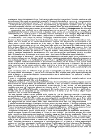exactamente dentro de múltiples orificios. Cualquier error y la conexión no se produce. También, mientras se está 
fuera, el cuerpo físico puede ser ocupado por un extraño. Una suerte de drácula, de vampiro, de íncubo que aspira 
a cargarse con la energía de esa "central". Pero esto no es corriente, pues existen sólidas defensas. En su caso, 
lo más probable es un proceso automático de desprendimiento, por alguna razón o destino, quizás por alguna 
conformación cerebral particular, una herencia de familia; también puede que a causa de la lucha en la que usted 
se ha empeñado, haciéndose acreedor a la intervención de guías invisibles. Está despertando. Es así que el 
proceso viene a ser interferido por un relámpago de la conciencia racional. Y el astral, que por ahora es sólo 
un'embrión (en el proceso de la Resurrección), es dejado a medio camino, sin poder entrar en su cuerpo físico ni 
salir totalmente de él. De ahí que usted se encuentre paralizado. Pero ésta no es la catalepsia, no podrá volver a 
serlo (y el Maestro dijo 'volver a serlo") porque usted ha despertado ahora aquí y no dentro del ataúd..." 
Me hallaba atento a cada una de sus palabras, sobrecogido. Toda mi resistencia había terminado. 
"Si usted se deja ir, si no se rebela en el umbral de esa muerte, habrá resucitado... Pero primero tendrá que morir, 
dejarse caer en la muerte, en esa pérdida de la conciencia corporal, para despertar con otra conciencia en su 
cuerpo astral. Es como pasar del sol de oro, al sol negro —a través de un hoyo negro— para encontrarse de 
nuevo, tras esa muerte mística, en otra luz, tal vez de un color verde, en el Rayo Verde. Es ésta la muerte mística 
de los antiguos Misterios y de las iniciaciones. Por esto los arios son los nacidos dos veces; es decir, los 
Iniciados, los que han muerto aquí a voluntad y ya no mueren en la muerte física natural, porque entonces viven 
en su cuerpo astral, en el Hijo que dieran a luz: El Hijo del Hombre... Para poder superar el acontecimiento que 
usted ya presiente, sobreviviendo, se necesita un Guía, una ciencia antigua e indicaciones que sólo yo puedo 
darle... Esta es la razón de que usted se encuentre aquí... Muchos son los llamados, pocos los elegidos..." 
Así fue como llegué al "esoterismo", para seguir empleando ese término de origen griego. Nada tuvo que ver con 
ese misticismo difuso, con esa debilidad mental, esa baja en los valores que caracteriza a teósofos, rosacruces y 
otras sectas que proliferan en el mundo contemporáneo. Para mí significó una ampliación del combate en que me 
hallaba a un plano hasta ahora desconocido. Y de un modo "sincronístico", en dos mundos, o más, porque era la 
única posibilidad que se me presentaba para poder encauzar los acontecimientos de mi vida interior, los que yo no 
había provocado, que se habían producido solos, llevándome al borde de lo desconocido y produciéndome 
espanto. Era ésta la única salida que se me daba. En verdad, el asunto era de vida o muerte. Ahora lo comprendía 
bien. 
Quise ser iniciado pronto por el Maestro. Supe que esto no sería posible, que debería esperar hasta que "los de 
allá" lo decidieran, autorizándolo. ¿Cómo se produciría esto? No tenía la menor idea. Desde aquel día no dejé de 
visitar al Maestro, ya sea en las reuniones con sus discípulos, que él prefería llamar "sus guerreros", o a solas, 
cuando él me lo permitía. 
El grupo, o círculo (kula, en el tantrismo; huilkanota, en el esoterismo de los inkas), estaba formado por poca 
gente, toda partidaria de Adolf Hitler en la Gran Guerra. 
La Orden era exclusiva. La regían setenta y dos Brahmanes y el número total de sus miembros no podía exceder 
de doscientos uno aquí en la tierra. Se comprenderá, entonces, lo difícil que se hacía pertenecer a esta Orden, el 
honor que significaba y el porqué de la necesidad de ser aceptado por los "de allá", por esos Brahmanes 
invisibles, cuya sede los ""guerreros" sólo podrían visitar en astral. El "Templo", como lo llamaba el Maestro, se 
hallaba dentro de una Montaña Sagrada, en alguna parte del mundo, seguramente en Oriente, en los Himalaya. 
En todo caso, se nos aseguraba que se encontraba "dentro de lá tierra", lo que ha venido a adquirir mayor 
importancia para mí con el pasar del tiempo. 
Diez años después, cuando buscaba en India, en las puertas del Tibet, en Kalimpong, encontré a un extranjero 
que también buscaba por esas alturas. Le pregunté si había oído hablar de la Orden. Casi un año más tarde recibí 
una carta suya, en la Vieja Delhi. Me revelaba que su investigación le había llevado a conocer que la Orden había 
tenido una misteriosa intervención en los acontecimientos políticos recientes y en el pasado del mundo. No decía 
más, agregándome que sólo de palabra podría seguir informándome. No le volví a ver, desgraciadamente. 
El solo hecho de estar dirigida por Brahmanes nos indica la importancia de la Orden. El Brahmán pertenece a una 
de las dos primeras castas del hinduismo, la sacerdotal. Es el custodio de la vieja ciencia y sabiduría de los Vedas. 
Antes de la gran guerra del Mahabaratha las dos castas principales, la Shastriya y la Brahmánica, debieron formar 
una sola en India, como en Irán. Es decir, el Rey era también Sacerdote, al igual que en Egipto 
La organización más sabia que ha existido sobre la tierra, tras la-desaparición de Hiperbórea, es la indoaria, 
dividida en castas. Su descripción se halla en el "Código de Leyes de Manú", que Nietzsche admirara. El nombre 
casta, invención de algún marinero portugués, en verdad es varna, significando color, en sánscrito. Es decir, los 
arios que conquistaron la India, tras la destrucción catastrófica de la civilización del Gobi, para no mezclarse con 
los pueblos aborígenes de color del subcontinente indio, con "los hijos de los terrestres", crearon el sistema varna, 
donde el color era lo más importante, la preservación del color azul-blanco hiperbóreo, ario, de los "nacidos dos 
veces". Se trataba de mantener la sangre pura, la "memoria de la sangre", a través de la cual se preservaba el 
contacto con los divinos antepasados hiperbóreos, polares. El político y escritor hindú Lokamanya Bal Gangádhar 
Tilak, en su obra "The Artic Home in the Vedas" (El Hogar Ártico en los Vedas), da a con'oéer las pruebas 
existentes en los antiguos y sacros textos védicos de que el hogar primigenio de los arios fue el Polo Norte. Es 
67 
 