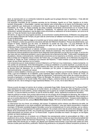 decir, la reproducción en un continente material de aquello que los griegos llamaron Hiperbórea —"más allá del 
Dios Bóreas, del frío y la tormenta". 
Las leyendas orientales de las ciudades secretas de los Himalaya, Agarthi en el Tibet, Agartha en la India, 
también Shampullah, o Shamballah, cuentan que habrían sido construidas en el interior de la Montaña, tras la 
gran catástrofe que destruyera la civilización del Gobi después de la desaparición del Continente Polar, de 
Paradesha, de Thule. La réplica subpolar de estas ciudades encantadas sé-encontraría en la Ciudad de los 
Césares, de los Andes, en Paititi, en Elellin^en Trapalanda. Ya sabemos que la leyenda es un recuerdo 
antiquísimo, también arquetípico, que de algún modo encontrará su realización en la tierra exterior, así como en el 
alma. La Troya de Homero nos lo está señalando. 
Allí dentro, en alguno de esos lugares secretos, se encontrarían nuestros Brahmanes. El Maestro nos aseguraba 
que las celdas interiores del Templo y la gran sala de ceremonias se hallaban iluminadas por una luz blanca, que 
no era la electricidad. 
Hablar de Brahmanes significa raza, en el sentido que le hemos estado dando aquí. No es de extrañar, por esto, 
que mi Maestro y todos sus guerreros estuvieran del lado del Hitlerismo Esotérico. Porque esos Brahmanes, que 
dirigían la Orden, tendrían que ser arios. Un Brahmán no puede ser otra cosa —un puro Brahmán de los 
orígenes—. Ya Saint-Yves d'Alveydre, a comienzos de siglo, en su obra "Mission de l'Inde", se refiere a una 
misteriosa Orden Universal dirigida por Brahmanes. 
La Orden llegó a Chile traída por un alemán, también a comienzos de siglo. Fue él quien inició al Maestro. Muy 
directamente así Alemania estuvo mezclada en esto, desde los comienzos. Otro "azar lleno de sentido". 
De todos los centros esotéricos de la época de la Segunda Guerra Mundial y en los de hoy en boga, no sé de otro 
que haya sido tan totalmente partidario y que lo siga siendo de la Alemania de Hitler. Todos están manejados por 
el judaismo, directa o indirectamente, manteniendo conexiones con la masonería; en Oriente, como en Occidente. 
Sólo la Orden de mi Maestro estuvo al lado del Führer ario, y lo seguirá estando. En la Alemania de preguerra, 
también la "Orden de Thule" contribuyó a la creación del Nazismo. Y habrá existido un esencial contacto en el 
origen de esa Orden alemana con la nuestra. 
Las conexiones que sin duda existieron entre el hitlerismo y el Tibet son muy misteriosas y, hasta el presente, no 
han podido ser penetradas. Entre Berchtesgaden y Lhasa se estableció un puente espiritual. La prueba de que 
esto ha sido así puede entreverse en el trágico destino del Tibet, que cae como nación independiente después de 
la derrota física de Alemania. En un mundo controlado por los judíos, la destrucción del Tibet, aceptada 
internacionalmente, no puede ser casual. 
Debido a ciertos detalles e indicios que pude conocer, he llegado a imaginar que el iniciador alemán que llegara a 
Chile y que fue el Maestro de mi Maestro, pudo mantener algún secreto contacto con la "Orden de Thule". El 
nombre Thule es el de la ciudad mítica, capital de Hiperbórea. Cuatrocientos años antes de nuestra era partió a 
buscarla el geógrafo y navegante griego Piteas de Marsiglia. No alcanzó a llegar allí, porque el Continente y la 
Ciudad ya no existían en el mundo visible. Pero Jasón sí llegó y, sobre la rama de una Encina sacra, encontró el 
Vellocino de Oro. Se lo entregó la maga hiperbórea Medea. A mí, un día, me lo dará Allouine. 
Estuve a punto de seguir el camino de mi amigo y camarada Hugo Gallo. Quise terminar con "La Nueva Edad", 
para dedicarme por entero al trabajo en el mundo interior, al combate en otro plano. Pero el Maestro nunca me 
pidió que dejara la lucha exterior, porque aseguraba que la guerra se cumplía simultáneamente en dos y más 
mundos. "Lo que es adentro es afuera, lo que es arriba es abajo", decía, repitiendo la sentencia hermética. 
Dejé de publicar la revista. Esto produjo desconcierto en mis amigos de la Embajada de Alemania. Me invitaron a 
una reunión en la que me consultaron por la causa de mi decisión. Me era imposible revelársela. Ellos insistían en 
que yo no podía abandonar al Führer a mitad de camino, cosa que nunca pensé hacer. Tampoco podía dejarles a 
ellos. Comprendí que así era, porque Meine Ehre heisst Treue. ("Mi honor se llama lealtad"). Y volví a editar "La 
Nueva Edad". 
La interrupción fue muy breve; sin embargo, del número 19 adelante podría notarse una diferencia de estilo, de 
atmósfera, dirigiéndose a una cierta revelación del Hitlerismo Esotérico, cosa que habrá sorprendido a nuestros 
enemigos. El Senador socialista Eugenio González nunca fue considerado por mí como enemigo, por su cultura, 
por su inquietud y su nivel espiritual. El captó la revelación. He contado cómo más de veinte años después, siendo 
Rector de la Universidad de Chile, me consultó por la fuente de mi conocimiento del esoterismo de Hitler, que él 
había descubierto por primera vez en "La Nueva Edad". Eugenio González era masón. De seguro, en las logias 
también se habrá analizado esto. 
El gran descubrimiento en el contacto con el Maestro fue precisamente sobre la personalidad de Hitler y del 
esoterismo de su lucha. Hasta entonces, el único indicio que aquí obtuviéramos sobre la extraña personalidad del 
Führer fue leyendo el libro de Hermann Rauschning: "Lo que Hitler me dijo". Esta obra, aún hoy misteriosa, sólo 
puede haber sido escrita por un masón, por alguien que recibiera instrucciones y que haya sido usado por otras 
fuerzas ocultas para escribirla y publicarla. Rauschning pertenecía a la pequeña nobleza campesina prusiana, si 
68 
 