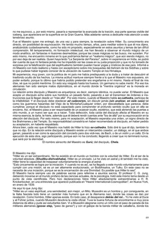 no me equivoco, y, por esto mismo, pasaría a representar la avanzada de la traición, esa parte apenas visible del 
iceberg, que apareciera en la superficie en la Gran Guerra. Más adelante vamos a dedicarle más atención a este 
tenebroso asunto. 
Fue el Maestro quien me entregó, de una vez y para siempre, la revelación sobre Hitler. Su conocimiento era 
directo, sin posibilidad de equivocación. He tenido mucho tiempo, años, para meditar sobre lo que él nos dijera, 
analizándolo cuidadosamente, como ha sido mi propósito, especialmente en estos asuntos y temas de tan difícil 
comprensión. Mi temperamento, mi formación intelectual, me han llevado a observar el mundo mágico de un 
modo analítico, sin fantasías ni ilusiones desmedidas; porque las cosas mágicas no las busco, me suceden. Por 
esto mismo, me encuentro inmerso en lo que podríamos llamar un "realismo mágico", que aún siendo mágico, no 
por eso deja de ser realista. Quien haya leído "La Serpiente del Paraíso", sobre mi experiencia en India, se podrá 
dar cuenta de que mi fantasía jamás me ha impedido ver las cosas en su justa proporción y que no fui tomado de 
sorpresa por la falsificación que del esplritualismo también pueden hacer yogas y místicos de ese país. Informé a 
mi Maestro con todo realismo y hasta con escepticismo sobre mis búsquedas del Ashram de los Siddhas y sobre 
lo que pudiese haber logrado conocer de la ubicación de nuestro Templo en los Himalaya. 
Mi experiencia, muy joven, con la política de mi país me había predispuesto a la duda y a tratar de descubrir el 
trasfondo oculto de los hechos. La misma actitud mantuve siempre frente a lo que el Maestro nos expusiera, sin 
poder evitarlo; porque lo último que habría podido pretender era engañarme a mí mismo. Hasta el final de mis 
días, sé que no podré mentirme. En esto soy visigodo hasta los huesos. Un germano no sabe mentir. Por eso los 
alemanes han sido siempre malos diplomáticos, en el mundo donde la "mentira orgánica" es la moneda en 
circulación. 
La relación entre discípulo y Maestro es arquetípica; es decir, siempre idéntica, no puede variar. El Maestro que 
acepta un discípulo echa sobre sus hombros un pesado fardo, pasando a ser el transmisor de órdenes e ins-trucciones 
que le llegan desde un "más allá". Por esto mismo, cuando el Maestro habla ex-cathedra, participa de 
la infalibilidad. Y el discípulo debe obedecer ad cadaverem, sin discutir jamás (sin analizar, en este caso) tal 
como los guerreros hasanitas del Viejo de la Montaña/Cualquier orden, por descabellada que parezca, debe 
cumplirse; porque el discípulo no está capacitado para comprender el profundo sentido oculto que en ella se 
encierra. Así, el Maestro pasa a ser responsable de un acaecer oculto, esotérico, que está abriendo las puertas a 
otro mundo, a un nuevo ser que va a nacer. Toda defección, toda caída del discípulo afecta al Maestro en su 
misma esencia, le daña, le hiere, además que él deberá rendir cuentas ante "los de allá" por su equivocación en la 
elección del discípulo. Por esto mismo, para mi aceptación, el Maestro esperaba una orden, un signo directo de 
los Brahmanes y del Templo. Su responsabilidad consistiría en haber recomendado al discípulo, en haber pedido 
su aceptación, en haberle respaldado. 
Ahora bien, cada vez que el Maestro nos habló de Hitler lo hizo ex-cathedra. Sólo diré lo que él dijo, también lo 
que no dijo. En la relación entre discípulo y Maestro existe un intercambio creador, un diálogo, en el que ambos 
ganan, pasando a ser como la ejecución del concierto para dos violi-nes, de Bach, o de un violín y un cello. En la 
ejecución de esta obra, sigo participando, porque aún no ha concluido; llegando a creer que no terminará nunca, 
que será por la eternidad. 
El nombre sánscrito del Maestro es Gurú; del discípulo, Chela. 
El Maestro me dijo: 
"Hitler es un ser extraordinario. No ha existido en el mundo un hombre con la voluntad de Hitler. Es el ser de la 
voluntad absoluta. (Shudibu-dishvabhaba). Hitler es un enviado. Le he visto en astral y él también me ha visto. 
Hitler tiene la capacidad de traspasar voluntariamente la energía al astral. 
"Esto únicamente se logra por la iniciación. Y cuando no es así, se ha llegado a este mundo voluntariamente para 
cumplir con una misión, se es un ser altamente evolucionado, un Boddhisatva, un Tulku. En este caso no se 
necesita de una inciación, porque se es la encarnación de una Divinidad. Es posible que Hitler lo sea". 
El Maestro hacía siempre uso de palabras sacras para referirse a asuntos sacros. El profesor C. G. Jung, 
debiendo moverse en el mundo profano de las ciencias actuales, de la psicología, trató este mismo tema desde un 
punto de vista cientificista. Pero hizo declaraciones fobre Hitler absolutamente extraordinarias a H. R. 
Knickerbocker, en una entrevista que apareció publicada en "Hearst International-Cosmopolitan", en Nueva York, 
en enero de 1939. 
He aquí lo que Jung dijo: 
"Hitler es un vaso espiritual, una semideidad; aún mejor, un Mito. Mussolini es un hombre y, por consiguiente, en 
la Italia fascista todo tiene un carácter más humano que en la Alemania nazi, donde las cosas se dan por 
revelación. Como hombre, Hitler apenas existe. En todo caso, él desaparece detrás del rol... Yo he visto al Duce 
y al Führer juntos, cuando Mussolini devolvía la visita oficial. Tuve la buena fortuna de encontrarme a muy poca 
distancia de ellos y pude así estudiarles bien. Vi a Mussolini alegrarse como un niño con el paso de parada de los 
militares alemanes (goose step, "paso de ganso") y con el galope de la banda militar de caballería, donde los 
69 
 