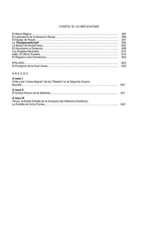 V PARTE: EL ULTIMO AVATARA 
El Reich Mágico..................................................................................................................... 587 
El Laboratorio de la Mutación Racial..................................................................................... 589 
El Espejo de Papan ............................................................................................................... 591 
La Thulegesellschaft .......................................... , ............................................................... 594 
La Misión de Rudolf Hess...................................................................................................... 602 
El Hipnotismo a Distancia...................................................................................................... 608 
Los Angeles Neutrales........................................................................................................... 610 
Kalki, El Ultimo Avatára ......................................................................................................... 614 
El Regreso a los Comienzos ................................................................................................. 620 
EPILOGO............................................................................................................................... 623 
El Peregrino de la Gran Ansia ............................................................................................... 625 
A N E X O S 
A nexo I 
Chile y las "Listas Negras" de los "Aliados" en la Segunda Guerra 
Mundial .................................................................................................................................. 627 
A nexo II 
El Kristos Rúnico de la Atlántida............................................................................................ 641 
A nexo III 
Venus, la Doble Estrella de la Iniciación del Hitlerismo Esotérico. 
La Estrella de Ocho Puntas................................................................................................... 643 
 