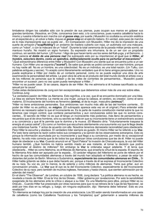 timbaleros dirigen los caballos sólo con la presión de sus piernas, pues ocupan sus manos en golpear sus 
grandes tambores. (Nosotros, en Chile, conocemos bien esto, o lo conocíamos, pues nuestra caballería hacía lo 
mismo y nuestra infantería aún marcha con el goose step, por suerte.) Mussolini no ocultaba su emoción estética 
en el espectáculo y, al volver a Italia, impuso el goose step en el ejército italiano. En verdad, este paso de marcha 
es lo más impresionante que se pueda ver... En Comparación con Mussolini, Hitler me dio la impresión de una 
suerte de armazón ("scapffolding") un andamio de madera cubierto con ropa, un autómata con una máscara, 
como un "robot", o con la máscara de un "robot". Durante la total ceremonia de la parada militar jamás sonrió; se 
mantuvo huraño. No mostró un signo humano. Su expresión era inhumana, la de un ser con un propósito 
continuo, sin sentido del humor. (¡El humor..! Algo de que hacen tanto uso los seres del Kali-yuga, y el Demonio...) 
Hitler parecía el doble de una persona real (he subrayado esto por su importancia) al igual que si Hitler, el 
hombre, estuviera dentro, como un apéndice, deliberadamente oculto para no perturbar el mecanismo". 
"¡Qué extraordinaria diferencia entre Hitler y Mussolini! Con Mussolini uno siente que se encuentra junto a un ser 
humano. Con Hitler uno se espanta ("scared"). Se sabe que jamás se podrá conversar con ese hombre; porque 
no hay nadie allí. No es un hombre, es una colectividad. No es un individuo; es una total nación. (Un Tulku, con 
palabras antiguas y sacras). Yo acepto como literariamente verdadero que él no tiene amigos personales. Uno no 
puede explicarse a Hitler por medio de un contacto personal, como no se puede explicar una obra de arte 
examinando la personalidad del artista. La gran obra de arte es el producto del total mundo donde el artista vive y 
de los millones de personas que le rodean y de las miles de corrientes de pensamientos... Mussolini puede 
encontrar un sucesor; pero no veo quien pueda reemplazar a Hitler..." 
"Hitler no se puede casar. Si se casara, dejaría de ser Hitler. No me admiraría si él hubiese sacrificado su vida 
sexual por la causa". 
Todas estas declaraciones de Jung son tan excepcionales que deberemos volver más de una vez sobre ellas. 
Continúa Jung: 
"La verdadera pasión de Hitler es Alemania. Esto significa, a la vez, que él se encuentra dominado por una Idea. 
La Idea es siempre femenina. La mente es una mujer, porque la cabeza, el cerebro, es creador, como el seno 
materno. El Inconsciente del hombre es femenino (anima), el de la mujer, masculino (animus)". 
"Hitler no tiene ambiciones personales. Sus ambiciones van mucho más allá de las del hombre corriente... El 
poder de Hitler no es político, es mágico. (El subrayado aparece esta vez en el original.) Para entender este 
término es necesario saber lo que el Inconsciente es. Es la parte de nuestra constitución mental sobre la que no 
tenemos casi ningún control, que contiene pensamientos y aun conclusiones sobre las que no somos cons-cientes... 
El secreto de Hitler no es que él tenga un inconsciente más poderoso, más lleno de pensamientos y 
recuerdos que el de otros hombres, sino su secreto se halla en que su inconsciente tiene un extraordinario acceso 
a su conciencia y que él le permite que le domine y le mueva. (El Maestro diría: "Voluntariamente traspasa la 
energía al cuerpo astral".) Es como un hombre que escuchara atentamente una susurrante voz que le llega desde 
una misteriosa fuente. Y actúa de acuerdo con ella. Nosotros tenemos demasiada racionalidad para obedecerla. 
Perp Hitler la escucha y obedece. El verdadero líder siempre es guiado. El mismo Hitler se ha referido a su Voz. 
Por esto tiene siempre la razón sobre todos sus consejeros y la opinión de los observadores extranjeros. Esto es 
porque la información acumulada por su inconsciente y que llega a su conciencia, por medio de su excepcional 
talento, ha sido más correcta que la de todos los que alcanzan otras conclusiones que las de él. Hitler no puede 
dejar de obedecer a su Voz. Cuando anunció en el "Sport Palace" la invasión de Checoslovaquia, la voz del Hitler 
humano tembló. ¿Qué hombre no habría sentido miedo en ese instante, al tomar la decisión que podría 
comprometer el destino de millones? Sin embargo la Voz le ordenaba seguir adelante. Y él tenía que 
obedecerla... Hitler es como Mahoma, es el Mesías de Alemania, que enseña la virtud de la espada. El espíritu de 
la Alemania Aria debe ser apoyado por la espada... El carácter religioso del hitlerismo se pone de relieve por el 
hecho de que las comunidades alemanas a través del mundo han adoptado el hitlerismo, a pesar de estar tan 
distantes del poder de Berlín. Miremos a Sudamérica, especialmente las comunidades alemanas en Chile... Si 
Hitler habla gritando se debe a que debe hacerlo así, porque a través de él se expresa el Inconsciente Colectivo 
de su raza. Su voz es, por lo menos, la de setenta y ocho millones de alemanes. Tiene que gritar, aun en 
conversación privada... La Voz que él oye es la del Inconsciente Colectivo, especialmente la del Inconsciente 
Colectivo de su raza; pero también de muchos ingleses, franceses y hasta checos, que sienten admiración por él, 
además del miedo". 
En el diario "The Observer", de Londres, en octubre de 1936, Jung declara: "La política alemana no es hecha, es 
revelada a través de Hitler. El es la Voz de los Dioses... Hitler gobierna por revelaciones. Por esto la sensibilidad 
exagerada de los alemanes ante la crítica o ataque a su líder. Es una Masfemia para ellos, porque Hitler es su 
Oráculo... Cuando Hitler fue presionado por otras naciones para que no se retirara de la 'Liga de las Naciones', se 
aisló por tres días en su refugio, y, luego, sin ninguna explicación, dijo: 'Alemania debe retirarse'. Esto es una 
revelación". 
"En Alemania se trabaja hoy por la creación de una aristocracia. Los SS están siendo transformados en una casta 
de caballeros (como los Caballeros Teutónicos y los Templarios) que* gobernarán a sesenta millones de 
70 
 