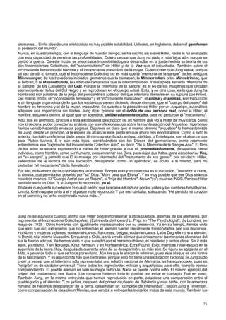 alemanes... Sin la idea de una aristocracia no hay posible estabilidad. Ustedes, en Inglaterra, deben al gentleman 
la posesión del mundo". 
Nunca, en nuestro tiempo, con el lenguaje de nuestro tiempo, se ha escrito así sobre Hitler, nadie le ha analizado 
con esta capacidad de penetrar las profundidades. Quiero pensar que Jung no pudo ir más lejos aún, porque se 
perdió la guerra. De este modo, se encontraba imposibilitado para desarrollar en la justa medida su teoría de los 
dos Inconscientes Colectivos, del "sonambulismo" de Hitler y de la Voz que él escuchaba. También sobre el 
inconsciente femenino del hombre y el inconsciente masculino de la mujer. Quiero creer que Jung sabía, porque 
tal vez de allí lo tomara, que el Inconsciente Colectivo no es más que la "memoria de la sangre" de los antiguos 
Minnesanger, de los trovadores iniciados germanos que la cantaban; la Minnetrinken, o los Minnetrinker, que 
la bebían; o la Mannerbunde, la Orden de camaradas que la intercambiaban. Y la Espada llamada "Memoria de 
la Sangre" de los Caballeros del Gral. Porque la "memoria de la sangre" es el río de las imágenes que circulan 
eternamente en la luz del Sol Negro y se reproducen en el cuerpo astral. Esto, y no otra cosa, es lo que Jung ha 
nombrado con palabras de la jerga del psicoanálisis judaico, del que intentara liberarse en su ruptura con Freud. 
Del mismo modo, el "inconsciente femenino" y el "inconsciente masculino", el anima y el animas, son traducción 
a un lenguaje organicista de lo que los esotéricos vienen diciendo desde siempre, que el "cuerpo del deseo" del 
hombre es femenino y el de la mujer, masculino. En cuanto a la posesión de Hitler por un Arquetipo, su análisis 
adquiere una importancia sin límites. Jung dice: "parece ser el doble de una persona real, como si Hitler, el 
hombre, estuviera dentro, al igual que un apéndice, deliberadamente oculto, para no perturbar el "mecanismo". 
Aquí nos es permitido, gracias a esta excepcional descripción de un hombre que vio a Hitler de muy cerca, como 
nos lo declara, poder conectar su análisis con las reflexiones que sobre la manifestación del Arquetipo Hiperbóreo 
hemos venido haciendo en estas páginas. Dejamos en claro que el mismo término "arquetipo" lo hemos tomado 
de Jung, desde un principio, a la espera de alcanzar este punto en que ahora nos encontramos. Como a todo lo 
anterior, también preferimos darle a este término su significado antiguo, de Idea, o Entelequia, con el alcance que 
para Platón tuviera. E ir aún más lejos, identificándolo con los Dioses del germanismo, como realmente 
entendemos esa "expresión del Inconsciente Colectivo Ario", es decir, "de la Memoria de la Sangre Aria". El Dios 
de los arios se estaría expresando a través de Hitler gracias a que él, premeditadamente, desaparece como 
individuo, como hombre, como ser humano, para encarnar ese Dios, para dejar que hable, para escuchar su Voz, 
en "su sangre", y permitir que El lo maneje por intermedio del "instrumento de sus genes", por así decir. Hitler, 
valiéndose de la técnica de una Iniciación, desaparece "como un apéndice", se oculta a sí mismo, para no 
perturbar "el mecanismo" de la Revelación. 
Por ello, mi Maestro decía que Hitler era un iniciado. Porque esto y no otra cosa es la Iniciación. Descubrir la clave, 
la ciencia, que permita ser poseído por "su" Dios. "Morir para que El viva". Y es muy posible que ese Dios seamos 
nosotros mismos. El "Cuerpo Astral con un Rostro", el "Hijo del Hombre". No un "yo"; muchos: NOS. Por eso Hitler 
también sería un Dios. Y si Jung no lo reconoció, yo si. 
Triste es que pueda sucedemos lo que al pastor que buscaba a Krish-na por los valles y las cumbres himaláyicas. 
Un día, Krishna pasó junto a el y el pastor no lo reconoció. Y por eso cantaba, sollozando: "He perdido mi corazón 
en el camino y no lo he encontrado nunca más..." 
Jung no se equivocó cuando afirmó que Hitler podía impresionar a otros pueblos, además de los alemanes, por 
representar el Inconsciente Colectivo Ario. (Entrevista de Howard L. Phip, en "The Psychologist", de Londres, en 
mayo de 1939.) Otros hombres son igualmente impresionados por su presencia. Ya en su tiempo, hemos visto 
que esto fue así; extranjeros que no entendían el alemán fueron literalmente transportados por sus discursos. 
Hombres y mujeres ingleses, norteamericanos, franceses, belgas, sudamericanos. León Degrelle no era alemán, 
ni Doriot, ni el mismo Mussolini. En cuanto a Chile, sería errado afirmar que únicamente las minorías alemanas del 
sur le fueron adictas. Ya hemos visto lo que sucedió con el nazismo chileno, el brasileño y tantos otros. Sin ir más 
lejos, yo mismo. Y en Noruega, Knut Hamsun, y en Norteamérica, Ezra Pound. Esto, mientras Hitler estuvo en la 
superficie de la tierra. Hoy, después de cuarenta años de su desaparición, es más aún. Su figura se agiganta en el 
Mito, a pesar de todo lo que se hace por evitarlo. Aún los que le atacan le admiran, pues este ataque es una forma 
de la fascinación. Y es aquí donde hay que centrarse, porque esto no tiene una explicación racional. Si Jung pudo 
creer, a veces, que el hitlerismo sólo representaba una religión nacional de Alemania, se ha equivocado, pues su 
"religión" es de carácter universal. Tiene todos los ingredientes míticos y arquetípicos para ello, como lo iremos 
comprendiendo. El pueblo alemán es sólo su mejor vehículo. Nada se puede contra esto. El mismo ejemplo del 
origen del cristianismo nos ilustra. Los romanos hicieron todo lo posible por evitar el contagio. Fue en vano. 
También Jung, en la misma entrevista que hemos reproducido en parte, establece una comparación entre el 
pueblo judío y el alemán: "Los judíos, después del primer cautiverio dé Babilonia y más tarde, con la amenaza 
romana de hacerlos desaparecer de la tierra, desarrollan un "complejo de inferioridad", según Jung e "inventan, 
como compensación, la idea de un Mesías, que vendrá a entregarles todos los frutos de este mundo. También los 
71 
 
