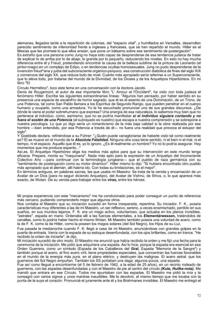 alemanes, llegados tarde a la repartición de colonias, del "espacio vital", y humillados en Versalles, desarrollan 
parecido sentimiento de inferioridad frente a ingleses y franceses, que se han repartido el mundo. Hitler es el 
Mesías que les promete lo que ellos ansian, que pone un bálsamo sobre ese sentimiento de postergación". 
Es extraño que una persona como Jung no haya sido capaz de desprenderse de esa tendencia judaica de tratar 
de explicar lo de arriba por lo de abajo, lo grande por lo pequeño, reduciendo los niveles. En esto no hay mucha 
diferencia entre él y Freud, pretendiendo encontrar la causa de la belleza sublime de la pintura de Leonardo (el 
pintor-mago) en un complejo de Edipo, o en tendencias ocultas homosexuales. Jung no pudo desprenderse de la 
invención freud^ana y judía del subconsciente orgánico-psíquico, esa construcción diabólica de fines del siglo XIX 
y comienzos del siglo XX, que reduce todo de nivel. Cuánto más apropiado sería referirse a un Superconsciente, 
que lo eleve todo, por tratarse del mundo de la Divinidad, de los Dioses y de los Arquetipos Hiperbóreos. En mi 
libro "El 
Círculo Hermético", toco este tema en una conversación con la doctora Jacobi. 
Denis de Rougemont, el autor de ese importante libro "L' Amour et l'Occident", ha visto con toda justeza el 
fenómeno Hitler. Escribe las siguientes extraordinarias líneas: "Algunos han pensado, por haber sentido en su 
presencia una especie de escalofrío de horror sagrado, que él es el asiento de una Dominación, de un Trono, de 
una Potencia, tal como San Pablo llamara a los Espíritus de Segundo Rango, que pueden penetrar en el cuerpo 
humano y ocuparlo, como una armadura. Yo le he escuchado pronunciar uno de sus grandes discursos. ¿De 
dónde le viene el poder sobrehumano que expresa? Una energía de esa naturaleza, lo sabemos muy bien que no 
pertenece al individuo, como, asimismo, que no se podría manifestar si el individuo siguiera contando y no 
fuera el sostén de una Potencia (el subrayado es nuestro) que escapa a nuestra comprensión y se sobrepone a 
nuestra psicología. Lo que yo digo sería un romanticismo de la más baja calidad si la obra realizada por ese 
hombre —bien entendido, por esa Potencia a través de él— no fuera una realidad que provoca el estupor del 
siglo". 
Y Goebbels declara, refiriéndose a su Führer: "¿Quién puede vanagloriarse de haberle visto tal como realmente 
es? El se mueve en el mundo de la Absoluta Fatalidad. Ninguna otra cosa tiene sentido, ni el bien ni el mal, ni el 
tiempo, ni el espacio. Aquello que él es, yo lo ignoro. ¿Es él realmente un hombre? Yo no lo podría asegurar. Hay 
momentos que me produce espanto..." 
Así,es. El Arquetipo Hiperbóreo elige los medios más aptos para que su intervención en este mundo tenga 
eficacia. Prepara, monta su "maquinaria". Nada más apto para la expresión de un Arquetipo del Inconsciente 
Colectivo Ario —para continuar con la terminología jungeana— que el pueblo de raza germánica con su 
"sentimiento de postergación como su motor dinámico". Hitler mismo lo dijo: "Si hubiera encontrado otro pueblo 
más apropiado que el alemán, allí habría ido. Con todas su limitaciones, es el mejor". 
En términos antiguos, en palabras sacras, las que usaba mi Maestro: Se trata de la venida y encarnación de un 
Avatar de un Dios (para no seguir diciendo Arquetipo), del Avatar de Vishnú, de Shiva, o, lo que aparece más 
exacto, de Wotan. De su venida para trabajar entre los viras, entre los héroes. 
Mi propia experiencia con este "mecanismo" me ha condicionado para poder conseguir un punto de referencia 
más cercano, pudiendo comprenderlo mejor que algunos otros. 
Nos contaba el Maestro que su iniciación sucedió en forma inesperada, repentina. Su iniciador, F. K., poseía 
características muy diferentes a las de mi Maestro, un ser reflexivo, sereno, a veces ensimismado, perdido en sus 
sueños, en sus mundos lejanos. F. K. era un mago activo, voluntarioso, que actuaba en los planos invisibles, 
"astrales", espada en mano. Ordenaba allí a las fuerzas elementales, a los Elementárwessen, tratándolos de 
canallas, como lo podría haber hecho el mismo Wotan. Mi Maestro también poseía una voluntad de acero, como 
la de F. K. como la de Hitler, como la poseen los magos solares (del Sol Negro), los Hijos de su Luz. 
Fue pasada la medianoche cuando F. K. llegó a casa de mi Maestro, anunciándose con grandes golpes en la 
puerta de entrada. Venía con la espada de su estoque desenfundada, con los ojos brillantes, como en trance. "He 
recibido la orden de iniciarte", le dijo. 
Mi iniciación sucedió de otro modo. El Maestro me anunció que había recibido la orden y me fijó una fecha para la 
ceremonia de la iniciación. Me pidió que adquiriera una espada. Así lo hice, porque la espada era esencial en esa 
Orden Guerrera, como un símbolo (Espada de los Caballeros del Gral, Espada "Memoria de la Sangre") y 
también porque el acero, el fino acero viril, tiene propiedades especiales, que concentran las fuerzas favorables 
en el mundo de la energía más pura, en el plano etérico, y destruyen las malignas. El acero astral, que los 
guerreros del Sol Negro empuñan. También los SS portaban una daga; algunos pocos, una espada. 
Fue así como llegué a encontrarme (el 5 de febrero de 1942, a la edad de 25 años), en un recinto rodeado de 
guerreros, con las espadas desenfundadas y con el Maestro de pie al centro del círculo (Kula, Huilka-nota). Me 
mandó que entrara en ese Círculo. Todos me apuntaban con las espadas. El Maestro me pidió la mía y la 
consagró con varios signos y unos mantras inaudibles. Me la devolvió, al mismo tiempo que me tocaba con la 
punta de la suya el corazón. Pronuncié el juramente ante él y los Brahmanes invisibles. El Maestro me entregó el 
72 
 