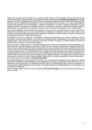 Hasta que me casé, estuve viviendo en un mundo extraño. Después de mi iniciación, traté de encauzar lo que 
había comenzado involuntariamente, para lograrlo por medio de la voluntad {Shudibudishvabhaba, la Voluntad 
Absoluta). Es decir, apropiándome la técnica que me permitiera desaparecer como "un apéndice" detrás de "otra 
persona", para "no perturbar el mecanismo", como lo describiera Jung. Si lo logré o no, me es difícil saberlo, 
porque estos territorios son desconocidos y cualquier intensidad en el deseo, cualquier intervención de una 
voluntad racional y consciente, la imposición del "yo", la ansiedad, el miedo, lo echan todo a perder, pudiendo 
descomponer "el mecanismo" para siempre; porque se trata de un finísimo "reloj astral", de un reloj de arena. 
Aún cuando el Maestro estaba siempre allí, vigilante, no era mucho lo que podía hacer, ya que la clave última 
deberá ser encontrada por uno mismo, solitariamente. El Maestro no interviene, sino en el último trance. Las 
pruebas, que él pone, deben ser superadas por el discípulo. El Maestro confirma, exalta, amonesta. Una ayuda de 
otra especie constituiría un daño para el discípulo. 
Por ejemplo, una vez fui cogido por una poderosa corriente amarillo-oscura, que, como un pulpo de muchos 
tentáculos, me prendió por el pecho y me arrastró en el espacio hacia un planeta gris, lleno de cráteres. Era la 
corriente lunar. Tracé el signo de mi iniciación y corté esa corriente. Si el signo no hubiera bastado, entonces el 
Maestro habría venido en mi ayuda, estoy seguro. 
Casi nunca volví a desprenderme con tanta facilidad como la primera vez. Quedaba de nuevo paralizado en el 
lecho. Entonces, con gran esfuerzo, empezaba a "sacar" primero un brazo, luego el otro, enseguida las piernas, 
todo el cuerpo, hasta encontrarme fuera, de pie junto a la cama. Avanzaba unos pasos y volvía el rostro para 
mirarme. No me reconocía de inmediato, porque los "muertos sólo se parecen a los vivos". Contemplarse en astral 
es verse por primera vez, no como lo hacemos en el espejo, sino como miramos a otra persona: la derecha y la 
izquierda están en su lugar. El cuerpo es un muerto, además de un ataúd. Nunca abría puertas para pasar de un 
cuarto a otro. Cruzaba los muros como si fueran de aire. Llegaba al balcón y me dejaba caer a la calle. Flotaba 
suavemente. Rara vez vi a nadie. Cuartos, pasillos, calles vacías. Un silencio muy grande. Aunque se pareciera... 
no era este mundo. Era su doble, el otro lado del espejo. 
Mis desprendimientos de esos días fueron nocturnos, con mi cuerpo físico reposando. Años después, lo intenté 
en la vigilia. El Maestro me iba entregando nuevas prácticas, otros signos, acercándome al centro del Círculo. La 
última vez, fue hace diez años, el 17 de febrero de 1973; treinta y un años después de mi iniciación, también en un 
mes de febrero. Me hizo Mago de Primer Grado. En ese año tan lleno de acontecimientos y que el Maestro nos 
anunciara con antelación. 
Pero el más gran Signo, el último, me lo dio desde el otro lado del espejo, poco antes de terminar este libro, en 
enero de 1984. 
74 
 
