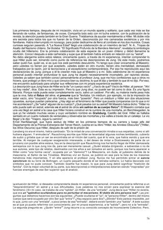 Los primeros tiempos, después de mi iniciación, vivía en un mundo aparte y solitario, que cada vez más se iba 
llenando de ruidos, de fantasmas, de voces. Compartía todo esto con mi lucha exterior, con la publicación de la 
revista, la atención puesta también en la Gran Guerra. Tratábamos de ayudar mentalmente a Hitler. Mi doble vida 
era secreta para todos los que no fueran de la Orden, desconocida por mis camaradas exotéricos y por mis 
familiares. Había interrumpido mi noviazgo, para poder dedicarme de lleno al combate en los dos mundos. Cosas 
curiosas seguían pasando. A "La Nueva Edad" llegó una colaboración de un miembro de lasT. N. A., Tropas de 
Asalto del Nazismo chileno. Se titulaba: "El Significado Profundo de la Bandera Alemana"; revelaba la simbología 
oculta del hitlerismo. Era la primera colaboración de esta especie de un joven chileno y debió llamarme la 
atención. Conocí después a este carharada y supe que él también había entrado en relación con su "astral". 
No debo alargarme sobre estos relatos; únicamente quiero, a través de mi experiencia, intentar comprender lo 
que Hitler pudo ser, tomando como punto de referencia las descripciones de Jung. De este modo, podremos 
saber quién fue, quién es, si es que nos está permitido descubrirlo. Yo tengo que creer únicamente al Maestro; 
pero ustedes no tienen por qué aceptarlo, ustedes están en otro mundo, tienen otra mentalidad, demasiado 
trabajados por la razón, por la tecnocracia y el escepticismo contemporáneos. Por eso he reproducido aquí las 
declaraciones de Jung; porque a él le creerán más que al Maestro y a mí. Sólo valiéndome de mi experiencia 
personal puedo intentar profundizar lo que Jung ha dejado necesariamente incompleto, por razones obvias. 
Ustedes ya saben que también conocí personalmente al profesor Jung, que me hizo confesiones que a otros no 
hiciera, que prologó un libro mío y que conozco bien su doctrina, lo que él dijo y también lo que él no dijo. Por eso, 
me encuentro autorizado para ampliar sus reflexiones con mi propia experiencia esotérica. 
La descripción que Jung hace de Hitler es la de "un cuerpo vacío". ¿Vacío de qué? Vacío de Hitler, al parecer. "Ahí 
no hay nadie", dice. Esta es su impresión. Pero lo que Jung dice, no puede ser tal como lo dice. Es una figura 
literaria. Porque nada puede estar completamente vacío, salvo un cadáver. Por ello, su materia inerte pesa más 
que la viva, falta el flatus del alma, el pneuma que la "levitaba. Un médium, por ejemplo, no da la impresión de 
estar vacío, sino "ocupado" por otra fuerza, más bien "poseído". Pero un médium y Hitler son dos situaciones 
opuestas, aunque puedan parecerse. ¿Hay algo en el fenómeno de Hitler que pueda compararse con lo que a mí 
me aconteciera? ¿Se "salía" alguien de su cuerpo? ¿Qué pasaba con su astral? Mi Maestro había dicho: "Hitler no 
sólo pueda salir en astral, además ve el astral de otros sin salirse de su cuerpo físico". El Maestro contaba que 
una vez llegó en astral a la casa que Hitler hiciera construir en la cumbre de una montaña, en Berchtesgaden, la 
que yo he visitado muchas veces y cuyo verdadero nombre es Gralsburg, Castillo del Gral. Hitler se hallaba 
sentado en un cuarto rodeado de ventanales y observaba las montañas y los valles a través de un catalejo. Le vio 
llegar y le dijo: "Viajero, sigue tu camino". 
Ernst Hanfstaengel, que fuera asiduo de Hitler en los primeros tiempos de su carrera y luego jefe del 
Departamento de la Prensa Extranjera del Tercer Reich, cuenta en su libro "Hitler, les Années Obscures" ("Hitler, 
los Años Oscuros) que Hitler, después de salir de la prisión de 
Lansberg no era el mismo, había cambiado: "En la mitad de una conversación miraba a sus espaldas, como si allí 
hubiera alguien. Y enmudecía". Rauschning escribe que Hitler se levantaba/ algunas noches temblando, cubierto 
de sudor y gritaba que un ser se encontraba en el rincón del cuarto, que él lo veía, que había venido y que era 
terrible. Al margen de cualquier exageración interesada, o del deseo de imitar a Dostoiewsky de parte de un 
prusiano con posible alma eslava, hay en la descripción que Rauschning nos ha hecho llegar de Hitler demasiada 
semejanza con lo que Jung nos da, para ser meramente casual. ¿Quién estaba dirigiendo, a sabiendas o no de 
sus autores, este tipo de relatos, destinados con los años a ser tomados en serio, porque nos haría aparecer a 
Hitler como "una horma vacía", ocupada por un "demonio"? La Masonería, sin duda, el judaismo detrás de la 
masonería, el Señor de las Tinieblas. Mientras viví en Suiza, se publicó en ese país la lista de los masones 
helvéticos más importantes. Y en ella aparecía el profesor Jung. Nunca me fue permitido entrar al sancta 
sanctorum de su torre de Bollingen, un cuarto pequeño donde él se retiraba solitario. Lo había decorado con 
símbolos que no pude conocer. También Goethe fue masón, lo que para Jung debió significar "tradición de 
familia". Con la mejor voluntad de su parte, sus descripciones e interpretaciones estarían siendo "inspiradas" por 
fuerzas enemigas de ese Ser superior que él analizó. 
La situación de Hitler, si deseaba comprenderla desde mi experiencia personal, únicamente podría referirse a un 
"desprendimiento" en astral y a sus dificultades. (Las palabras no nos sirven para expresar la esencia del 
fenómeno.) En mi caso, se trataba de una "salida"; en Hitler. de una "entrada". Jung decía que "Hitler no existía, 
que era un "apéndice ocultándose para no perturbar el mecanismo. El doble de otra persona real". Las pre-guntas 
que debemos hacernos son las siguientes: ¿Puede ocultarse el "yo", la "persona-Hitler", dentro del mismo 
cuerpo que será ocupado por otro Ser que "entra"? ¿Hay espacio para dos? ¿Dónde? Esto parece imposible, por 
lo que, junto con una "entrada", o poco antes de esa "entrada", deberá existir también una "salida". A este suceso 
es al que yo puedo referirme con conocimiento, por mi propia experiencia, a la "salida"", pero no a la "entrada". 
La segunda pregunta es: ¿Quién "entra"0 Jung recurre a su conocido concepto de Inconsciente Colectivo. Pero, 
76 
 