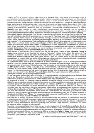 ¿qué os eso0 En el prólogo a mi libro "Las Visitas de la Reina de Saba". Jung define el inconsciente como "la 
matriz de todos los fenómenos diferenciados, religión, música, arte, etcétera". Lo que tampoco nos dice nada. Lo 
hemos venido discutiendo desde el comienzo de esta obra y no vamos a insistir. Toda la terminología jugeana, 
prestada o derivada del psicoanálisis, deberá ser reemplazada por la legendaria y hermética, si es que queremos 
llegar a alguna parte. Lo hemos hecho así y creo que Jung mismo nos lo agradecerá. Decir que en Hitler "entra 
el Inconsciente de su pueblo", es dejar el asunto donde siempre ha estado. Y nos parece soberbia y orgullo, 
además de superficialidad, rebajar un tema tan espantable. Con humildad, se debería recurrir a la palabra 
Misterio; más aún, cuando se están estableciendo comparaciones con Mahoma, con los profetas y 
reconociéndole al fenómeno los ingredientes espirituales típicos de una religión, a pesar que para Jung la palabra 
espíritu pareciera también no haberse desprendido del organicismo psíquico, como lo asegurara Keyserling. 
Resumiendo. Alguien sale de Hitler. Este "alguien", que no es el cuerpo astral, sino su pequeño yo personal, tiene 
que salir envuelto en algo. Por lo tanto, sale con su cuerpo astral. Para lograr esto, Hitler habrá tenido que pasar 
alguna vez por el mismo proceso de desprendimiento por el que yo pasara, con mayor o menor dificultad; pero, sin 
lugar a dudas, valiéndose de una "técnica del desprendimiento", es decir, de una Iniciación. ¿Dónde logró Hitler 
esta iniciación? ¿En la Sociedad de Thule, de Munich, con Dietrich Eckart? No lo sabemos. Lo más posible es que 
Hitler viniera ya iniciado a este mundo, preparado para el Drama. Sin embargo, habrá empezado a preparar su 
cuerpo, sus vehículos, después de la Primera Guerra Mundial. Se hace vegetariano, vive en castidad, practica el 
retiro en los bosques y en la montaña. Sólo Rudolf Hess podrá conocer el secreto, porque él también es un 
iniciado, de la misma Orden tal vez (por eso aún le mantienen en prisión), pues usaban los mismos gestos 
mágicos (mudras) en el saludo (vara-mudra) y en sus discursos. 
Hitler prepara su vehículo físico para poder recibir a ese Ser que "entra" cuando él "sale". Que vive cuando él 
muere. Jung cree que él aún continúa ahí, como un "apéndice", ovillado en un rincón del cuerpo, de "esa 
armazón, o andamio, cubierto de ropas". Pero también dice que "ahí no hay nadie", fuera de su mentado 
inconsciente. Prefiero creer que poco antes de la "entrada", hubo una "salida", en un proceso voluntariamente 
preparado por el Iniciado Hitler. He aquí la diferencia con el médium, con los hermanos Schneider, por ejemplo, 
uno de los cuales yo conocí en Brau-nau am In, la ciudad natal de Hitler. 
Mi Maestro me había dicho que la dificultad que mi astral encontraba para volver al cuerpo podría también 
deberse a que "otro había entrado allí, ocupando su lugar, mientras el astral estuvo fuera". Desde aquí se puede 
comprender mejor el fenómeno. Voluntariamente, Hitler provocaba el acontecimiento. Se iba, se salía, para que 
un Otro pudiera entrar, usando su cuerpo físico. Necesariamente, esto sería temporal, porque la energía 
tremenda de un Ser de otro mundo puede hacer explotar el vehículo. Su energía, en todo caso, hizo explotar el 
mundo y lo está transmutando, en una acción irreversible, aunque difícil de aprehender. Y esto debería cumplirse 
así, tal como fue, en el vértice del Kali-Yuga, de la Época Más Oscura, para alcanzar una Nueva Edad. 
¡Bienaventurados los que le vieron y le reconocieron! 
En las "Memorias" del Príncipe Friedrich Christian zu Schaumburg Lippe, que fuera secretario de Goebbels, éste 
cuenta que Goebbels le confesó que a veces él creía que Hitler no era un ser humano. 
El fenómeno, el drama, corresponden en verdad a eso que los indo-arios llamaron el descenso y la encarnación 
en la tierra de un Avatar. Ya lo hemos tratado al referirnos al caso del Jefe del nazismo chileno. Ese Ser de más 
allá de los astros, que Jung llamaría Arquetipo (siempre de un modo organicista, aunque con la gran duda final de 
declararlo "psicoide"), en verdad es un Dios, que habla con mil bocas. Es NOS; no es "yo". Los anti--guos siempre 
lo supieron; porque entonces los Dioses estaban más próximos; los héroes les ofrecían sus cuerpos, sus 
vehículos, para que los visitaran. La tierra era mansión más propicia, la naturaleza soñaba en transformarse en 
símbolo. Con el judaismo y su "pecado", la tierra les es hostil, es un campo de horror. Cada vez hay menos sangre 
aria pura, de Eumólpida, de Brahmán, desde donde los Dioses hablen con los héroes y les divinicen. Hitler 
entregó su vida, su cuerpo, sus vehículos al Dios Wotan de sus antepasados para que El pudiera remontar su 
Crepúsculo. Así, Hitler fue el Führer. Fue el Arquetipo platónico de esta Idea Hiperbórea que circula en la sangre 
de los arios. Fue Wotan. Fue "el sostén de una Potencia". 
Que Hitler era un iniciado, o que vino iniciado ya, se comprueba porque, sin salirse de su cuerpo físico, podía ver 
a seres de otros mundos. Sólo necesitaba ponerse en un estado especial; retirarse en el bosque o en su montaña, 
para escuchar la Voz, como nos dice Jung. Entonces, su expresión era de ensueño, con los ojos perdidos en un 
más allá, como puede vérsele en algunas fotografías y como el mismo Jung le describe: "Un visionario, una suerte 
de Mahoma. Nunca el mundo ha visto algo así..." 
Los mitos y leyendas nos hablan de un tercer ojo, que poseían los gigantes. El ojo de Polifemo, de Buda. Con él se 
puede contemplar el otro mundo y sus seres "astrales", el aura de esos seres. Su contraparte en el cuerpo físico 
es la glándula pineal, calcificada astralmente por falta de uso y por el desarrollo exclusivo de la mente racional. La 
iniciación puede reabrir el tercer ojo, transformar al héroe en gigante, al vira en divya, para seguir usando los 
términos del esoterismo tan trico. En superhombre, en Sonnenmensch. Cortar la corriente lunar, para volver a 
ser solares. (Del Sol Negro.) Recuperar el Vril. 
Mi Maestro también escuchaba la Voz. El la llamó "La Voz del 
Señor". 
77 
 