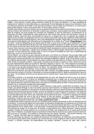 Jung se refiere a la vida sexual de Hitler. Contesta así a la pregunta que le hace su entrevistador. En la "Época del 
Folletín", como llamara a nuestro tiempo Hermann Hesse en "El Juego de Abalorios", no cabe posibilidad de 
análisis de un hombre si no hay referencias a su vida sexual. Pero la respuesta de Jung es muy importante. Hace 
una diferencia definitiva entre Hitler y todo otro jefe de Estado. Para él, Hitler ha renunciado a su vida sexual y 
jamás podrá casarse, mucho menos tener hijos, "si ha de seguir siendo el Führer". 
También para nosotros, los de su tiempo, fue una sorpresa la noticia de la existencia de Eva Braun. Nunca creí en 
toda esa historia del matrimonio en el Bunker y pienso que al profesor Jung le pasaría otro tanto. No he podido 
dejar de imaginar que todo aquello fue inventado por Goebbels; el acta de matrimonio, la declaración en el 
testamento de Hitler. Absolutamente nada sabemos de cierto sobre esos últimos días del Bunker, durante la 
batalla de Berlín. Hace dos años, conversando en Viena con un antiguo SS y con un ingeniero que trabajó en 
ciertas armas secretas, me explicaban que los rusos habían encontrado más de diez cadáveres carbonizados de 
Hitler. El asunto aparecía fantasmagórico, como una prestidigitación macabra. Según ellos, en ninguna otra parte 
del mundo se había llegado a tal virtuosismo en la preparación de un doble, de un "sosia" (Doppelgánger).como 
con Hitler. Todas las fotografías de los últimos días de Hitler no eran de él. Porque "ya no estaba allí". Es muy 
posible que en el atentado del 20 de junio de 1944, tampoco se hallara presente. El "doble" pudo morir, pero Hitler 
no. Se conoce el caso del "sosia" de Churchill, que fuera asesinado, mientras el verdadero Churchill se hallaba en 
Turquía. Hace muy poco se ha anunciado la muerte del "sosia" que leyera por radio su discurso "sudor y sangre". 
Y mi interlocutor se preguntaba: "¿Quién era el verdadero Hitler? ¿Dónde estaba, dónde está?" De seguro no en 
el Bunker, en esos últimos días. Desde luego no era a él a quien le temblaba la mano con la enfermedad de 
Parkin-son, como se nos ha querido hacer creer. 
Hanna Reitsch, me contó de su gran sorpresa al descubrir a Eva Braun en el Bunker. Nunca antes había oído 
hablar de ella. Hanna había volado acompañando al nuevo Comandante en Jefe de la Luftwaffe, Ritter von Greim. 
Esta heroica aventura la describe a su manera ese miserable panfletista y falsario, Hugh Trevor-Roper, autor de 
"Los Últimos días de Hitler". Hanna Reitsch me explicó cuántos «mbustes había en su relato. Conocí a Hanna en 
India, donde era huésped de Nehru, instruyendo a aviadores de ese país en vuelos sin motor. Hanna fue uno de 
los más extraordinarios pilotos de prueba en Alemania, llegando a volar la "V-l". Años después la encontré en 
Frankfurt, donde comimos los dos solos en su departamento de Zeppelingasse. Esa vez hablamos de los OVNIS 
y me contó lo que de ellos pensaba Werner von Braun. Por otra parte, siendo una de las últimas personas que 
pudo haber visto a Hitler en el Bunker, nunca me dijo que le temblara la mano. 
"Hacía frío en el Bunker, pero todo allí era silencioso, bello, tranquilo, los pasillos estaban cubiertos de alfombras. 
Me sorprendió conocer a Eva Braun. Me prestó su chai para protegerme del frío. Nada de extraordinario había en 
esa mujer, con la belleza corriente de una alemana como muchas otras", decía Hanna, recordando con los ojos 
cerrados. 
Creo poder contribuir a la veracidad de las declaraciones de Jung, aún después de todo lo que se ha dicho y 
escrito al finalizar la guerra. El genio de Goebbels comprendía que el riesgo que se corría descubriendo la 
presencia de Eva Braun y la preparación de un matrimonio in extremis, sería siempre menor al de la insidia judía, 
que seguramente iba a fabricar pruebas sobre una presunta homosexualidad de Hitler. El descubrimiento de una 
amante y de un matrimonio anulaba esta eventualidad. 
Con la experiencia personal de mi iniciación, puedo referirme a este asunto, confirmando al profesor Jung. Un 
iniciado, que desea entregar su vida a la aventura que aquí hemos descrito, al Trabajo de la Inmortalidad, deberá 
sacrificarlo todo, en especial su vida personal, la de los sentidos y del sexo; siendo el sexo lo más importante. Se 
trata de transmutar las fuerzas, las energías. Jung lo ha explicado en sus estudios sobre la Alquimia. De todas las 
energías de que el hombre dispone, no hay otra que se compare en poder y misterio a la del sexo. Tan poderosa 
es que sólo ella puede crear nueva vida, reproducir nuevos seres en la carne. Y cuando no reproduce la materia 
física, también puede dar vida al Hijo de la Muerte, al Hijo del Hombre, al Cuerpo Astral. Transmutando, 
sublimando. Porque lo que hoy se llama libido, en el lenguaje legendario es Kundalini, la Serpiente de Fuego, 
Quetzalcdatl, la Serpiente Emplumada, que vuela y pueda hacer volar. 
La castidad del iniciado nada tiene que ver con el sentido judeo-cristiano del pecado, el odio y el resentimiento de 
los esclavos. La tierra actual deberá ser transmutada, la naturaleza transfigurada, el Crepúsculo de los Dioses dar 
paso a la Resurrección de los Dioses. Y esto es otra cosa. Es una transmutación alquímica, una sublimación, una 
espiritualización de la materia. Mas, no es para todos, únicamente para el iniciado, para el ario, en el centro de 
una jerarquía de castas. En la India aria, el iniciado, el yoga tántrico de la "Mano Derecha", debería guardar 
castidad. También el trovador platónico en la Iniciación de A-Mor, que explicaremos en la cuarta parte de esta 
obra. Para mi Maestro, la castidad adquiría importancia fundamental en el camino de nuestra Iniciación Guerrera. 
Sólo una vez le vi enojado. Fue cuando le comuniqué que me casaría. Exclamó: " ¡Se echará cadenas a los 
pies..!" Y agregó: "De nada valen los consejos, cada uno deberá aprender por sí mismo". 
He dicho que antes de casarme viví rodeado de presencias ("de fantasmas, de fantasmas, para poder pensar", 
como diría el poeta chileno Ornar Cáceres), de rumores de otro mundo. Estaba en íntimo trato con el astral. Ese 
"cuerpo", o embrión naciente, iba desarrollando sus propios "sentidos". Cuando me casé, debí suprimir 
78 
 