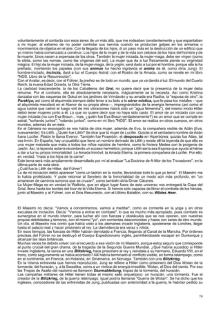 voluntariamente el contacto con esos seres de un más allá, que me rodeaban constantemente y que espantaban 
a mi mujer, al extremo de no poder controlar sus nervios cuando se producían golpes en los armarios o 
movimientos de objetos en el aire. Con la llegada de los hijos, di un paso más en la destrucción de un edificio que 
yo mismo había comenzado a construir. Los hijos de la mujer y de la vida son celosos de los hijos del hombre y de 
la muerte. Unos nacen a expensas de los otros. También la mujer iniciada, la mujer-maga, debe ser virgen (como 
la sibila, como las nornas, como las vírgenes del sol). La mujer que da a luz físicamente pierde su virginidad 
mágica. El hijo de la mujer iniciada, de la mujer-maga, de la yogini, será dado a luz por el hombre, porque ella le ha 
preñado, invirtiendo los papeles (con sus animus ha hecho ingrávida el anima de él, como diría Jung). El 
hombre-iniciado, incincta, dará a luz el Cuerpo Astral, con el Rostro de la Amada, como se revela en mi libro 
"NOS. Libro de la Resurrección". 
Con el Avatar, es decir, con el Führer, la preñez es de todo un mundo, que ya va dando a luz: El mundo del Cuarto 
Reich, la nueva Edad Dorada, la Otra Tierra. 
La castidad trascendente, la de los Caballeros del Gral, no quiere decir que la presencia de la mujer deba 
rehuirse. Por el contrario, ella es absolutamente necesaria, mágicamente se la necesita. Así como Krishna 
danzaba con las vaqueras de Gokul en los jardines de Vrindaván y su amada era Radha, la "esposa de otro", la 
Parakiya; así como el alquimista siempre debe tener a su lado a la sóror mística, que le pasa los metales —que 
el alquimista mezclará en el Atanor de su propia alma—, impregnándolos de la energía femenina (así como el 
agua lustral que calmó el fuego viril de mis vibraciones habrá sido un "agua femenina"), del mismo modo Hitler 
debió tener mujeres junto a él. Lo que no quiere decir que no haya sido casto. El amor de un iniciado con una 
mujer iniciada (no con Eva Braun... mas, ¿quién fue Eva Braun verdaderamente?) es un amor que se cumple en 
astral, "soñando juntos", "volando juntos", como en mi libro "NOS". El amor se realiza en otros cuerpos, en otros 
mundos, además de en éste. 
En el Génesis no expurgado se nos habla de otra mujer, además de Eva, la compañera visible de Adán (Eva, 
nuevamente): Es Lilith. ¿Quién fue Lilith? Se dice que la mujer de Lucifer. Quizás si el verdadero nombre de Adán 
fuera Lucifer. Platón le llama Evenor. También fue Poseidón, el desposado en Hiperbórea; quizás fue Atlas, tal 
vez Irmín. En España, hay un pueblito que tiene un nombre derivado de Lilith y existe allí la leyenda de que ella es 
una mujer malvada que mata a todos los niños nacidos de hembra, como lo hiciera Medea con la progenie de 
Jasón. Así, la leyenda estaría recordando un suceso hermético; porque Lilith sería esa Esposa que ayuda al héroe 
a dar a luz su propia inmortalidad. La Amada Inmóvil, la Amada Eterna, la primera compañera de Lucifer. Por ello, 
en verdad, "mata a los hijos de la carne". 
Este tema será más ampliamente desarrollado por mí al analizar "La Doctrina de A-Mor de los Trovadores", en la 
última parte de esta obra. 
¿Cuál fue la Lilith de Hitler, del Führer? 
La de mi iniciación debió aparecer "como un ladrón en la noche, llevándose todo lo que yo tenía". El Maestro me 
lo había profetizado. Y pude retornar al Sendero de la Inmortalidad de un modo aún más profundo, en "un 
amanecer de caminos sonoros que se cruzan", como también diría Ornar Cáceres. 
La Mujer-Maga es en verdad la Walkiria, que en algún lugar fuera de este universo nos entregará la Copa del 
Grial, llena hasta los bordes del licor de la Vida Eterna. Si hemos sido capaces de librar el combate de los héroes, 
junto al Maestro y al Führer, con el Dios Resurrecto, con el Ultimo Batallón, con su Wildes Heer. 
El Maestro no decía: "Vamos a concentrarnos, vamos a meditar", como es corriente en la yoga y en otras 
escuelas de iniciación. Decía: "Vamos a entrar en combate", lo que es mucho más apropiado, pues combatir es 
sumergirse en el mundo interior, para luchar ahí con fuerzas y obstáculos que se nos oponen, con nuestras 
propias debilidades y temores, con el mismo "yo", con corrientes desconocidas y hasta con seres de otro mundo. 
Un día, el Maestro nos contó que había visto a los alemanes invadir Inglaterra, apoderarse de Londres, llegar 
hasta el palacio real y hacer prisionero al rey. La clarividencia era veraz y nítida. 
En esos tiempos, las fuerzas de Hitler habían derrotado a Francia, llegando al Canal de la Mancha. Por órdenes 
precisas del Führer no se destruyó el Cuerpo Expedicionario inglés, permitiéndosele escapar en Dunkerque y 
alcanzar las Islas británicas. 
Muchas veces he debido volver con el recuerdo a esa visión de mi Maestro, porque estoy seguro que corresponde 
al punto crucial del gran drama, de la tragedia de la Segunda Guerra Mundial. ¿Qué habría sucedido si Hitler 
invade Inglaterra, la vence en una Blitzkrieg, hace prisionero al rey y reinstala a su hermano, Eduardo VIII, en el 
trono, como seguramente se había acordado? Allí habría terminado el conflicto visible, en forma relámpago, como 
en el continente, en Francia, en Holanda, en Dinamarca, en Noruega. También con una Blitzkrieg. 
En la misma entrevista que hemos reproducido, Jung se refiere a Hitler como prisionero del Dios Wotan de la 
tormenta, del huracán, y, a la Swastika, como a un vórtice de energía irrestible. Wotan, el Dios del viento. Por eso 
las Tropas de Asalto del nazismo se llamaron Sturmabteilung, tropas de la tormenta, del huracán. 
Las campañas militares de Hitler tienen todas el mismo sello arquetípico: un huracán, una tormenta. Fue el 
creador de la Blitzkrieg, de la guerra relámpago. Igual podría llamarse "Guerra de Wotan". Se ha dicho que los 
ingleses, conocedores de las entrevistas de Jung, publicadas con anterioridad a la guerra, le habrían pedido su 
79 
 