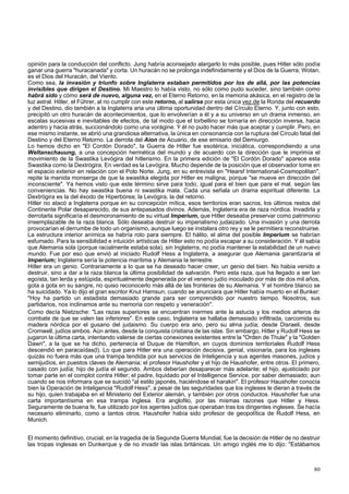 opinión para la conducción del conflicto. Jung habría aconsejado alargarlo lo más posible, pues Hitler sólo podía 
ganar una guerra "huracanada" y corta. Un huracán no se prolonga indefinidamente y el Dios de la Guerra, Wotan, 
es el Dios del Huracán, del Viento. 
Como sea, la invasión y triunfo sobre Inglaterra estaban permitidos por los de allá, por las potencias 
invisibles que dirigen el Destino. Mi Maestro lo había visto, no sólo como pudo suceder, sino también como 
habrá sido y cómo será de nuevo, alguna vez, en el Eterno Retorno, en la memoria akásica, en el registro de la 
luz astral. Hitler, el Führer, al no cumplir con este retorno, al salirse por esta única vez.de la Ronda del recuerdo 
y del Destino, dio también a la Inglaterra aria una última oportunidad dentro del Círculo Eterno. Y, junto con esto, 
precipitó un otro huracán de acontecimientos, que lo envolverían a él y a su universo en un drama inmenso, en 
escalas sucesivas e inevitables de efectos, de tal modo que el torbellino se tornaría en dirección inversa, hacia 
adentro y hacia atrás, succionándolo como una vorágine. Y él no pudo hacer más que aceptar y cumplir. Pero, en 
ese mismo instante, se abrió una grandiosa alternativa, la única en consonancia con la ruptura del Círculo fatal del 
Destino y del Eterno Retorno. La derrota del Aion de Acuario, de ese emisario del Demiurgo. 
Lo hemos dicho en "El Cordón Dorado", la Guerra de Hitler fue esotérica, iniciática, correspondiendo a una 
Weltanschauung, a una concepción hermética del mundo y de acuerdo con la dirección que le imprimía el 
movimiento de la Swastika Levógira del hitlerismo. En la primera edición de "El Cordón Dorado" aparece esta 
Swastika como la Dextrógira. En verdad es la Levógira. Mucho depende de la posición que el observador tome en 
el espacio exterior en relación con el Polo Norte. Jung, en su entrevista en "Hearsf International-Cosmopolitan", 
repite la manida monserga de que la swastika elegida por Hitler es maligna, porque "se mueve en dirección del 
inconsciente". Ya hemos visto que este término sirve para todo, igual para el bien que para el mal, según las 
conveniencias. No hay swastika buena ni swastika mala. Cada una señala un drama espiritual diferente. La 
Dextrógira es la del éxodo de Hiperbórea; la Levógira, la del retorno. 
Hitler no atacó a Inglaterra porque en su concepción mítica, esos territorios eran sacros, los últimos restos del 
Continente Polar desaparecido, de sus antepasados divinos. Además, Inglaterra era de raza nórdica. Invadirla y 
derrotarla significaría el desmoronamiento de su virtual Imperium, que Hitler deseaba preservar como patrimonio 
irreemplazable de la raza blanca. Sólo deseaba destruir su imperialismo judaizado. Una invasión y una derrota 
provocarían el derrumbe de todo un organismo, aunque luego se instalara otro rey y se le permitiera reconstruirse. 
La estructura interior anímica se habría roto para siempre. El hálito, el alma del posible Imperium se habrían 
esfumado. Para la sensibilidad e intuición artísticas de Hitler esto no podía escapar a su consideración. Y él sabía 
que Alemania sola (porque racialmente estaba sola), sin Inglaterra, no podía mantener la estabilidad de un nuevo 
mundo. Fue por eso que envió al iniciado Rudolf Hess a Inglaterra, a asegurar que Alemania garantizaría el 
Imperium; Inglaterra sería la potencia marítima y Alemania la terrestre. 
Hitler era un genio. Contrariamente a lo que se ha deseado hacer creer, un genio del bien. No había venido a 
destruir, sino a dar a la raza blanca la última posibilidad de salvación. Pero esta raza, que ha llegado a ser tan 
egoísta, tan lerda y estúpida, espiritualmente degenerada por el veneno judío inoculado por más de dos mil años, 
gota a gota en su sangre, no quiso reconocerlo más allá de las fronteras de su Alemania. Y el hombre blanco se 
ha suicidado. Ya lo dijo el gran escritor Knut Hamsun, cuando se anunciara que Hitler había muerto en el Bunker: 
"Hoy ha partido un estadista demasiado grande para ser comprendido por nuestro tiempo. Nosotros, sus 
partidarios, nos inclinamos ante su memoria con respeto y veneración". 
Como decía Nietzsche: "Las razas superiores se encuentran inermes ante la astucia y los medios arteros de 
combate de que se valen las inferiores". En este caso, Inglaterra se hallaba demasiado infiltrada, carcomida su 
madera nórdica por el gusano del judaismo. Su cuerpo era ario, pero su alma judía; desde Disraeli, desde 
Cromwell, judíos ambos. Aún antes, desde la conquista cristiana de las islas. Sin embargo, Hitler y Rudolf Hess se 
jugaron la última carta, intentando valerse de ciertas conexiones existentes entre la "Orden de Thule" y la "Golden 
Dawn", a la que se ha dicho, pertenecía el Duque de Hamilton, en cuyos dominios territoriales Rudolf Hess 
descendió en paracaídas(l). Lo que para Hitler era una operación decisiva, genial, visionaria, para los ingleses 
quizás no fuera más que una trampa tendida por sus servicios de Inteligencia y sus agentes masones, judíos y 
semijudíos, en puestos claves de Alemania; el profesor Haushofer y el hijo de Haushofer, entre otros. El primero, 
casado con judía; hijo de judía el segundo. Ambos deberían desaparecer más adelante; el hijo, ajusticiado por 
tomar parte en el complot contra Hitler; el padre, liquidado por el Intelligence Service, por saber demasiado; aun 
cuando se nos informara que se suicidó "al estilo japonés, haciéndose el harakiri". El profesor Haushofer conocía 
bien la Operación de Inteligencia "Rudolf Hess", a pesar de las seguridades que los ingleses le dieran a través de 
su hijo, quien trabajaba en el Ministerio del Exterior alemán, y también por otros conductos. Haushofer fue una 
carta importantísima en esa trampa inglesa. Era anglofilo, por las mismas razones que Hitler y Hess. 
Seguramente de buena fe, fue utilizado por los agentes judíos que operaban tras los dirigentes ingleses. Se hacía 
necesario eliminarlo, como a tantos otros. Haushofer había sido profesor de geopolítica de Rudolf Hess, en 
Munich. 
El momento definitivo, crucial, en la tragedia de la Segunda Guerra Mundial, fue la decisión de Hitler de no destruir 
las tropas inglesas en Dunkerque y de no invadir las islas británicas. Un amigo inglés me lo dijo: "Estábamos 
80 
 