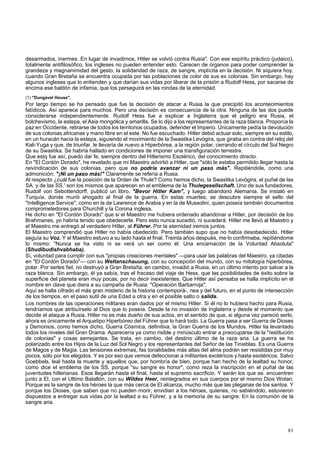 desarmados, inermes. En lugar de invadirnos, Hitler se volvió contra Rusia". Con ese espíritu práctico (judaico), 
totalmente antifilosófico, los ingleses no pueden entender esto. Carecen de órganos para poder comprender la 
grandeza y magnanimidad del gesto, la solidaridad de raza, de sangre, implícita en la decisión. Ni siquiera hoy, 
cuando Gran Bretaña se encuentra ocupada por las poblaciones de color de sus ex colonias. Sin embargo, hay 
algunos ingleses que lo entienden y que darían sus vidas por liberar de la prisión a Rudolf Hess, por sacarse de 
encima ese baldón de infamia, que los perseguirá en las rondas de la eternidad. 
(1) "Dungavel House". 
Por largo tiempo se ha pensado que fue la decisión de atacar a Rusia la que precipitó los acontecimientos 
fatídicos. Así aparece para muchos. Pero una decisión es consecuencia de la otra. Ninguna de las dos puede 
considerarse independientemente. Rudolf Hess fue a explicar a Inglaterra que el peligro era Rusia, el 
bolchevismo, la estepa, el Asia mongólica y amarilla. Se lo dijo a los representantes de la raza blanca. Proponía la 
paz en Occidente, retirarse de todos los territorios ocupados, defender el Imperio. Únicamente pedía la devolución 
de sus colonias africanas y mano libre en el este. No fue escuchado. Hitler debió actuar solo, siempre en su estilo, 
en un huracán hacia la estepa, siguiendo el movimiento de la Swastika Levógira, que giraba en contra del reloj del 
Kali-Yuga y que, de triunfar, le llevaría de nuevo a Hiperbórea, a la región polar, cerrando el círculo del Sol Negro 
de su Swastika. Se habría hallado en condiciones de imponer una transfiguración terrestre. 
Que estq fue así, puedo dar fe, siempre dentro del Hitlerismo Esotérico, del conocimiento directo. 
En "El Cordón Dorado", he revelado que mi Maestro advirtió a Hitler, que "sólo le estaba permitido llegar hasta la 
reivindicación de sus colonias, pero que no podría avanzar ni un paso más". Repitiéndole, como una 
admonición: "¡Ni un paso más!" Claramente se refería a Rusia. 
Al respecto ¿cuál fue la posición de la Orden de Thule? Como hemos dicho, la Swastika Levógira, el puñal de las 
SA. y de las SS.' son los mismos que aparecen en el emblema de la Thulegesellschaft. Uno de sus fundadores, 
Rudolf von Sebottendorff, publicó un libro, "Bevor Hitler Kam", y luego abandonó Alemania. Se instaló en 
Turquía, donde murió ahogado al final de la guerra. En estas muertes, se descubre siempre el sello del 
"Intelligence Service", como en la de Lawrence de Arabia y en la de Mussolini, quien poseía también documentos 
comprometedores para Churchill y la Corona inglesa. 
He dicho en "El Cordón Dorado" que si el Maestro me hubiera ordenado abandonar a Hitler, por decisión de los 
Brahmanes, yo habría tenido que obedecerle. Pero esto nunca sucedió, ni sucederá. Hitler me llevó al Maestro y 
el Maestro me entregó al verdadero Hitler, al Führer. Por la eternidad iremos juntos. 
El Maestro comprendió que Hitler no había obedecido. Pero también supo que no había desobedecido. Hitler 
seguía su Voz. Y el Maestro estuvo a su lado hasta el final. Treinta años después, me lo confirmaba, repitiéndome 
lo mismo: "Nunca se ha visto ni se verá un ser como él. Una encarnación de la Voluntad Absoluta" 
(Shudibudishvabhaba). 
Sí, voluntad para cumplir con sus "propias creaciones mentales" —para usar las palabras del Maestro, ya citadas 
en "El Cordón Dorado"— con su Weltanschauung, con su concepción del mundo, con su mitología hiperbórea, 
polar. Por serles fiel, no destruyó a Gran Bretaña; en cambio, invadió a Rusia, en un último intento por salvar a la 
raza blanca. Sin embargo, él ya sabía, tras el fracaso del viaje de Hess, que las posibilidades de éxito sobre la 
superficie del planeta eran muy pocas, por no decir inexistentes. Que Hitler así pensaba se halla implícito en el 
nombre en clave que diera a su campaña de Rusia: "Operación Barbarroja". 
Aquí se halla cifrado el más gran misterio de la historia contemporá-, nea y del futuro, en el punto de intersección 
de los tiempos, en el paso sutil de una Edad a otra y en el posible salto o salida. 
Los nombres de las operaciones militares eran dados por el mismo Hitler. Si él no lo hubiera hecho para Rusia, 
tendríamos que atribuírselo al Dios que lo poseía. Desde la no invasión de Inglaterra y desde el momento que 
decide el ataque a Rusia, Hitler no es más dueño de sus actos, en el sentido de que, si alguna vez pareció serlo, 
ahora es únicamente el Arquetipo Hiperbóreo del Führer que lo hará todo. La Guerra pasa a ser Guerra de Dioses 
y Demonios, como hemos dicho, Guerra Cósmica, definitiva, la Gran Guerra de los Mundos. Hitler lia levantado 
todos los niveles del Gran Drama. Aparecería ya como risible y minúsculo entrar a preocuparse de la "restitución 
de colonias" y cosas semejantes. Se trata, en cambio, del destino último de la raza aria. La guerra se ha 
polarizado entre los Hijos de la Luz del Sol Negro y los representantes del Señor de las Tinieblas. Es una Guerra 
de Magos y de Magia. Las tensiones extremas, fas tonalidades más altas del alma podrán ser resistidas por muy 
pocos, sólo por los elegidos. Y es por eso que vemos defeccionar a militantes exotéricos y hasta esotéricos. Salvo 
Goebbels, leal hasta la muerte y aquellos que, por hombría de bien, porque han hecho de la lealtad su honor, 
como dice el emblema de los SS, porque "su sangre es honor", como reza la inscripción en el puñal de las 
juventudes hitlerianas. Esos llegarán hasta el final, hasta el supremo sacrificio. Y serán los que se. encuentren 
junto a El, con el Ultimo Batallón, con su Wildes Heer, reintegrados en sus cuerpos por el mismo Dios Wotan. 
Porque es la sangre de los héroes la que más cerca de El alcanza, mucho más que las plegarias de los santos. Y 
porque los Dioses, que saben que no pueden morir, envidian a los héroes, quienes, no sabiéndolo, estuvieron 
dispuestos a entregar sus vidas por la lealtad a su Führer, y a la memoria de su sangre. En la comunión de la 
sangre aria. 
81 
 